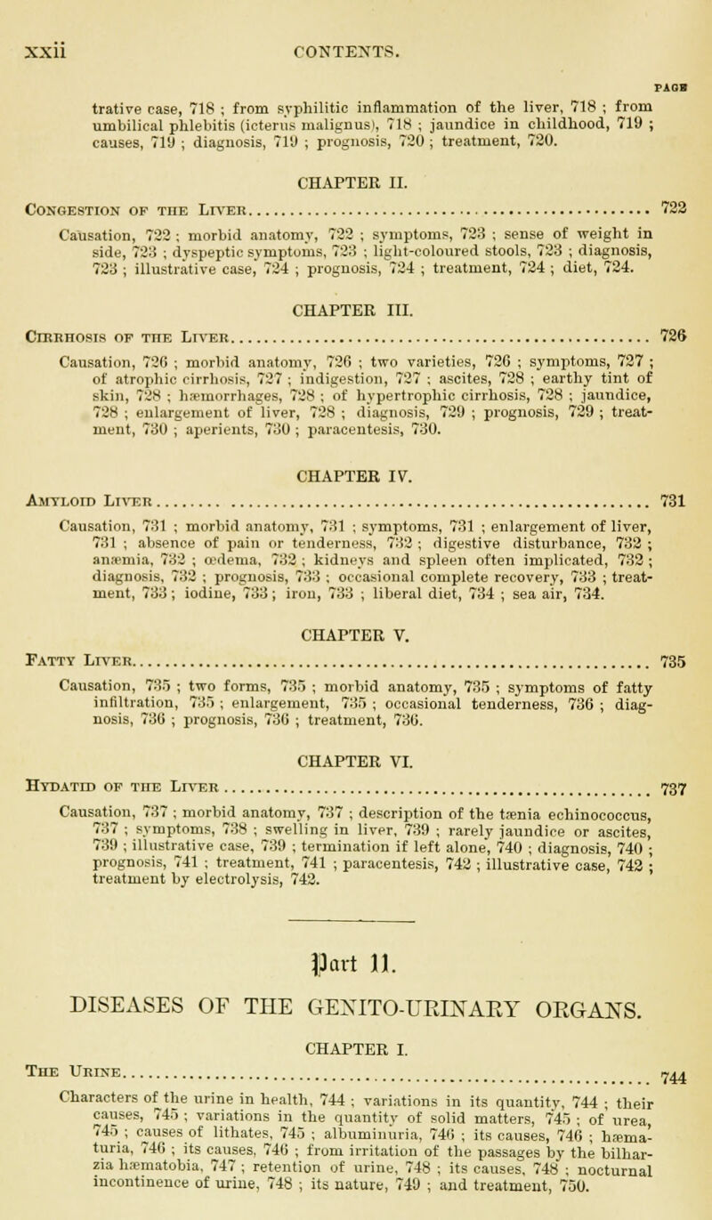 pads trative case, 718 ; from syphilitic inflammation of the liver, 718 ; from umbilical phlebitis (icterus malignusl, 718 ; jaundice in childhood, 719 ; causes, 719 ; diagnosis, 719 ; prognosis, 720 ; treatment, 720. CHAPTER II. Congestion op tiie Lives 722 Causation, 722 ; morbid anatomy, 722 ; symptoms, 723 ; sense of weight in side, 723 ; dyspeptic symptoms, 723 ; light-coloured stools, 723 ; diagnosis, 723 ; illustrative case, 724 ; prognosis, 724 ; treatment, 724 ; diet, 724. CHAPTER III. Cirrhosis of tiie Liver 726 Causation, 720 ; morbid anatomy, 726 ; two varieties, 720 ; symptoms, 727 ; of atrophic cirrhosis, 727 ; indigestion, 727 ; ascites, 728 ; earthy tint of skin, 728 ; haemorrhages, 728 ; of hypertrophic cirrhosis, 728 ; jaundice, 728 ; enlargement of liver, 728 ; diagnosis, 729 ; prognosis, 729 ; treat- ment, 730 ; aperients, 730 ; paracentesis, 730. CHAPTER IV. Amyloid Liver 731 Causation, 731 ; morbid anatomy, 731 ; symptoms, 731 ; enlargement of liver, 731 ; absence of pain or tenderness, 732 ; digestive disturbance, 732 ; anaemia, 732 ; oedema, 732 ; kidneys and spleen often implicated, 732; diagnosis, 732 ; prognosis, 733 ; occasional complete recovery, 733 ; treat- ment, 733; iodine, 733; iron, 733 ; liberal diet, 734 ; sea air, 734. CHAPTER V. Fatty Liver 735 Causation, 735 ; two forms, 735 ; morbid anatomy, 735 ; symptoms of fatty infiltration, 735 ; enlargement, 735 ; occasional tenderness, 736 ; diag- nosis, 736 ; prognosis, 736 ; treatment, 736. CHAPTER VI. Hydatid of the Liver _ 737 treatment by electrolysis, 742, |j3cirt 11. DISEASES OF THE GENITOURINARY ORGANS. CHAPTER I. The Urine. 744 Characters of the urine in health, 744 ; variations in its quantity, 744 ; their causes, 745 ; variations in the quantity of solid matters, 7*45 ; of' urea 745 ; causes of lithates, 745 ; albuminuria, 740 ; its causes, 746 ; hema- turia, 740 ; its causes, 746 ; from irritation of the passages by the bilhar- zia h.-ematobia, 747 ; retention of urine, 748 ; its causes, 748 ; nocturnal incontinence of urine, 748 ; its nature, 749 ; and treatment, 750.