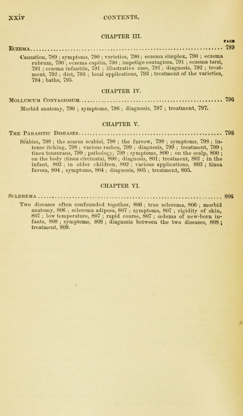 CHAPTER III. pass Eczema 789 Causation, 789 ; symptoms, 790 ; varieties, 790; eczema simplex, 790 ; eczema rubrum, 790 ; eczema capitis, 790 ; impetigo contagiosa, 791 ; eczema tarsi, 791 ; eczema infantile, 791 ; illustrative case, 791 ; diagnosis, 792 ; treat- ment, 792 ; diet, 793 ; local applications, 793 ; treatment of the varieties, 794; baths, 795. CHAPTER IV. MOLLUSCTJM CONTAGIOSTJM 796 Morbid anatomy, 796 ; symptoms, 796 ; diagnosis, 797 ; treatment, 797. CHAPTER V. The Parasitic Diseases 798 Scabies, 798 ; the acarus scabiei, 798 ; the furrow, 798 ; symptoms, 798 ; in- tense itching, 798 ; various rashes, 799 ; diagnosis, 799 ; treatment, 799 ; tinea tonsurans, 799 ; pathology, 799 ; symptoms, 800 ; on the scalp, 800 ; on the body (tinea circinata), 800 ; diagnosis, 801; treatment, 801 ; in the infant, 802 ; in older children, 802 ; various applications, 803 ; tinea favosa, 804 ; symptoms, 804 ; diagnosis, 805 ; treatment, 805. CHAPTER VI. Sclerema 806 Two diseases often confounded together, 806 ; true sclerema, 806 ; morbid anatomy, 800 ; sclerema adiposa, 807 ; symptoms, 807 ; rigidity of skin, 807 ; low temperature, 807 ; rapid course, 807 ; oedema of new-born in- fants, 808 i symptoms, 808 ; diagnosis between the two diseases, 808 ; treatment, 809.