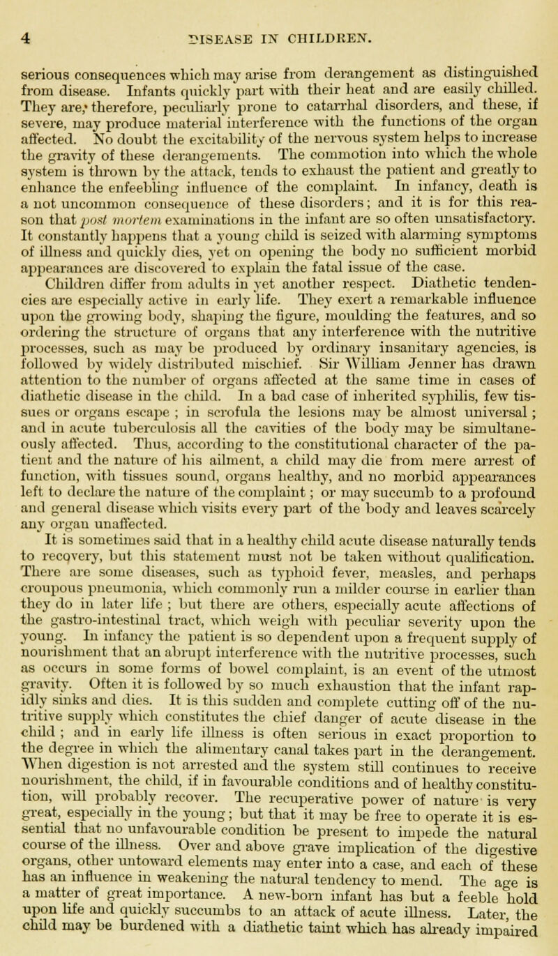 serious consequences which may arise from derangement as distinguished from disease. Infants quickly part with their heat and are easily chilled. They are,* therefore, peculiarly prone to catarrhal disorders, and these, if severe, may produce material' interference with the functions of the organ affected. No doubt the excitability of the nervous system helps to increase the gravity of these derangements. The commotion into which the whole system is thrown by the attack, tends to exhaust the patient and greatly to enhance the enfeebling influence of the complaint. In infancy, death is a not uncommon consequence of these disorders; and it is for this rea- son that post mortem examinations in the infant are so often unsatisfactory. It constantly happens that a young child is seized with alarming symptoms of illness and quickly dies, yet on opening the body no sufficient morbid aj>pearances are discovered to explain the fatal issue of the case. Children differ from adults in yet another respect. Diathetic tenden- cies are especially active in early life. They exert a remarkable influence upon the growing body, shaping the figure, moulding the features, and so ordering the structure of organs that any interference with the nutritive processes, such as may be produced by ordinary insanitary agencies, is followed by widely distributed mischief. Sir William Jenner has drawn attention to the number of organs affected at the same time in cases of diathetic disease in the child. In a bad case of inherited syphilis, few tis- sues or organs escape ; in scrofula the lesions may be almost universal; and in acute tuberculosis all the cavities of the body may be simultane- ously affected. Thus, according to the constitutional character of the pa- tient and the nature of his ailment, a child may die from mere arrest of function, with tissues sound, organs healthy, and no morbid appearances left to declare the nature of the complaint; or may succumb to a profound and general disease which visits every part of the body and leaves scarcely any organ unaffected. It is sometimes said that in a healthy child acute disease naturally tends to recqvery, but this statement must not be taken without qualification. There are some diseases, such as typhoid fever, measles, and perhajDS croupous pneumonia, which commonly ran a milder course in earlier than they do in later life ; but there are others, especially acute affections of the gastro-intestinal tract, which weigh with peculiar severity upon the young. In infancy the patient is so dependent upon a frequent supply of nourishment that an abrupt interference with the nutritive processes, such as occurs in some forms of bowel complaint, is an event of the utmost gravity. Often it is followed by so much exhaustion that the infant rap- idly sinks and dies. It is this sudden and complete cutting off of the nu- tritive supply which constitutes the chief danger of acute disease in the child ; and in early life illness is often serious in exact proportion to the degree in which the alimentary canal takes part in the derangement. When digestion is not arrested and the system still continues to receive nourishment, the child, if in favourable conditions and of healthy constitu- tion, will probably recover. The recuperative power of nature is very great, especially in the young; but that it may be free to operate it is es- sential that no unfavourable condition be present to impede the natural course of the illness. Over and above grave implication of the digestive organs, other untoward elements may enter into a case, and each of these has an influence in weakening the natural tendency to mend. The age is a matter of great importance. A new-born infant has but a feeble hold upon life and quickly succumbs to an attack of acute illness. Later the child may be burdened with a diathetic taint which has already impaired