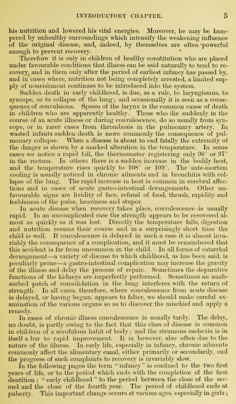 his nutrition and lowered bis vital energies. Moreover, lie may be ham- pered by unhealthy surroundings which intensify the weakening influence of the original disease, and, indeed, by themselves are often powerful enough to prevent recovery. * Therefore it is only in children of healthy constitution who are placed under favourable conditions that illness can be said naturally to tend to re- covery, and in them only after the period of earliest infancy has passed by, and in cases where, nutrition not being completely arrested, a limited sup- ply of nourishment continues to be introduced into the system. Sudden death in early childhood, is due, as a ride, to laryngismus, to syncope, or to collapse of the lung; and occasionally it is seen as a conse- quence, of convulsions. Spasm of the larynx is the common cause of death in children who are apparently healthy. Those wTho die suddenly in the course of an acute illness or during convalescence, do so usually from syn- cope, or in rarer cases from thrombosis in the pulmonary artery. In, wasted infants sudden death is more commonly the consequence of pul- monary collapse. When a disease is about to end fatally the extremity of the danger is shown by a marked alteration in the temperature. In some cases we notice a rapid fall, the thermometer registering only 96° or 97' in the rectum. In others there is a sudden increase in the bodily heat, and the temperature rises quickly to 108D or 109°. The ante-mortem cooling is usually noticed in chronic ailments and in bronchitis with col- lapse of the lung. The rapid increase in heat is common in cerebral affec- tions and in cases of acute gastro-intestinal derangements. Other un- favourable signs are lividity of face, refusal of food, thrush, rapidity and feebleness of the pulse, heaviness and stupor. Iu acute disease when recovery takes place, convalescence -is usually rapid. In an uncomplicated case the strength appears to be recovered al- most as quickly as it was lost. Directly the temperature falls, digestion and nutrition resume their course and in a surprisingly short time the child is well. If convalescence is delayed in such a case it is almost inva- riably the consequence of a complication, and it must be remembered that this accident is far from uncommon in the child. In all forms of catarrhal derangement—a variety of disease to which childhood, as has been said, is peculiarly prone—a gastro-intestinal complication may increase the gravity of the illness and delay the process of repair. Sometimes the depurative functions of the kidneys are imperfectly performed. Sometimes an unab- solved patch of consolidation in the lung interferes with the return of strength. In all cases, therefore, where convalescence from acute disease is delayed, or having begun, appears to falter, we should make careful ex- amination of the various organs so as to discover the mischief and apply a remedy. In cases of chronic illness convalescence is usually tardy. The delay, no doubt, is partly owing to the fact that this class of disease is common in children of a scrofulous habit of body ; and the strumous cachexia is in itself a bar to rapid improvement. It is, however, also often due to the nature of the illness. In early life, especially in infancy, chronic ailments commonly affect the alimentary canal, either primarily or secondarily, and the rirogress of such complaints to recovery is invariably slow. In the following pages the term infancy is confined to the two first years of life, or to the period which ends with the completion of the first dentition ; early childhood  to the period between the close of the sec- ond and the close of the fourth year. The period of childhood ends at puberty. This important change occurs at various ages, especially in girls ;