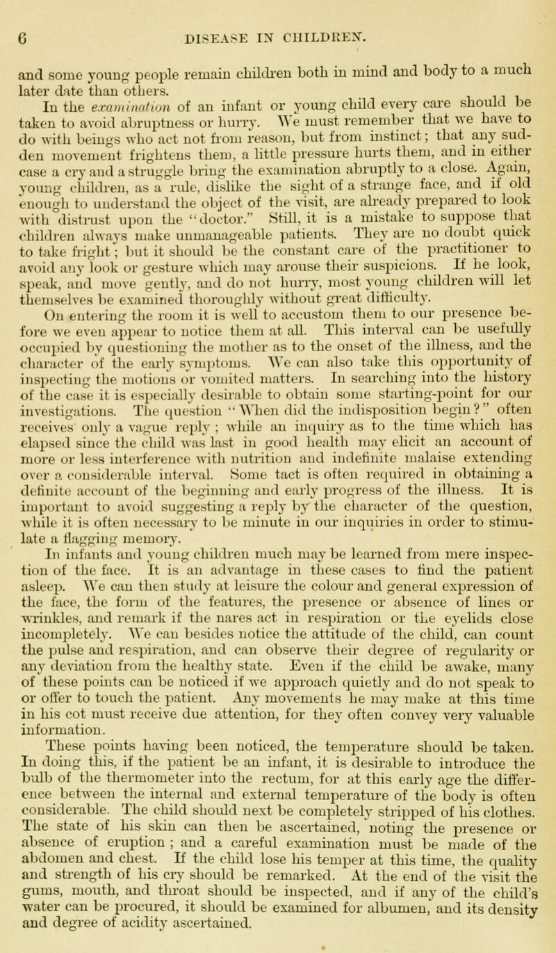 and some young people remain children both in mind and body to a much later date than others. In the examination of an infant or young child every care should be taken to avoid abruptness or hurry. We must remember that we have to do with beings who act not from reason, but from instinct; that any sud- den movement frightens them, a little pressure hurts them, and in either case a cry and a struggle bring the examination abruptly to a close. Again, young children, as a rule, dislike the sight of a strange face, and if old enough to understand the object of the visit, are already prepared to look with distrust upon the doctor. Still, it is a mistake to suppose that children always make unmanageable patients. They are no doubt quick to take fright; but it should be the constant care of the practitioner to avoid any look or gesture which may arouse their suspicions. If he look, speak, and move gently, and do not hurry, most young children will let themselves be examined thoroughly without great difficulty. On entering the room it is well to accustom them to our presence be- fore we even appear to notice them at all. This interval can be usefully occupied by questioning the mother as to the onset of the illness, and the character of the early symptoms. We can also take this opportunity of inspecting the motion's or vomited matters. In searching into the history of the case it is especially desirable to obtain some starting-point for our investigations. The question When did the indisposition begin? often receives only a vague reply ; while an inquiry as to the time which has elapsed since the child was last in good health may elicit an account of more or less interference with nutrition and indefinite malaise extending over a considerable interval. Some tact is often required in obtaining a definite account of the beginning and early progress of the illness. It is important to avoid suggesting a reply by the character of the question, while it is often necessary to be minute in our inquiries in order to stimu- late a flagging memory. In infants and young children much maybe learned from mere inspec- tion of the face. It is an advantage in these cases to find the patient asleep. We can then study at leisure the colour and general expression of the lace, the form of the features, the presence or absence of lines or wrinkles, and remark if the nares act in respiration or the eyelids close incompletely. We can besides notice the attitude of the child, can count the pulse and respiration, and can observe their degree of regularity or any deviation from the healthy state. Even if the child be awake, many of these points can be noticed if we approach quietly and do not speak to or offer to touch the patient. Any movements he may make at this time in his cot must receive due attention, for they often convey very valuable information. These points having been noticed, the temperature should be taken. In doing this, if the patient be an infant, it is desirable to introduce the bulb of the thermometer into the rectum, for at this early age the differ- ence between the internal and external temperature of the body is often considerable. The child should next be completely stripped of his clothes. The state of his skin can then be ascertained, noting the presence or absence of eruption ; and a careful examination must be made of the abdomen and chest. If the child lose his temper at this time, the quality and strength of his cry should be remarked. At the end of the visit the gums, mouth, and throat should be inspected, and if any of the child's water can be procured, it should be examined for albumen, and its density and degree of acidity ascertained.