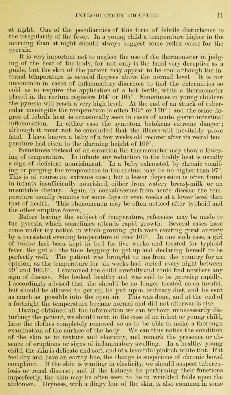 sit night. One of the peculiarities of this form of febrile disturbance is the irregularity of the fever. In a young- child a temperature higher in the morning than at night should always suggest some reflex cause for the pyrexia. It is very important not to neglect the use of the thermometer in judg- ing of the heat of the body, for not only is the hand very deceptive as a guide, but the skin of the patient may appear to be cool although the in- ternal temperature is several degrees above the normal level. It is not uncommon in cases of inflammatory diarrhoea to find the extremities so cold as to require the application of a hot bottle, while a thermometer placed in the rectum registers 104° or 105° Sometimes in young children the pyrexia will reach a very high level. At the end of an attack of tuber- cular meningitis the temperature is often 109° or 110° ; and the same de- gree of febrile heat is occasionally seen in cases of acute gastro-intestinal inflammation. In either case the symptom betokens extreme danger ; although it must not be concluded that the illness will inevitably prove fatal. I have known a baby of a few weeks old recover after its rectal tem- perature had risen to the alarming height of 109°. Sometimes instead of an elevation the thermometer may show a lower- ing of temperature. In infants any reduction in the bodily heat is usually a sign of deficient nourishment In a baby exhausted by chronic vomit- ing or purging the temperature in the rectum may be no higher than 97°. This is of course an extreme case ; but a lesser depression is often found in infants insufficiently nourished, either from watery breast-milk or an unsuitable dietary. Again, in convalescence from acute disease the tem- perature usually remains for some days or even weeks at a lower level than that of health. This phenomenon may be often noticed after typhoid and the other eruptive fevers. Before leaving the subject of temperature, reference may be made to the pyrexia which sometimes attends rapid growth. Several cases have come under my notice in which growing girls were exciting great anxiety by a persistent evening temperature of over 100°. In one such case, a girl of twelve had been kept in bed for five weeks and treated for typhoid fever, the girl all the time begging to get up and declaring herself to be perfectly weU. The patient was brought to me from the country for an opinion, as the temperature for six weeks had varied every night between 99^ and 100.G0. I examined the child carefully and could find nowhere any sign of disease. She looked healthy and was said to be growing rapidly. I accordingly advised that she should be no longer treated as an invalid, but should be allowed to get up, be put upon ordinary diet, and be sent as much as possible into the open air. This was done, and at the end of a fortnight the temperature became normal and did not afterwards rise. Having obtained all the information we can without vmnecessarily dis- turbing the patient, we should next, in the case of an infant or young child, have the clothes completely removed so as to be able to make a thorough examination of the surface of the body. We can thus notice the condition of the skin as to texture and elasticity, and remark the presence or ab- sence of eruptions or signs of inflammatory swelling. In a healthy young child, the skin is delicate and soft, and of a beautiful pinkish-white tint. If it feel dry and have an earthy hue, the change is suspicious of chronic bowel complaint. If the skin is wanting in elasticity, we should suspect tubercu- losis or renal disease ; and if the kidneys be performing then- functions imperfectly, the skin may be often seen to lie in wrinkled folds upon the abdomen. Dryness, with a dingy hue of the skin, is also common in some
