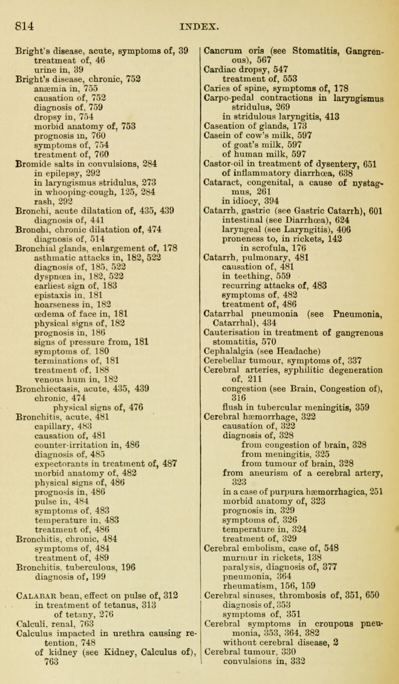 Bright'B disease, acute, symptoms of, 39 treatmeat of, 46 urine in, 39 Bright's disease, chronic, 752 anemia in, 755 causation of, 752 diagnosis of. 759 dropsy in, 754 morbid anatomy of, 753 prognosis in, 760 symptoms of, 754 treatment of, 760 Bromide salts in convulsions, 284 in epilepsy, 292 in laryngismus stridulus, 273 in whooping-cough, 125, 284 rash, 292 Bronchi, acute dilatation of, 435, 439 diagnosis of, 441 Bronohi, chronic dilatation of, 474 diagnosis of, 514 Bronchial glands, enlargement of, 178 asthmatic attacks in, 182, 522 diagnosis of, 185, 522 dyspnoea in, 182, 522 earliest sign of, 183 epistaxis in, 181 hoarseness in, 182 oedema of face in, 181 physical signs of, 182 prognosis in, 186 signs of pressure from, 181 symptoms of, 180 terminations of, 181 treatment of, 188 venous hum in, 182 Bronchiectasis, acute, 435, 439 chronic, 474 physical signs of, 476 Bronchitis, acute, 481 capillary, 483 causation of, 481 counter-irritation in, 486 diagnosis of, 485 expectorants in treatment of, 487 morbid anatomy of, 482 physical signs of, 486 prognosis in, 486 pulse in, 484 symptoms of, 483 temperature in, 483 treatment of, 486 Bronchitis, chronic, 484 symptoms of, 484 treatment of, 489 Bronchitis, tuberculous, 196 diagnosis of, 199 Calabar bean, effect on pulse of, 312 in treatment of tetanus, 313 of tetany, 276 Calculi, renal, 763 Calculus impacted in urethra causing re- tention, 748 of kidney (see Kidney, Calculus of), Cancrum oris (see Stomatitis, Gangren- ous), 567 Cardiac dropsy, 547 treatment of, 553 Caries of spine, symptoms of, 178 Carpo-pedal contractions in laryngismus stridulus, 269 in stridulous laryngitis, 413 Caseation of glands, 173 Casein of cow's milk, 597 of goat's milk, 597 of human milk, 597 Castor-oil in treatment of dysentery, 651 of inflammatory diarrhoea, 638 Cataract, congenital, a cause of nystag- mus, 261 in idiocy, 394 Catarrh, gastric (see Gastric Catarrh), 601 intestinal (see Diarrhoea), 624 laryngeal (see Laryngitis), 406 proneness to, in rickets, 142 in scrofula, 176 Catarrh, pulmonary, 481 causation of, 481 in teething, 559 recurring attacks of, 483 symptoms of, 482 treatment of, 486 Catarrhal pneumonia (see Pneumonia, Catarrhal), 434 Cauterisation in treatment of gangrenous stomatitis, 570 Cephalalgia (see Headache) Cerebellar tumour, symptoms of, 337 Cerebral arteries, syphilitic degeneration of, 211 congestion (see Brain, Congestion of), 316 flush in tubercular meningitis, 359 Cerebral haemorrhage, 322 causation of, 322 diagnosis of, 328 from congestion of brain, 328 from meningitis, 325 from tumour of brain, 328 from aneurism of a cerebral artery, 323 in a case of purpura hemorrhagica, 251 morbid anatomy of, 323 prognosis in, 329 symptoms of, 326 temperature in, 324 treatment of, 329 Cerebral embolism, case of, 548 murmur in rickets, 138 paralysis, diagnosis of, 377 pneumonia, 364 rheumatism, 156, 159 Cerebral sinuses, thrombosis of, 351, 650 diagnosis of, 353 symptoms of, 351 Cerebral symptoms in croupous pneu- monia, 353, 364. 382 without cerebral disease, 2 Cerebral tumour, 330