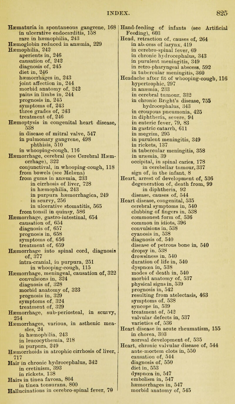 Haematuria in spontaneous gangrene, 168 in ulcerative endocarditis, 158 rare in haemophilia, 243 Haemoglobin reduced in ameniia, 229 Haemophilia, 242 aperients in, 246 causation of, 242 diagnosis of, 245 diet in, 246 haemorrhages in, 243 joint affection in, 244 morbid anatomy of, 242 pains in limbs in, 244 prognosis in, 245 symptoms of, 243 three grades of, 243 treatment of, 246 Haemoptysis in congenital heart disease, 538 in disease of mitral valve, 547 in pulmonary gangrene, 498 phthisis. 510 in whooping-cough, 116 Haemorrhage, cerebral (see Cerebral Haem- orrhage), 322 conjunctival, in whooping-cough, 118 from bowels (see Melaena) from gums in anaemia, 233 in cirrhosis of liver, 728 in haemophilia, 243 in purpura haemorrhagica, 249 in scurvy, 256 in ulcerative stomatitis, 565 from tonsil in quinsy, 586 Haemorrhage, gastrointestinal, 654 causation of, 654 diagnosis of, 657 prognosis in, 658 symptoms of, 656 treatment of, 659 Haemorrhage into spinal cord, diagnosis of, 377 intra-cranial, iu purpura, 251 in whooping-cough, 115 Haemorrhage, meningeal, causation of, 322 convulsions in, 324 diagnosis of, 328 morbid anatomy of, 323 prognosis in, 329 symptoms of, 324 treatment of, 329 Haemorrhage, sub-periosteal, in scurvy, 254 Haemorrhages, various, in asthenic mea- sles, 24 in haemophilia, 243 in leucocytheraia, 218 in purpura, 249 Haemorrhoids in atrophic cirrhosis of liver, 717 Hair in chronic hydrocephalus, 342 in cretinism, 393 in rickets, 138 Hairs in tinea favosa, 804 in tinea tonsurans, 800 Hallucinations in cerebrospinal fever, 70 Hand-feeding of infants (see Artificial Feeding), 603 Head, retraction of, causes of, 264 in ab.-cess of larynx, 419 in cerebro-spinal lever, 69 in chronic hydrocephalus, 343 in purulent meniugitis, 349 in retro-pharyngeal abscess. 592 in tubercular meningitis, 360 Headache after fit of whooping-cough, 116 hypertrophic, 297 in anaemia, 233 in cerebral tumour, 332 in chronic Bnght's disease, 755 hydrocephalus, 343 in croupous pneumonia, 425 in diphtheria, severe. 94 in enteric fever, 79, 83 in gastric catarrh, 611 in megrim, 295 in purulent meningitis, 349 in rickets, 137 in tubercular meningitis, 358 in uraemia, 39 occipital, in spinal caries, 178 in cerebellar tumour, 337 sign of, in the infant, 8 Heart, arrest of development of, 536 degeneration of, death from, 99 in diphtheria, 92 disease, causes of, 544 Heart disease, congenital, 535 cerebral symptoms in, 540 clubbing of fingers in, 538 commonest form of, 536 common in idiots, 396 convulsions in, 538 cyanosis in, 538 diagnosis of. 540 disease of petrous bone in, 540 dropsy in, 538 drowsiness in, 540 duration of life in, 540 dyspnoea in, 538 modes of death in, 540 morbid anatomy of, 537 physical signs in, 539 prognosis in, 542 resulting from atelectasis, 463 symptoms of, 538 syncope in, 539 treatment of, 542 valvular defects in, 537 varieties of, 536 Heart disease in acute rheumatism, 155 in chorea, 303 normal development of, 535 Heart, chronic valvular disease of, 544 ante-mortem clots in, 550 causation of, 544 diagnosis of, 550 diet in, 553 dyspnoea in, 547 embolism in, 547 haemorrhages in, 547 morbid anatomy of, 545