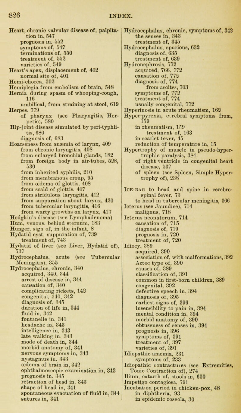 Heart, chronic valvular disease of, palpita- tion in, 547 prognosis in, 552 symptoms of, 547 terminations of, 550 treatment of, 552 varieties of, 549 Heart's apex, displacement of, 402 normal site of, 401 Hemi-chorea, 302 Hemiplegia from embolism of brain, 548 Hernia during spasm of whooping-cough, 116 umbilical, from straining at stool, 619 Herpes, 779 of pharynx (see Pharyngitis, Her- petic), 580 Hip-joint disease simulated by peri-typhli- tis, 680 diagnosis of, 683 Hoarseness from anaemia of larynx, 409 from chronic laryngitis, 408 from enlarged bronchial glands, 182 from foreign body in air-tubes, 528, 530 from inherited syphilis, 210 from membranous croup, 95 from oedema of glottis, 408 from scald of glottis, 407 from stridulous laryngitis, 412 from suppuration about larynx, 420 from tubercular laryngitis, 416 from warty growths on larynx, 417 Hodgkin's disease (see Lymphadenoma) Hum, venous, behind sternum, 183 Hunger, sign of, in the infant, 8 Hydatid cyst, suppuration of, 739 treatment of, 743 Hydatid of liver (see Liver, Hydatid of), 737 Hydrocephalus, acute (see Tubercular Meningitis), 355 Hydrocephalus, chronic, 340 acquired, 340, 344 arrest of disease in, 344 cauBation of, 340 complicating rickets, 142 congenital. 340, 342 diagnosis of, 345 duration of life in, 344 fluid in, 342 fontanelle in, 341 headache in, 343 intelligence in, 343 late walking in. 343 mode of death in, 344 morbid anatomy of, 341 nervous symptoms in, 343 nystagmus in. 343 oedema of brain in, 342 ophthalmoscopic examination in, 343 prognosis in. 345 retraction of head in, 343 shape of head in, 341 spontaneous evacuation of fluid in, 344 sutures in, 341 Hydrocephalus, chronic, symptoms of, 342 the senses in, 343 treatment of, 345 Hydrocephalus, spurious, 632 diagnosis of, 635 treatment of, 639 Hydronephrosis. 772 acquired, 766, 772 causation of, 772 diagnosis of, 774 from ascites, 703 symptoms of, 772 treatment of, 774 usually congenital, 772 Hyperinosis in acute rheumatism, 162 Hyper-pyrexia, c rebral symptoms from, 159 in rheumatism, 159 treatment of, 163 in scarlet lever, 45 reduction of temperature in, 15 Hypertrophy of muscle in pseudo-hyper- trophic paralysis, 384 of right ventricle in congenital heart disease, 537 of spleen (see Spleen, Simple Hyper- trophy of), 238 ICE-JiAG to head and spine in cerebro- spinal fever, 73 to head in tubercular meningitis, 366 Icterus (see Jaundice), 714 malignus, 718 Icterus neonatorum, 714 causation of, 715 diagnosis of, 719 prognosis in, 720 treatment of, 720 Idiocy, 389 acquired, 390 association of, with malformations, 392 Aztec type of, 390 causes of, 389 classification of, 391 common in first-born children, 389 congenital, 392 defective speech in, 394 diagnosis ot, 395 earliest signs of, 396 insensibility to pain in, 394 mental condition in, 394 morbid anatomy of, 390 obtuseness of senses in, 394 prognosis in, 396 symptoms of, 391 treatment of, 397 varieties of, 391 Idiopathic ansemia, 231 symptoms of, 233 Idiopathic contractu! es (see Extremities, Tonic Contraction of), 274 Ilium, catarrh of, stools in, 630 Impetigo contagiosa, 791 Incubation period in chicken-pox, 48 in diphtheria, 93 in epidemic roseola, 30