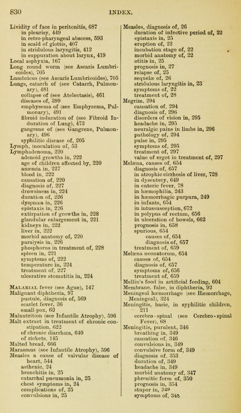 Lividity of face in peritonitis, 687 in pleurisy, 449 in retropharyngeal abscess, 593 in scald of glottis, 407 in stridulous laryngitis, 412 in suppuration about larynx, 419 Local asphyxia, 107 Long round worm (see Ascaris Lumbri- coides), 705 Lumbricus (see Ascaris Lumbricoides), 705 Lungs, catarrh of (see Catarrh, Pulmon- ary), 481 collapse of (see Atelectasis), 461 diseases of, 399 emphysema of (see Emphysema, Pul- monary), 491 fibroid induration of (see Fibroid In- duration of Lung), 473 gangrene of (see Gangrene, Pulmon- ary), 496 syphilitic disease of, 205 Lymph, inoculation of, 53 Lymphadenoma, 220 adenoid growths in, 222 age of children affected by, 220 anaemia in. 227 blood in, 222 causation of, 220 diagnosis of, 227 drowsiness in, 224 duratiun of, 226 dyspnoea in, 226 epistaxis in, 226 extirpation of growths in, 228 glandular enlargement in, 221 kidneys in. 222 liver in, 222 morbid anatomy of, 220 paralysis in, 226 phosphorus in treatment of, 228 spleen in, 221 symptoms of, 222 temperature in, 224 treatment of, 227 ulcerative stomatitis in, 224 Malarial fever (see Ague), 147 Malignant diphtheria, 97 pustule, diagnosis of, 569 scarlet fever, 36 small-pox, 60 Malnutrition (see Infantile Atrophy), 596 Malt extract in treatment of chronic con- stipation, 622 of chronic diarrhoea, 640 of rickets, 145 Malted bread. 666 Marasmus (see Infantile Atrophy), 596 Measles a cause of valvular disease of heart, 544 asthenic, 24 bronchitis in, 25 catarrhal pneumonia in, 25 chest symptoms in, 24 complications of, 25 Measles, diagnosis of, 26 duration of infective period of, 22 epistaxis in, 25 eruption of, 22 incubation stage of, 22 . morbid anatomy of, 22 otitis in, 25 prognosis in, 27 relapse of, 25 sequelae of, 26 stridulous laryngitis in, 23 symptoms of, 22 treatment of, 28 Megrim, 294 causation of, 294 diagnosis of, 296 disorders of vision in, 295 headache in, 295 neuralgic pains in limbs in, 296 pathology of, 294 pulse in, 295 symptoms of, 295 treatment of, 297 value of ergot in treatment of, 297 Melama, causes of, 654 diagnosis of, 657 in atrophic cirrhosis of liver, 728 in dysentery, 649 in enteric fever, 78 in haemophilia, 243 in hiemorrhagic purpura, 249 in infants, 654 in intussusception, 672 in polypus of rectum, 656 in ulceration of bowels, 662 prognosis in, 658 spurious, 654 causes of, 654 diagnosis of, 657 treatment of, 659 Melsena neonatorum, 654 causes of, 654 diagnosis of, 657 symptoms of, 656 treatment of, 659 Mellin's food in artificial feeding, 604 Membrane, false, in diphtheria, 92 Meningeal haemorrhage (see Haemorrhage, Meningeal), 324 Meningitis, basic, in syphilitic children, 211 cerebro - spinal (see Cerebro - spinal Feverl, 68 Meningitis, purulent, 346 breathing in, 349 causation of, 346 convulsions in, 349 convulsive form of, 349 diagnosis of, 353 duration of, 349 headache in, 349 morbid anatomy of, 347 phrenitic form of, 350 prognosis in, 354 stupor in, 340