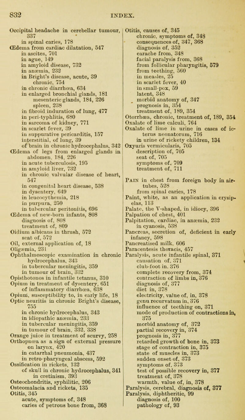 Occipital headache in cerebellar tumour, 337 in spinal caries, 178 (Edema from cardiac dilatation, 547 in ascites, 701 in ague, 149 in amyloid disease, 732 in anaemia, 232 in Bright's disease, acute, 39 chronic, 754 in chronic diarrhoea, 634 in enlarged bronchial glands, 181 mesenteric glands, 184, 226 spleen, 238 in fibroid induration of lung, 477 in peri-typhlitis, 080 in sarcoma of kidney, 771 in scarlet fever, 39 in suppurative pericarditis, 157 interstitial, of lung, 39 of brain in chronic hydrocephalus, 342 CEdema of legs from enlarged glands in abdomen, 184, 226 in acute tuberculosis, 195 iu amyloid liver, 732 in chronic valvular disease of heart, 547 in congenital heart disease, 538 in dysentery. 649 in leucoeythemia, 218 in purpura, 250 in tubercular peritonitis, 096 (Edema of new-born infants, 808 diagnosis of. 808 treatment of, 809 Oidium albicans in thrush, 572 seat of, 572 Oil, external application of, 18 Oligemia, 231 Ophthalmoscopic examination in chronic hydrocephalus, 343 in tubercular meningitis, 359 in tumour of brain, 332 Opisthotonos in infantile tetanus, 310 Opium in treatment of dysentery, 051 of inflammatory diarrhoea. 638 Opium, susceptibility to, in early life, 18 Optic neuritis in chronic Bright's disease, 755 in chronic hydrocephalus, 343 in idiopathic anaemia, 233 in tubercular meningitis, 359 in tumour of brain, 332, 338 Orange juice in treatment of scurvy, 258 Orthopnea as a sign of external pressure on larynx, 420 in catarrhal pneumonia, 437 in retro-pharyngeal abscess, 592 Ossification in rickets. 132 of skull in chronic hydrocephalus, 341 in cretinism, 393 Osteochondritis, syphilitic, 206 Osteomalacia and rickets, 135 Otitis, 345 acute, symptoms of, 348 caries of petrous bone from, 368 Otitis, causes of, 345 chronic, symptoms of, 348 consequences of, 347, 368 diagnosis of, 352 earache from, 348 facial paralysis from, 368 from follicular pharyngitis, 579 from teething, 560 in measles, 25 in scarlet fever, 40 in small-pox, 59 latent, 348 morbid anatomy of, 347 prognosis in, 354 treatment of, 189, 354 Otorrhoea, chronic, treatment of, 189, 354 Oxalate of lime calculi, 764 Oxalate of lime in urine in cases of ic- terus neonatorum, 716 in urine of rickety children, 134 Oxyuris vermicularis, 705 description of, 7U5 seat of, 705 symptoms of, 709 treatment of, 711 Pain in chest from foreign body in air- tubes, 528 from spinal caries, 178 Paint, white, as an application in erysip- elas, 113 Palate, the V-shaped, in idiocy, 396 Palpation of chest, 401 Palpitation, cardiac, in anaemia, 232 in cyanosis, 538 Pancreas, secretion of, deficient in early infancy, 598 Pancreatised milk. 006 Paracentesis thoracis, 457 Paralysis, acute infantile spinal, 371 causation of, 371 s club-foot in. 376 complete recovery from, 374 contraction of limbs in, 376 diagnosis of, 377 diet in, 378 electricity, value of, in, 378 genu recurvatum in, 370 influence of teething on, 371 mode of production of contractions in, 375 morbid anatomy of, 372 partial recovery in, 374 prognosis in, 377 retarded growth of bone in, 373 stage of contraction in, 375 state of muscles in, 373 sudden onset of, 373 symptoms of. 373 test of possible recovery in, 377 treatment of, 378 warmth, value of, in, 378 Paralysis, cerebral, diagnosis of, 377 Paralysis, diphtheritic, 99 diagnosis of, 100 pathology of, 93