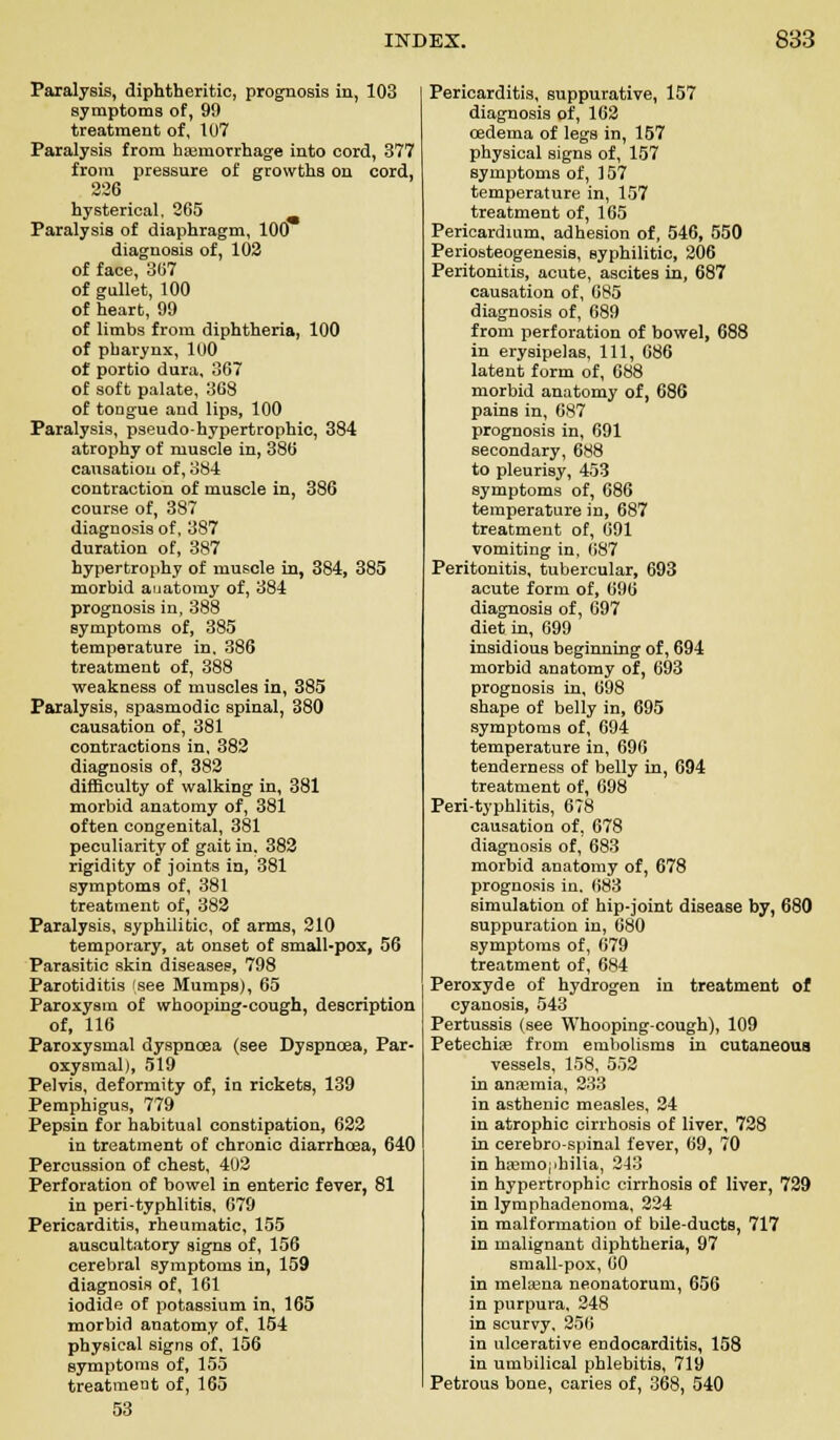 Paralysis, diphtheritic, prognosis in, 103 symptoms of, 99 treatment of, 107 Paralysis from haemorrhage into cord, 377 from pressure of growths on cord, 226 hysterical, 265 Paralysis of diaphragm, 100 diagnosis of, 102 of face, 367 of gullet, 100 of heart, 99 of limbs from diphtheria, 100 of pharynx, 100 of portio dura, 367 of soft palate, 368 of tongue and lips, 100 Paralysis, pseudo-hypertrophic, 384 atrophy of muscle in, 386 causation of, 384 contraction of muscle in, 386 course of, 387 diagnosis of, 387 duration of, 387 hypertrophy of muscle in, 384, 385 morbid anatomy of, 384 prognosis in, 388 symptoms of, 385 temperature in. 386 treatment of, 388 weakness of muscles in, 385 Paralysis, spasmodic spinal, 380 causation of, 381 contractions in, 382 diagnosis of, 382 difficulty of walking in, 381 morbid anatomy of, 381 often congenital, 381 peculiarity of gait in, 382 rigidity of joints in, 381 symptoms of, 381 treatment of, 382 Paralysis, syphilitic, of arms, 210 temporary, at onset of small-pox, 56 Parasitic skin diseases, 798 Parotiditis (see Mumps), 65 Paroxysm of whooping-cough, description of, 116 Paroxysmal dyspnoea (see Dyspnoea, Par- oxysmal), 519 Pelvis, deformity of, in rickets, 139 Pemphigus, 779 Pepsin for habitual constipation, 622 in treatment of chronic diarrhoea, 640 Percussion of chest, 402 Perforation of bowel in enteric fever, 81 in peri-typhlitis, 679 Pericarditis, rheumatic, 155 auscultatory signs of, 156 cerebral symptoms in, 159 diagnosis of, 161 iodide of potassium in, 165 morbid anatomy of, 154 physical signs of, 156 symptoms of, 155 treatment of, 165 53 Pericarditis, suppurative, 157 diagnosis of, 162 oedema of legs in, 157 physical signs of, 157 symptoms of, 157 temperature in, 157 treatment of, 165 Pericardium, adhesion of, 546, 550 Periosteogenesis, syphilitic, 206 Peritonitis, acute, ascites in, 687 causation of, 685 diagnosis of, 689 from perforation of bowel, 688 in erysipelas, 111, 686 latent form of, 688 morbid anatomy of, 686 pains in, 687 prognosis in, 691 secondary, 688 to pleurisy, 453 symptoms of, 686 temperature in, 687 treatment of, 691 vomiting in, 687 Peritonitis, tubercular, 693 acute form of, 696 diagnosis of, 697 diet in, 699 insidious beginning of, 694 morbid anatomy of, 693 prognosis in, 698 shape of belly in, 695 symptoms of, 694 temperature in, 696 tenderness of belly in, 694 treatment of, 698 Peri-typhlitis, 678 causation of, 678 diagnosis of, 683 morbid anatomy of, 678 prognosis in, 683 simulation of hip-joint disease by, 680 suppuration in, 080 symptoms of, 679 treatment of, 684 Peroxyde of hydrogen in treatment of cyanosis, 543 Pertussis (see Whooping-cough), 109 Petechia? from embolisms in cutaneous vessels, 158, 552 in anajmia, 233 in asthenic measles, 24 in atrophic cirrhosis of liver, 728 in cerebrospinal lever, 69, 70 in haemophilia, 243 in hypertrophic cirrhosis of liver, 729 in lymphadenoma, 224 in malformation of bile-ductB, 717 in malignant diphtheria, 97 small-pox, 60 in melama neonatorum, 656 in purpura, 248 in scurvy. 256 in ulcerative endocarditis, 158 in umbilical phlebitis, 719 Petrous bone, caries of, 368, 540