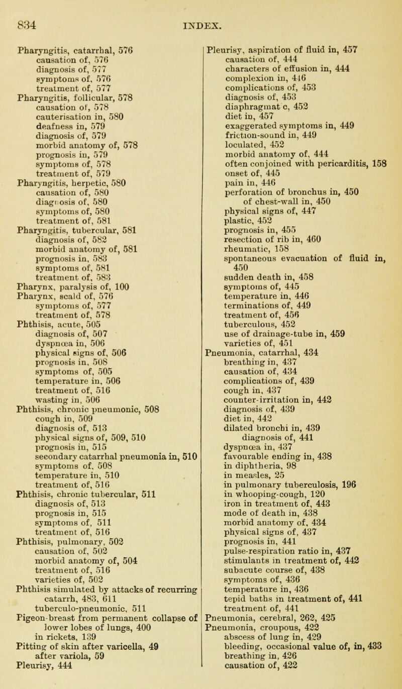 Pharyngitis, catarrhal, 576 causation of, 576 diagnosis of, 577 symptoms of, 576 treatment of, 577 Pharyngitis, follicular, 578 causation of, 578 cauterisation in, 580 deafness in, 579 diagnosis of, 579 morbid anatomy of, 578 prognosis in, 579 symptoms of, 578 treatment of, 579 Pharyngitis, herpetic, 580 causation of, 580 diagnosis of, 580 symptoms of, 580 treatment of, 581 Pharyngitis, tubercular, 581 diagnosis of, 582 morbid anatomy of, 581 prognosis in, 583 symptoms of, 5S1 treatment of, 588 Pharynx, paralysis of, 100 Pharynx, scald of, 576 symptoms of, 577 treatment of, 578 Phthisis, acute, 505 diagnosis of, 507 dyspncea in, 506 physical signs of, 506 prognosis in, 508 symptoms of, 505 temperature in, 506 treatment of, 516 wasting in, 506 Phthisis, chronic pneumonic, 508 cough in, 509 diagnosis of, 513 physical signs of, 509, 510 prognosis in, 515 secondary catarrhal pneumonia in, 510 symptoms of, 508 temperature in, 510 treatment of, 516 Phthisis, chronic tubercular, 511 diagnosis of, 513 prognosis in, 515 symptoms of, 511 treatment of, 516 Phthisis, pulmonary, 502 causation of, 502 morbid anatomy of, 504 treatment of, 516 varieties of, 502 Phthisis simulated by attacks of recurring catarrh, 483, 611 tubereulo-pneumonic. 511 Pigeon-breast from permanent collapse of lower lobes of lungs, 400 in rickets, 139 Pitting of skin after varicella, 49 after variola, 59 Pleurisy, 444 Pleurisy, aspiration of fluid in, 457 causation of, 444 characters of effusion in, 444 complexion in, 4j6 complications of, 453 diagnosis of, 453 diaphragmat c, 452 diet in, 457 exaggerated symptoms in, 449 friction-sound in, 449 loculated, 452 morbid anatomy of, 444 often conjoined with pericarditis, 158 onset of, 445 pain in, 446 perforation of bronchus in, 450 of chesc-wall in, 450 physical signs of, 447 plastic, 452 prognosis in, 455 resection of rib in, 460 rheumatic, 158 spontaneous evacuation of fluid in, 450 sudden death in, 458 symptoms of, 445 temperature in, 446 terminations of, 449 treatment of, 456 tuberculous, 452 use of drainage-tube in, 459 varieties of, 451 Pneumonia, catarrhal, 434 breathing in, 437 causation of, 434 complications of, 439 cough in, 437 counter-irritation in, 442 diagnosis of, 439 diet in, 442 dilated bronchi in, 439 diagnosis of, 441 dyspncea in, 437 favourable ending in, 438 in diphtheria, 98 in measles, 25 in pulmonary tuberculosis, 196 in whooping-cough, 120 iron in treatment of, 443 mode of death in, 438 morbid anatomy of, 434 physical signs of, 437 prognosis in, 441 pulse-respiration ratio in, 437 stimulants in treatment of, 442 subacute course of, 438 symptoms of, 436 temperature in, 436 tepid baths in treatment of, 441 treatment of, 441 Pneumonia, cerebral, 262, 425 Pneumonia, croupous, 422 abscess of lung in, 429 bleeding, occasional value of, in, 433 breathing in, 426 causation of, 422