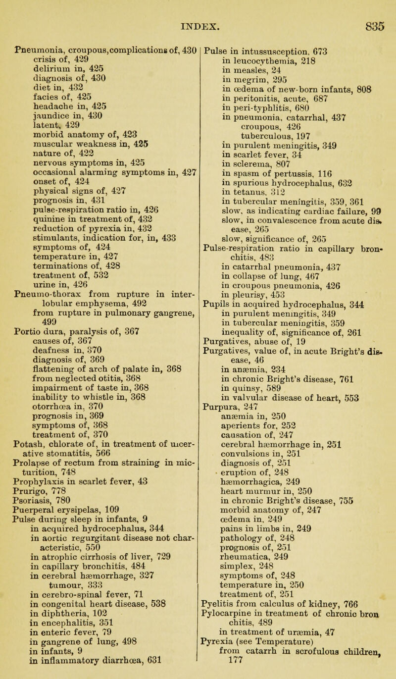 Pneumonia, eroupous.complications of, 430 crisis of, 429 delirium in, 425 diagnosis of, 430 diet in, 432 facies of, 425 headache in, 425 jaundice in, 430 latent, 429 morbid anatomy of, 423 muscular weakness in, 425 nature of, 422 nervous symptoms in, 425 occasional alarming symptoms in, 427 onset of, 424 physical signs of, 427 prognosis in, 431 pulse-respiration ratio in, 426 quinine in treatment of, 432 reduction of pyrexia in, 432 stimulants, indication for, in, 433 symptoms of, 424 temperature in, 427 terminations of, 428 treatment of, 532 urine in, 426 Pneumothorax from rupture in inter- lobular emphysema, 492 from rupture in pulmonary gangrene, 499 Portio dura, paralysis of, 367 causes of, 367 deafness in, 370 diagnosis of, 369 flattening of arch of palate in, 368 from neglected otitis, 368 impairment of taste in, 368 inability to whistle in, 368 otorrhoea in, 370 prognosis in, 369 symptoms of, 368 treatment of, 370 Potash, chlorate of, in treatment of ulcer- ative stomatitis, 566 Prolapse of rectum from straining in mic- turition, 748 Prophylaxis in scarlet fever, 43 Prurigo, 778 Psoriasis, 780 Puerperal erysipelas, 109 Pulse during sleep in infants, 9 in acquired hydrocephalus, 344 in aortic regurgitant disease not char acteristic, 550 in atrophic cirrhosis of liver, 729 in capillary bronchitis, 484 in cerebral haemorrhage, 327 tumour, 333 in cerebro-spinal fever, 71 in congenital heart disease, 538 in diphtheria, 103 in encephalitis, 351 in enteric fever, 79 in gangrene of lung, 498 in infants, 9 in inflammatory diarrhoea, 631 Pulse in intussusception, 673 in leucocvthemia, 218 in measles, 24 in megrim, 295 in oedema of new-born infants, 808 in peritonitis, acute, 687 in peri-typhlitis, 680 in pneumonia, catarrhal, 437 croupous, 426 tuberculous, 197 in purulent meningitis, 349 in scarlet fever, 34 in sclerema, 807 in spasm of pertussis, 116 in spurious hydrocephalus, 632 in tetanus. 312 in tubercular meningitis, 359, 361 slow, as indicating cardiac failure, 99 slow, in convalescence from acute dis. ease, 265 slow, significance of, 265 Pulse-respiration ratio in capillary bron- chitis, 483 in catarrhal pneumonia, 437 in collapse of lung, 467 in croupous pneumonia, 426 in pleurisy, 453 Pupils in acquired hydrocephalus, 344 in purulent meningitis, 349 in tubercular meningitis, 359 inequality of, significance of, 261 Purgatives, abuse of, 19 Purgatives, value of, in acute Bright's diB. ease, 46 in anaemia, 234 in chronic Bright's disease, 761 in quinsy, 589 in valvular disease of heart, 553 Purpura, 247 anaemia in, 250 aperients for, 252 causation of, 247 cerebral haemorrhage in, 251 convulsions in, 251 diagnosis of, 251 eruption of, 248 haemorrhagica, 249 heart murmur in, 250 in chronic Bright's disease, 755 morbid anatomy of, 247 oedema in, 249 pains in limbs in, 249 pathology of, 248 prognosis of, 251 rheumatica, 249 simplex, 248 symptoms of, 248 temperature in, 250 treatment of, 251 Pyelitis from calculus of kidney, 766 Pylocarpine in treatment of chronio bron chitis, 489 in treatment of uraemia, 47 Pyrexia (see Temperature) from catarrh in scrofulous children. 177 ^