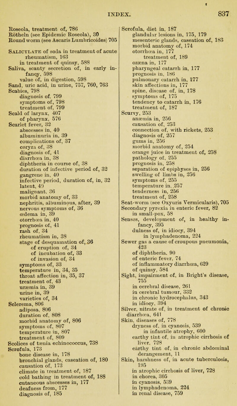 Roseola, treatment of, 78(5 Rotheln (see Epidemic Roseola), 30 Roundworm (see Ascaris Lumbricoides) 705 Salicylate of soda in treatment of acute rheumatism, 103 in treatment of quinsy, 588 Saliva, scanty secretion of, in early in- fancy, 598 value of, in digestion, 598 Sand, uric acid, in urine, 757, 760, 763 Scabies, 798 diagnosis of. 799 symptoms of, 798 treatment of, 799 Scald of larynx, 407 of pharynx, 576 Scarlet fever, 32 abscesses in, 40 albuminuria in, 39 complications of, 37 coryza of, 38 diagnosis of, 41 diarrhoea in, 38 diphtheria in course of, 38 duration of iufective period of, 32 gangrene in, 40 infective period, duration of, in, 32 latent, i') maligDant. 36 morbid anatomy of, 33 nephritis, albuminous, after, 39 nervous symptoms of, 36 oedema in, 39 otorrhea in, 40 prognosis of, 41 rash of, 34 rheumatism in, 38 stage of desquamation of, 36 of eruption of, 34 of incubation of, 33 of invasion of, 34 symptoms of, 33 temperature in, 34, 35 throat affection in, 35, 37 treatment of, 43 uraemia in, 39 urine in, 39 varieties of, 34 Sclerema, 806 adiposa, 806 duration of, 808 morbid anatomy of, 806 symptoms of, 807 temperature in, 807 treatment of, 809 Scolices of taenia echinococcus, 738 Scrofula, 173 bone disease in, 178 bronchial glands, caseation of, 180 causation of, 173 climate in treatment of, 187 cold bathing in treatment of, 188 cutaneous abscesses in, 177 deafness from, 177 diagnosis of, 185 Scrofula, diet in, 187 glandular lesions in, 175, 179 mesenteric glands, caseation of, 183 morbid anatomy of, 174 otorrhoea in, 177 treatment of, 189 oza3na in, 177 pharyngeal catarrh in, 177 prognosis in, 186 pulmonary catarrh in, 177 skin affections in, 177 spine, disease of, in, 178 symptoms of, 175 tendency to catarrh in, 176 treatment of, 187 Scurvy, 253 anajmia in, 256 causation of, 253 connection of, with rickets, 253 diagnosis of, 257 gums in, 250 morbid anatomy of, 254 orange juice in treatment of, 258 pathology of, 255 prognosis in, 258 separation of epiphyses in, 256 swelling of limbs in, 256 symptoms of, 255 temperature in. .257 tenderness in, 256 treatment of, 258 Seat-worm (see Oxyuris Vermicularis), 705 Secondary pyrexia in enteric fever, 82 in small-pox, 58 Senses, development of, in healthy in- fancy, 395 dulness of, in idiocy, 394 in Jymphadenoma, 224 Sewer gas a cause of croupous pneumonia, 423 of diphtheria. 90 of enteric fever, 74 of inflammatory diarrhoea, 629 of quinsy, 584 Sight, impairment of, in Bright's disease, 755 in cerebral disease, 261 in cerebral tumour, 332 in chronic hydrocephalus, 343 in idiocy, 394 Silver, nitrate of, in treatment of chronic diarrhoea, 641 Skin, diseases of, 778 dryness of, in cyanosis, 539 in infantile atrophy, 600 earthy tint of, in atrophic cirrhosis of liver. 728 earthy tint of, in chronic abdominal derangement, 11 Skin, harshness of, in acute tuberculosis, 195 in atrophic cirrhosis of liver, 728 in chorea, 305 in cyanosis, 539 in lympbadenoma, 224 in renal disease, 759