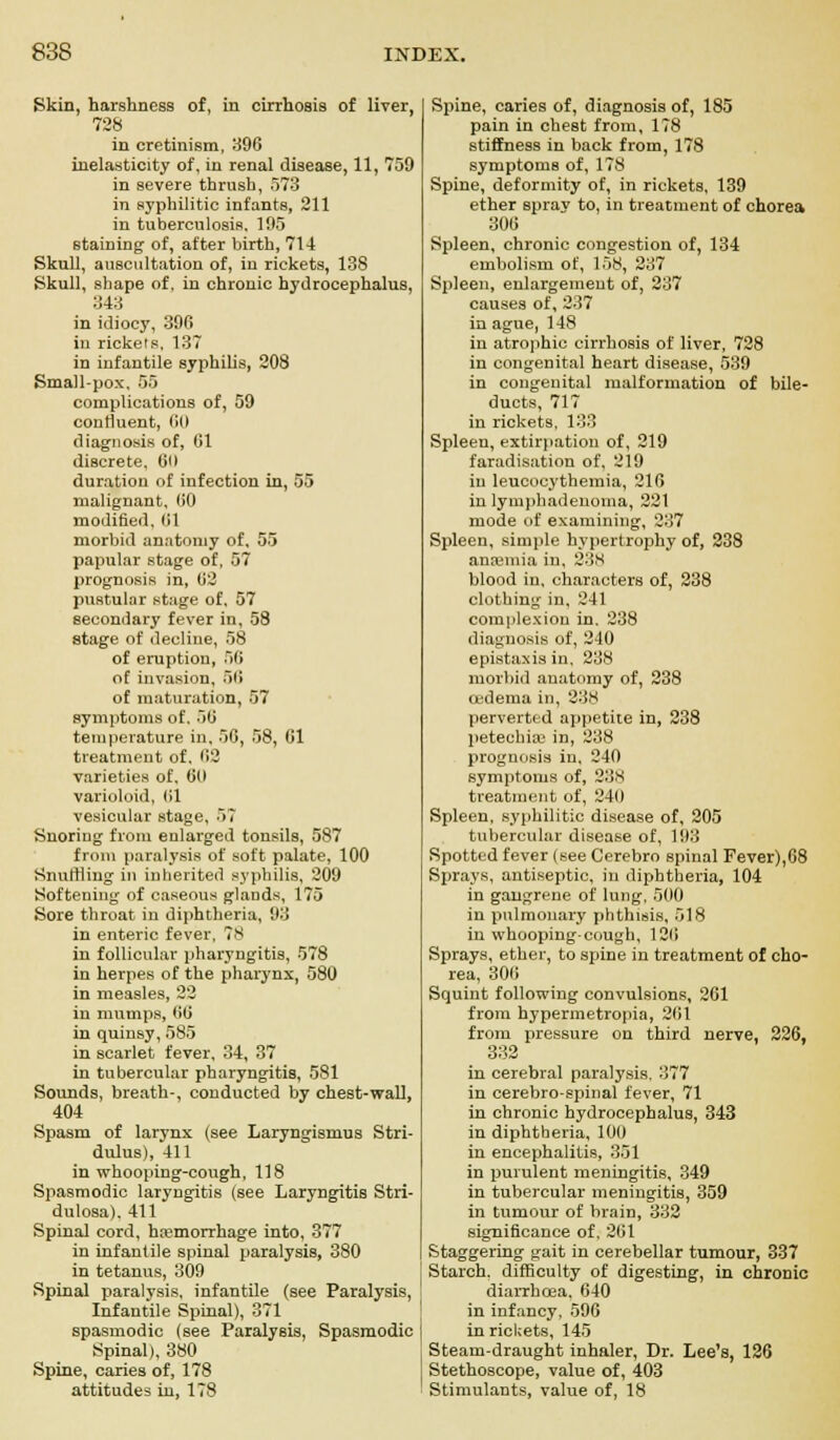 Skin, harshness of, in cirrhosis of liver, 728 in cretinism, 396 inelasticity of, in renal disease, 11, 759 in severe thrush, 573 in syphilitic infants, 211 in tuberculosis. 195 staining of, after birth, 714 Skull, auscultation of, in rickets, 138 Skull, shape of, in chronic hydrocephalus, 343 in idiocy, 396 in rickets, 137 in infantile syphilis, 208 Small-pox. 55 complications of, 59 contiuent, 60 diagnosis of, 61 discrete, 00 duration of infection in, 55 malignant, 00 modified, 01 morbid anatomy of, 55 papular stage of, 57 prognosis in, 62 pustular stage of, 57 secondary fever in, 58 stage of decline, 58 of eruption, ill of invasion, 50 of maturation, 57 symptoms of. 50 temperature in, 56, 58, 01 treatment of. 62 varieties of. 60 varioloid, 61 vesicular stage, 57 Snoring from enlarged tonsils, 587 from paralysis of soft palate, 100 Snulliing in inherited syphilis, 209 Softening of caseous glands, 175 Sore throat in diphtheria, 93 in enteric fever, 78 in follicular pharyngitis, 578 in herpes of the pharynx, 580 in measles, 22 in mumps, 60 in quinsy, 585 in scarlet fever, 34, 37 in tubercular pharyngitis, 581 Sounds, breath-, conducted by chest-wall, 404 Spasm of larynx (see Laryngismus Stri- dulus), 411 in whooping-cough, 118 Spasmodic laryngitis (see Laryngitis Stri- dulosa). 411 Spinal cord, ha;morrhage into, 377 in infantile spinal paralysis, 380 in tetanus, 309 Spinal paralysis, infantile (see Paralysis, Infantile Spinal), 371 spasmodic (see Paralysis, Spasmodic Spinal), 380 Spine, caries of, 178 attitudes in, 178 Spine, caries of, diagnosis of, 185 pain in chest from, 178 stiffness in back from, 178 symptoms of, 178 Spine, deformity of, in rickets, 139 ether spray to, in treatment of chorea 306 Spleen, chronic congestion of, 134 embolism of, 158, 237 Spleen, enlargement of, 237 causes of, 237 in ague, 148 in atrophic cirrhosis of liver, 728 in congenital heart disease, 539 in congenital malformation of bile- ducts, 717 in rickets, 133 Spleen, extirpation of, 219 faradisation of, 219 in leucocythemia, 216 in lymphadenoma, 221 mode of examining, 237 Spleen, simple hypertrophy of, 238 anaemia in, 238 blood in, characters of, 238 clothing in, 241 complexion in. 238 diagnosis of, 2-10 epistaxisin, 238 morbid anatomy of, 238 oedema in, 238 perverted appetite in, 238 petechia; in, 238 prognosis in, 240 symptoms of, 238 treatment of, 240 Spleen, syphilitic disease of, 205 tubercular disease of, 193 Spotted fever (see Cerebro spinal Fever),68 Sprays, antiseptic, in diphtheria, 104 in gangrene of lung. 500 in pulmonary phthisis, 518 in whooping-cough, 120 Sprays, ether, to spine in treatment of cho- rea, 306 Squint following convulsions, 261 from hypermetropia, 261 from pressure on third nerve, 226, 332 in cerebral paralysis, 377 in cerebro-spinal fever, 71 in chronic hydrocephalus, 343 in diphtheria, 100 in encephalitis, 351 in purulent meningitis, 349 in tubercular meningitis, 359 in tumour of brain, 332 significance of, 261 Staggering gait in cerebellar tumour, 337 Starch, difficulty of digesting, in chronic diarrhoea. 640 in infancy, 596 in rickets, 145 Steam-draught inhaler, Dr. Lee's, 126 Stethoscope, value of, 403 Stimulants, value of, 18