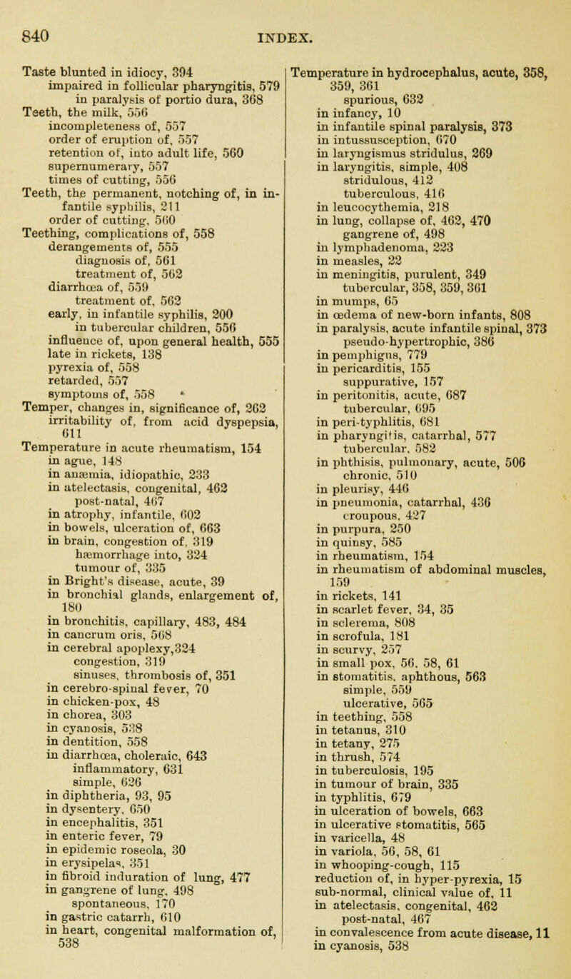 Taste blunted in idiocy, 394 impaired in follicular pharyngitis, 579 in paralysis of portio dura, 368 Teeth, the milk, 556 incompleteness of, 557 order of eruption of, 557 retention of, into adult life, 560 supernumerary, 557 times of cutting, 556 Teeth, the permanent, notching of, in in- fantile syphilis, 211 order of cutting, 560 Teething, complications of, 558 derangements of, 555 diagnosis of, 561 treatment of, 562 diarrhoea of, 559 treatment of, 562 early, in infantile syphilis, 200 in tubercular children, 556 influence of, upon general health, 555 late in rickets, 138 pyrexia of, 558 retarded, 557 symptoms of, 558 * Temper, changes in, significance of, 2C2 irritability of, from acid dyspepsia, 611 Temperature in acute rheumatism, 154 in ague, 148 in anemia, idiopathic, 233 in atelectasis, congenital, 462 post-natal, 4117 in atrophy, infantile, 602 in bowels, ulceration of, 663 in brain, congestion of. 319 haemorrhage into, 324 tumour of, 335 in Bright's disease, acute, 39 in bronchial glands, enlargement of, 180 in bronchitis, capillary, 483, 484 in cancrum oris, 568 in cerebral apoplexy,324 congestion, 319 sinuses, thrombosis of, 351 in cerebro-spinal fever, 70 in chicken-pox, 48 in chorea, 303 in cyanosis, 538 in dentition, 558 in diarrhoea, choleraic, 643 inflammatory, 631 simple, 620 in diphtheria, 93, 95 in dysentery. 650 in encephalitis, 351 in enteric fever, 79 in epidemic roseola, 30 in erysipelas, 351 in fibroid induration of lung, 477 in gangrene of lung, 498 spontaneous, 170 in gastric catarrh, (ilO in heart, congenital malformation of, 538 Temperature in hydrocephalus, acute, 358, 359, 361 spurious, 632 in infancy, 10 in infantile spinal paralysis, 373 in intussusception, 670 in laryngismus stridulus, 269 in laryngitis, simple, 408 stridulous, 412 tuberculous, 416 in leucocythemia, 218 in lung, collapse of, 462, 470 gangrene of, 498 in lymphadenoma, 223 in measles, 22 in meningitis, purulent, 349 tubercular, 358, 359, 361 in mumps, 65 in oedema of new-born infants, 808 in paralysis, acute infantile spinal, 373 pseudohypertrophic, 386 in pemphigus, 779 in pericarditis, 155 suppurative, 157 in peritonitis, acute, 687 tubercular, 695 in peri-typhlitis, 681 in pharyngitis, catarrhal, 577 tubercular. 582 in phthisis, pulmonary, acute, 506 chronic, 510 in pleurisy, 446 in pneumonia, catarrhal, 436 croupous. 427 in purpura. 250 in quinsy, 585 in rheumatism, 154 in rheumatism of abdominal muscles, 159 in rickets, 141 in scarlet fever, 34, 35 in sclerema, 808 in scrofula, 181 in scurvy, 257 in small pox, 56. 58, 61 in stomatitis, aphthous, 563 simple, 559 ulcerative, 565 in teething, 558 in tetanus, 310 in tetany, 275 in thrush, 574 in tuberculosis, 195 in tumour of brain, 335 in typhlitis, 679 in ulceration of bowels, 663 in ulcerative stomatitis, 565 in varicella, 48 in variola, 56, 58, 61 in whooping-cough, 115 reduction of, in hyperpyrexia, 15 sub-normal, clinical value of, 11 in atelectasis, congenital, 462 post-natal, 467 in convalescence from acute disease, 11 in cyanosis, 538