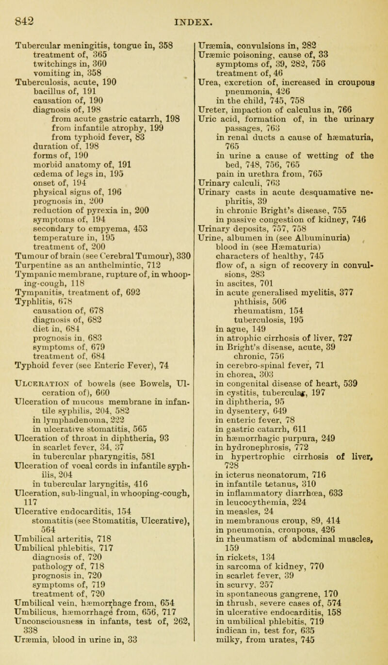 Tubercular meningitis, tongue in, 358 treatment of, 365 twitchings in, 3G0 vomiting in, 358 Tuberculosis, acute, 190 bacillus of, 191 causation of, 190 diagnosis of, 198 from acute gastric catarrh, 198 from infantile atrophy, 199 from typhoid fever, 83 duration of, 198 forms of, 190 morbid anatomy of, 191 oedema of legs in, 195 onset of, 194 physical signs of, 196 prognosis in, 200 reduction of pyrexia in, 200 symptoms of. 194 secondary to empyema, 453 temperature in, 195 treatment of, 200 Tumour of brain (see Cerebral Tumour), 330 Turpentine as an anthelmintic, 712 Tympanic membrane, rupture of, in whoop- ing-cough, 118 Tympanitis, treatment of, G92 Typhlitis, 678 causation of, 678 diagnosis of, 682 diet in, 0S1 prognosis in, 683 symptoms of, 679 treatment of, 684 Typhoid fever (see Enteric Fever), 74 Ulceration of bowels (see Bowels, Ul- ceration of), 660 Ulceration of mucous membrane in infan- tile syphilis, 2114, 582 in lymphadenoma. 222 in ulcerative stomatitis, 565 Ulceration of throat in diphtheria, 93 in scarlet fever, 34, 37 in tubercular pharyngitis, 581 Ulceration of vocal cords in infantile syph- ilis, 204 in tubercular laryngitis, 416 Ulceration, sub-lingual, in whooping-cough, 117 Ulcerative endocarditis, 154 stomatitis (see Stomatitis, Ulcerative), 564 Umbilical arteritis, 718 Umbilical phlebitis. 717 diagnosis of, 720 pathology of, 718 prognosis in, 720 symptoms of, 719 treatment of, 720 Umbilical vein, haemorrhage from, 654 Umbilicus, hemorrhage from, 656, 717 Unconsciousness in infants, test of, 262, 338 Uramia, blood in urine in, 33 Uraemia, convulsions in, 282 Uremic poisoning, cause of, 33 symptoms of, 39, 282, 755 treatment of, 46 Urea, excretion of, increased in croupous pneumonia, 426 in the child, 745, 758 Ureter, impaction of calculus in, 766 Uric acid, formation of, in the urinary passages, 763 in renal ducts a cause of hematuria, 765 in urine a cause of wetting of the bed, 748, 756, 765 pain in urethra from, 765 Urinary calculi, 763 Urinary casts in acute desquamative ne- phritis, 39 in chronic Bright's disease, 755 in passive congestion of kidney, 746 Urinary deposits, 757, 768 Urine, albumen in (see Albuminuria) blood in (see Hematuria) characters of healthy, 745 flow of, a sign of recovery in convul- sions, 283 in ascites, 701 in acute generalised myelitis, 377 phthisis, 500 rheumatism, 154 tuberculosis, 195 in ague, 149 in atrophic cirrhosis of liver, 727 in Bright's disease, acute, 39 chronic, 75(1 in cerebro-spinal fever, 71 in chorea, 303 in congenital disease of heart, 539 in cystitis, tubercular, 197 in diphtheria, 95 in dysentery, 649 in enteric fever, 78 in gastric catarrh, 611 in hemorrhagic purpura, 249 in hydronephrosis, 772 in hypertrophic cirrhosis of liver, 728 in icterus neonatorum, 716 in infantile tetanus, 310 in inflammatory diarrhoea, 633 in leucocythemia, 224 in measles, 24 in membranous croup, 89, 414 in pneumonia, croupous, 426 in rheumatism of abdominal muscles, 159 in rickets, 134 in sarcoma of kidney, 770 in scarlet fever, 39 in scurvy, 257 in spontaneous gangrene, 170 in thrush, severe cases of, 574 in ulcerative endocarditis, 158 in umbilical phlebitis, 719 indican in, test for, 635 milky, from urates, 745