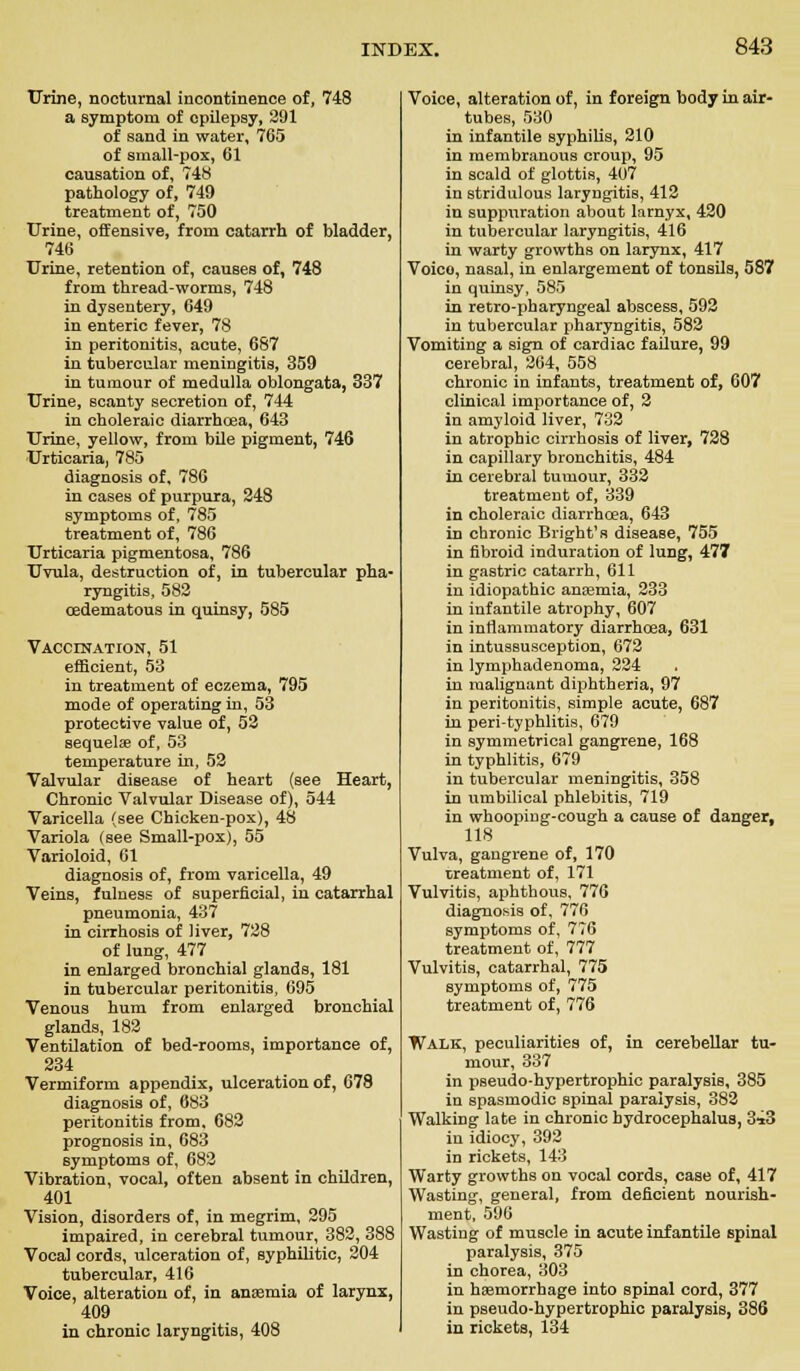 Urine, nocturnal incontinence of, 748 a symptom of epilepsy, 291 of sand in water, 765 of small-pox, 61 causation of, 748 pathology of, 749 treatment of, 750 Urine, offensive, from catarrh of bladder, 746 Urine, retention of, causes of, 748 from thread-worms, 748 in dysentery, G49 in enteric fever, 78 in peritonitis, acute, 687 in tubercular meningitis, 359 in tumour of medulla oblongata, 337 Urine, scanty secretion of, 744 in choleraic diarrhoea, 643 Urine, yellow, from bile pigment, 746 Urticaria, 785 diagnosis of, 786 in cases of purpura, 248 symptoms of, 785 treatment of, 786 Urticaria pigmentosa, 786 Uvula, destruction of, in tubercular pha- ryngitis, 582 oadematous in quinsy, 585 Vaccination, 51 efficient, 53 in treatment of eczema, 795 mode of operating in, 53 protective value of, 52 sequelae of, 53 temperature in, 52 Valvular disease of heart (see Heart, Chronic Valvular Disease of), 544 Varicella (see Chicken-pox), 48 Variola (see Small-pox), 55 Varioloid, 61 diagnosis of, from varicella, 49 Veins, fulness of superficial, in catarrhal pneumonia, 437 in cirrhosis of liver, 728 of lung, 477 in enlarged bronchial glands, 181 in tubercular peritonitis, 695 Venous hum from enlarged bronchial glands, 182 Ventilation of bed-rooms, importance of, 234 Vermiform appendix, ulceration of, 678 diagnosis of, 683 peritonitis from, 682 prognosis in, 683 symptoms of, 682 Vibration, vocal, often absent in children, 401 Vision, disorders of, in megrim, 295 impaired, in cerebral tumour, 382, 388 Vocal cords, ulceration of, syphilitic, 204 tubercular, 416 Voice, alteration of, in anaemia of larynx, 409 in chronic laryngitis, 408 Voice, alteration of, in foreign body in air- tubes, 530 in infantile syphilis, 210 in membranous croup, 95 in scald of glottis, 4o7 in stridulous laryngitis, 412 in suppuration about larnyx, 420 in tubercular laryngitis, 416 in warty growths on larynx, 417 Voico, nasal, in enlargement of tonsils, 587 in quinsy, 585 in retro-pharyngeal abscess, 592 in tubercular pharyngitis, 582 Vomiting a sign of cardiac failure, 99 cerebral, 264, 558 chronic in infants, treatment of, 607 clinical importance of, 2 in amyloid liver, 732 in atrophic cirrhosis of liver, 728 in capillary bronchitis, 484 in cerebral tumour, 332 treatment of, 339 in choleraic diarrhoea, 643 in chronic Bright's disease, 755 in fibroid induration of lung, 477 in gastric catarrh, 611 in idiopathic anaemia, 233 in infantile atrophy, 607 in inflammatory diarrhoea, 631 in intussusception, 672 in lymphadenoma, 224 in malignant diphtheria, 97 in peritonitis, simple acute, 687 in peri-typhlitis, 679 in symmetrical gangrene, 168 in typhlitis, 679 in tubercular meningitis, 358 in umbilical phlebitis, 719 in whooping-cough a cause of danger, 118 Vulva, gangrene of, 170 treatment of, 171 Vulvitis, aphthous, 776 diagnosis of, 776 symptoms of, 776 treatment of, 777 Vulvitis, catarrhal, 775 symptoms of, 775 treatment of, 776 Walk, peculiarities of, in cerebellar tu- mour, 337 in pseudo-hypertrophic paralysis, 385 in spasmodic spinal paralysis, 382 Walking late in chronic hydrocephalus, 343 in idiocy, 392 in rickets, 143 Warty growths on vocal cords, case of, 417 Wasting, general, from deficient nourish- ment, 596 Wasting of muscle in acute infantile spinal paralysis, 375 in chorea, 303 in haemorrhage into spinal cord, 377 in pseudo-hypertrophic paralysis, 386 in rickets, 134