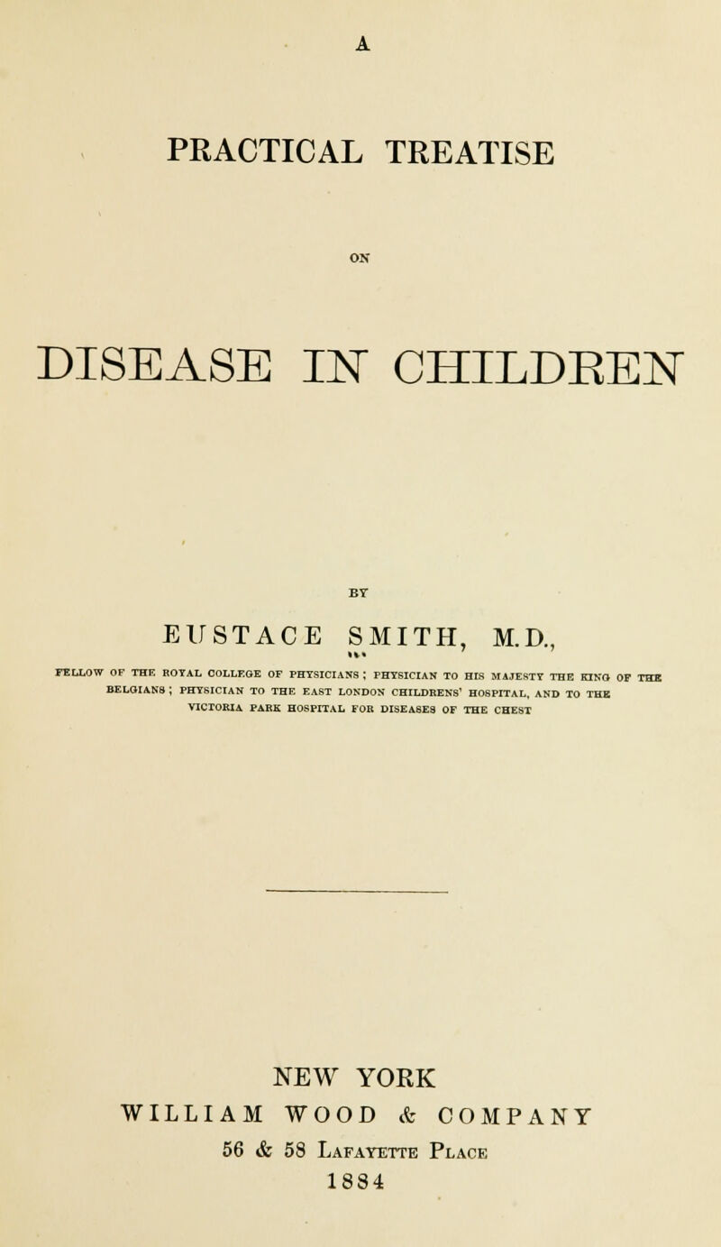 PRACTICAL TREATISE DISEASE IN CHILDKEN EUSTACE SMITH, M.D., it* FELLOW OF THF. ROYAL COLLEGE OF PHYSICIANS; PHYSICIAN TO HIS MAJESTY THE KING OF THE BELGIANS ; PHYSICIAN TO THE EAST LONDON CHILDREN'S' HOSPITAL, AND TO THE VICTORIA PARK HOSPITAL FOR DISEASES OF THE CHEST NEW YORK WILLIAM WOOD & COMPANY 56 & 58 Lafayette Place 1884