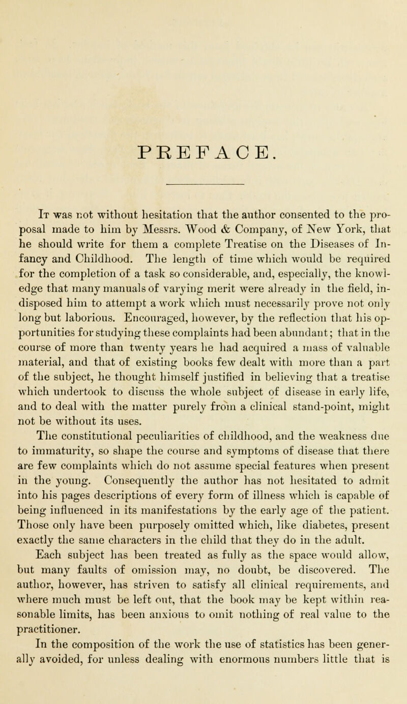 PREFACE It was not without hesitation that the author consented to the pro- posal made to him by Messrs. Wood & Company, of New York, that he should write for them a complete Treatise on the Diseases of In- fancy and Childhood. The length of time which would be required for the completion of a task so considerable, and, especially, the knowl- edge that many manuals of varying merit were already in the field, in- disposed him to attempt a work which must necessarily prove not only- long but laborious. Encouraged, however, by the reflection that his op- portunities for studying tbese complaints had been abundant; that in the course of more than twenty years he had acquired a mass of valuable material, and that of existing books few dealt with more than a part of the subject, he thought himself justified in believing that a treatise which undertook to discuss the whole subject of disease in early life, and to deal with the matter purely from a clinical stand-point, might not be without its uses. The constitutional peculiarities of childhood, and the weakness due to immaturity, so shape the course and symptoms of disease that there are few complaints which do not assume special features when present in the young. Consequently the author has not hesitated to admit into his pages descriptions of every form of illness which is capable of being influenced in its manifestations by the early age of the patient. Those only have been purposely omitted which, like diabetes, present exactly the same characters in the child that they do in the adult. Each subject has been treated as fully as the space would allow, but many faults of omission may, no doubt, be discovered. The author, however, has striven to satisfy all clinical requirements, and where much must be left out, that the book may be kept within rea- sonable limits, has been anxious to omit nothing of real value to the practitioner. In the composition of the work the use of statistics has been gener- ally avoided, for unless dealing with enormous numbers little that is