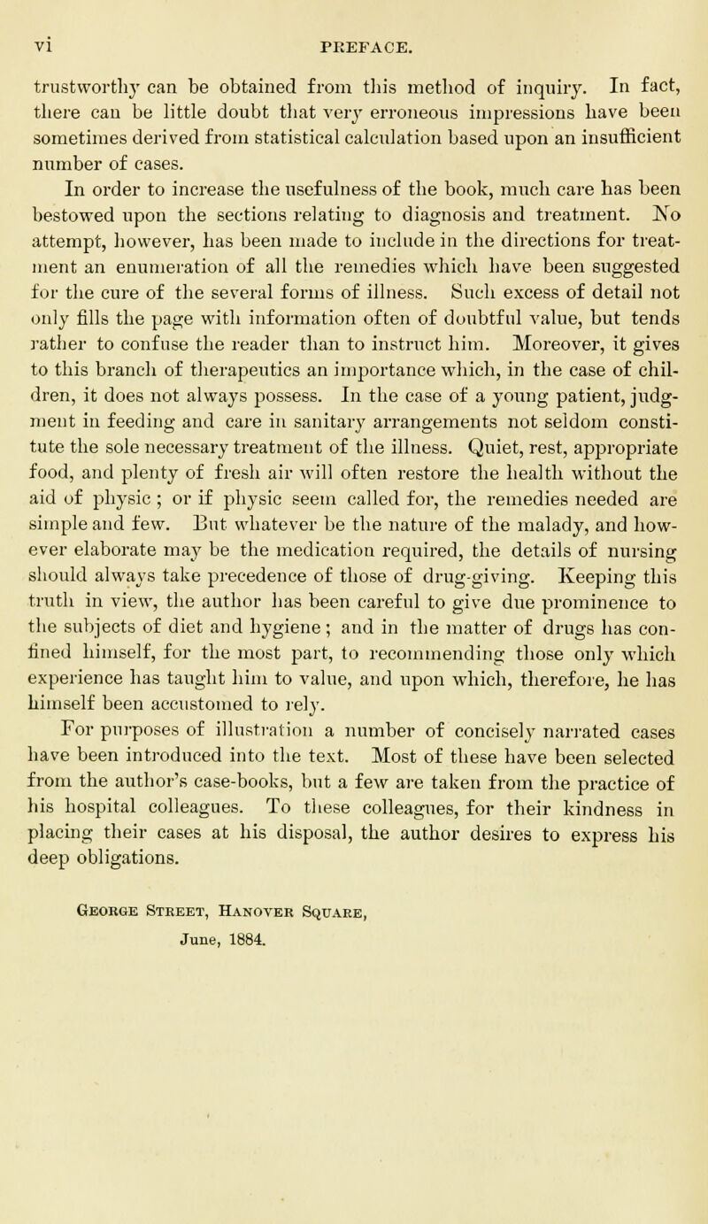 trustworthy can be obtained from this method of inquiry. In fact, there can be little doubt that very erroneous impressions have been sometimes derived from statistical calculation based upon an insufficient number of cases. In order to increase the usefulness of the book, much care has been bestowed upon the sections relating to diagnosis and treatment. ~No attempt, however, has been made to include in the directions for treat- ment an enumeration of all the remedies which have been suggested for the cure of the several forms of illness. Such excess of detail not only fills the page with information often of doubtful value, but tends rather to confuse the reader than to instruct him. Moreover, it gives to this branch of therapeutics an importance which, in the case of chil- dren, it does not always possess. In the case of a young patient, judg- ment in feeding and care in sanitary arrangements not seldom consti- tute the sole necessary treatment of the illness. Quiet, rest, appropriate food, and plenty of fresh air will often restore the health without the aid of physic; or if physic seem called for, the remedies needed are simple and few. But whatever be the nature of the malady, and how- ever elaborate may be the medication required, the details of nursing should always take precedence of those of drug-giving. Keeping this truth in view, the author has been careful to give due prominence to the subjects of diet and hygiene; and in the matter of drugs has con- fined himself, for the most part, to recommending those only which experience has taught him to value, and upon which, therefore, he has himself been accustomed to rely. For purposes of illustration a number of concisely narrated cases have been introduced into the text. Most of these have been selected from the author's case-books, but a few are taken from the practice of his hospital colleagues. To these colleagues, for their kindness in placing their cases at his disposal, the author desires to express his deep obligations. George Street, Hanover Square, June, 1884.