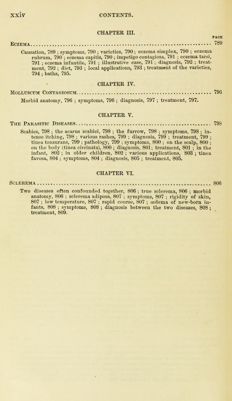 CHAPTER III. PAOE Eczema 789 Causation, 789 ; symptoms, 790 ; varieties, 790 ; eczema simplex, 790 ; eczema rubrum, 790 ; eczema capitis, 790 ; impetigo contagiosa, 791 ; eczema tarsi, 791 ; eczema infantile, 791 ; illustrative case, 791 ; diagnosis, 792 ; treat- ment, 792 ; diet, 793 ; local applications, 793 ; treatment of the varieties, 794 ; baths, 795. CHAPTER IV. MOLLUSCTJM CONTAGIOSUM 790 Morbid anatomy, 796 ; symptoms, 796 ; diagnosis, 797 ; treatment, 797. CHAPTER V. The Parasitic Diseases 798 Scabies, 798 ; the acarus scabiei, 798 ; the furrow, 798 ; symptoms, 798 ; in- tense itching, 798 ; various rashes, 799 ; diagnosis, 799 ; treatment, 799 ; tinea tonsurans, 799 ; pathology, 799 ; symptoms, 800 ; on the scalp, 800 ; on the body (tinea circinata), 800 ; diagnosis, 801; treatment, 801 ; in the infant, 802 ; in older children, 802 ; various applications, 803 ; tinea favosa, 804 ; symptoms, 804 ; diagnosis, 805 ; treatment, 805. CHAPTER VI. Sclerema 806 Two diseases often confounded together, 806 ; true sclerema, 806 ; morbid anatomy, 806 ; sclerema adiposa, 807 ; symptoms, 807 ; rigidity of skin, 807 ; low temperature, 807 ; rapid course, 807 ; oedema of new-born in- fants, 808 ; symptoms, 808 ; diagnosis between the two diseases, 808 ; treatment, 809.