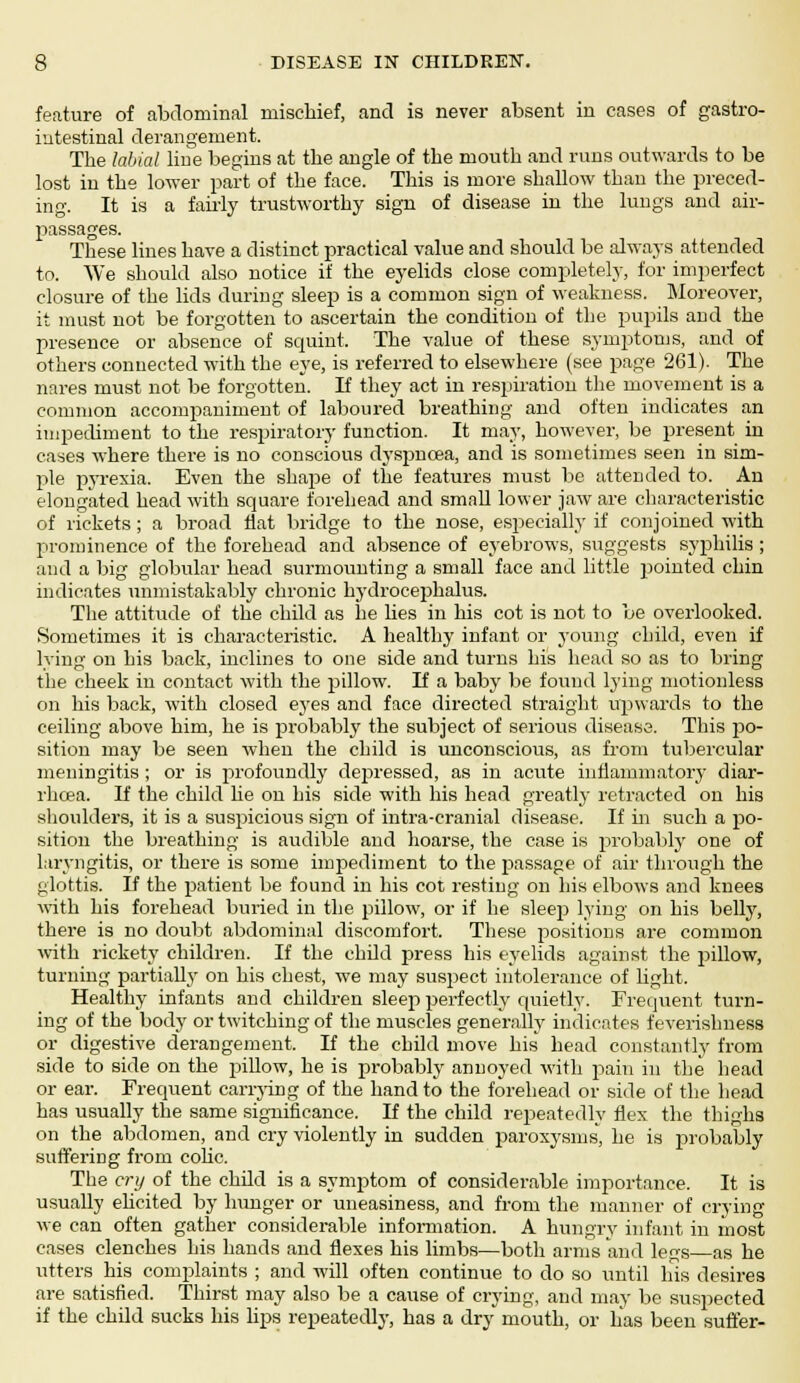 feature of abdominal mischief, and is never absent in cases of gastro- intestinal derangement. The labial line begins at the angle of the mouth and runs outwards to be lost in the lower part of the face. This is more shallow than the preced- ing. It is a fairly trustworthy sign of disease in the lungs and air- passages. These lines have a distinct practical value and should be always attended to. We should also notice if the eyelids close completely, for imperfect closure of the lids during sleep is a common sign of weakness. Moreover, it must not be forgotten to ascertain the condition of the pupils and the presence or absence of squint. The value of these symptoms, and of others connected with the eye, is referred to elsewhere (see page 261). The nares must not be forgotten. If they act in respiration the movement is a common accompaniment of laboured breathing and often indicates an impediment to the respiratory function. It may, however, be present in cases where there is no conscious dyspnoea, and is sometimes seen in sim- ple pyrexia. Even the shape of the features must be attended to. An elongated head with square forehead and small lower jaw are characteristic of rickets; a broad flat bridge to the nose, especially if conjoined with prominence of the forehead and absence of eyebrows, suggests syphilis ; and a big globular head surmounting a small face and little jointed chin indicates unmistakably chronic hydrocephalus. The attitude of the child as he lies in his cot is not to be overlooked. Sometimes it is characteristic. A healthy infant or young child, even if lying on his back, inclines to one side and turns his head so as to bring the cheek in contact with the pillow. If a baby be found lying motionless on his back, with closed eyes and face directed straight upwards to the ceiling above him, he is probably the subject of serious disease. This po- sition may be seen when the child is unconscious, as from tubercular meningitis ; or is profoundly depressed, as in acute inflammatory diar- rhoea. If the child he on his side with his head greatly retracted on his shoulders, it is a suspicious sign of intra-cranial disease. If in such a po- sition the breathing is audible and hoarse, the case is probably one of laryngitis, or there is some impediment to the passage of air through the glottis. If the patient be found in his cot resting on his elbows and knees with his forehead buried in the pillow, or if he sleep lying on his belly, there is no doubt abdominal discomfort. These positions are common with rickety children. If the child press his eyelids against the pillow, turning partially on his chest, we may suspect intolerance of light. Healthy infants and children sleep perfectly quietly. Frequent turn- ing of the body or twitching of the muscles generally indicates feverishness or digestive derangement. If the child move his head constantly from side to side on the pillow, he is probably annoyed with pain in the head or ear. Frequent carrying of the hand to the forehead or side of the head has usually the same significance. If the child repeatedly flex the thighs on the abdomen, and cry violently in sudden paroxysms, he is probably suffering from colic. The cry of the child is a symptom of considerable importance. It is usually elicited by hunger or uneasiness, and from the manner of crying we can often gather considerable information. A hungry infant in most cases clenches his hands and flexes his limbs—both arms and legs as he utters his complaints ; and will often continue to do so until his desires are satisfied. Thirst may also be a cause of crying, and may be suspected if the child sucks his lips repeatedly, has a dry mouth, or has been suffer-