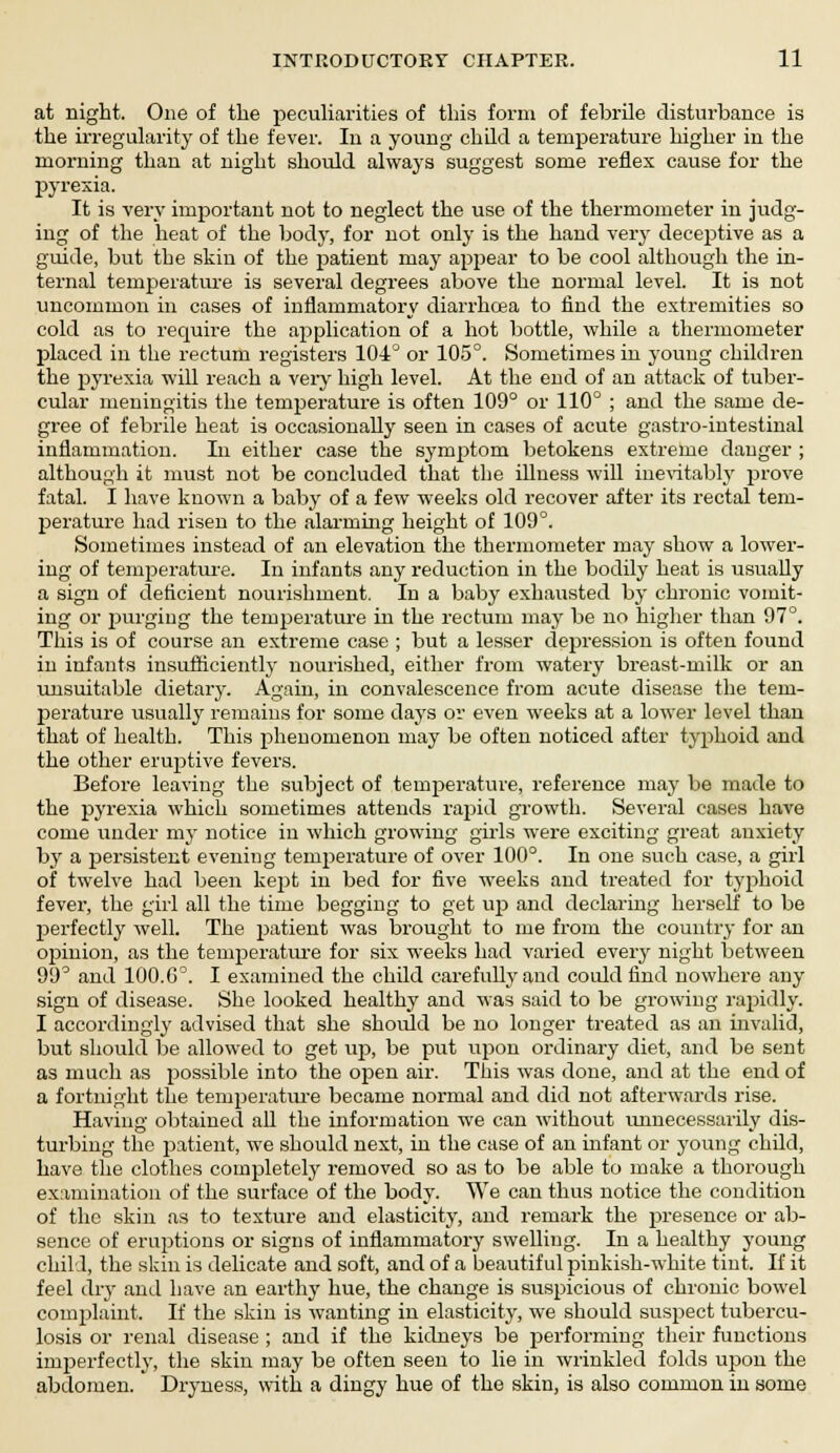 at night. One of the peculiarities of this form of febrile disturbance is the irregularity of the fever. In a young child a temperature higher in the morning than at night should always suggest some reflex cause for the pyrexia. It is very important not to neglect the use of the thermometer in judg- ing of the heat of the bod}', for not only is the hand very deceptive as a guide, but the skin of the patient may appear to be cool although the in- ternal temperature is several degrees above the normal level. It is not uncommon in cases of inflammatory diarrhoea to find the extremities so cold as to require the application of a hot bottle, while a thermometer placed in the rectum registers 104° or 105°. Sometimes in young children the pyrexia will reach a very high level. At the end of an attack of tuber- cular meningitis the temperature is often 109° or 110° ; and the same de- gree of febrile heat is occasionally seen in cases of acute gastrointestinal inflammation. In either case the symptom betokens extreme danger ; although it must not be concluded that the illness will inevitably prove fatal. I have known a baby of a few weeks old recover after its rectal tem- perature had risen to the alarming height of 109°. Sometimes instead of an elevation the thermometer may show a lower- ing of temperature. In infants any reduction in the bodily heat is usually a sign of deficient nourishment. In a baby exhausted by chronic vomit- ing or purging the temperature in the rectum may be no higher than 97°. This is of course an extreme case ; but a lesser depression is often found in infants insufficiently nourished, either from watery breast-milk or an unsuitable dietary. Again, in convalescence from acute disease the tem- perature usually remains for some days or even weeks at a lower level than that of health. This phenomenon may be often noticed after typhoid and the other eruptive fevers. Before leaving the subject of temperature, reference may be made to the pyrexia which sometimes attends rapid growth. Several cases have come under my notice in which growing girls were exciting great anxiety by a persistent evening temperature of over 100°. In one such case, a girl of twelve had been kept in bed for five weeks and treated for typhoid fever, the girl all the time begging to get up and declaring herself to be perfectly well. The patient was brought to me from the country for an opinion, as the temperature for six weeks had varied every night between 99° and 100.G°. I examined the child carefully and could find nowhere any sign of disease. She looked healthy and was said to be growing rapidly. I accordingly advised that she should be no longer treated as an invalid, but should be allowed to get up, be put upon ordinary diet, and be sent as much as possible into the open air. This was done, and at the end of a fortnight the temperature became normal and did not afterwards rise. Having obtained all the information we can without unnecessarily dis- turbing the patient, we should next, in the case of an infant or young child, have the clothes completely removed so as to be able to make a thorough examination of the surface of the body. We can thus notice the condition of the skin as to texture and elasticity, and remark the presence or ab- sence of eruptions or signs of inflammatory swelling. In a healthy young child, the skin is delicate and soft, and of a beautiful pinkish-white tint. If it feel dry and have an earthy hue, the change is suspicious of chronic bowel complaint. If the skin is wanting in elasticity, we should suspect tubercu- losis or renal disease ; and if the kidneys be performing their functions imperfectly, the skin may be often seen to lie in wrinkled folds upou the abdomen. Dryness, with a dingy hue of the skin, is also common in some