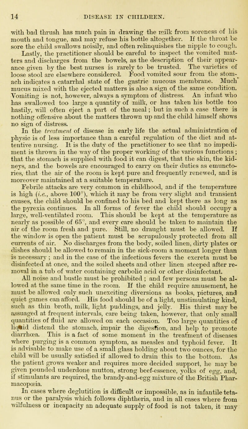 •with bad thrush has much pain in drawing the milk from soreness of his mouth and tongue, and may refuse his bottle altogether. If the throat be sore the child swallows noisily, and often relinquishes the nipple to cough. Lastly, the practitioner should be careful to inspect the vomited mat- ters and discharges from the bowels, as the description of their appear- ance given by the best nurses is rarely to be trusted. The varieties of loose stool are elsewhere considered. Food vomited sour from the stom-_ ach indicates a catarrhal state of the gastric mucous membrane. Much' mucus mixed with the ejected matters is also a sign of the same condition. Vomiting is not, however, always a symptom of distress. An infant who has swallowed too large a quantity of milk, or has taken his bottle too hastily, will often eject a part of the meal; but in such a case there is nothing offensive about the matters thrown up and the child himself shows no sign of distress. In the treatment of disease in early life the actual administration of physic is of less importance than a careful regulation of the diet and at- tentive nursing. It is the duty of the practitioner to see that no impedi- ment is thrown in the way of tbe proper working of the various functions ; that the stomach is supplied with food it can digest, that the skin, the kid- neys, and the bowels are encouraged to carry on their duties as emuncto- ries, that the air of the room is kept pure and frequently renewed, and is moreover maintained at a suitable temperature. Febrile attacks are very common in childhood, and if the temperature is high (i.e., above 100°), which it may be from very slight and transient causes, the child should be confined to his bed and kept there as long as the pyrexia continues. In all forms of fever the child should occupy a large, well-ventilated room. This should be kept at the temperature as nearly as possible of 65°, and every care should be taken to maintain the air of the room fresh and pure. Still, no draught must be allowed. If the window is open the patient must be scrupulously protected from all currents of air. No discharges from the body, soiled linen, dirty plates or dishes should be allowed to remain in the sick-room a moment longer than is necessary ; and in the case of the infectious fevers the excreta must be disinfected at once, and the soiled sheets and other linen steeped after re- moval in a tub of water containing carbolic acid or other disinfectant. All noise and bustle must be prohibited ; and few persons must be al- lowed at the same time in the room. If the child require amusement, he must be allowed only such unexciting diversions as books, pictures, and quiet games can afford. His food should be of a light, unstimulating kind, such as thin broth, milk, light puddings, and jelly. His thirst may be assuaged at frequent intervals, care being taken, however, that only small quantities of fluid are allowed on each occasion. Too large quantities of liq%id distend the stomach, impair the digestion, and help tp promote diarrhoea. This is a fact of some moment in the treatment of diseases where purging is a common symptom, as measles and typhoid fever. It is advisable to make use of a small glass holding about two ounces, for the child will be usually satisfied if allowed to drain this to the bottom. As the patient grows weaker and requires more decided support, he may be given pounded underdone mutton, strong beef-essence, yolks of egg, and, if stimulants are required, the brandy-and-egg mixture of the British Phar- macopoeia. In cases where deglutition is difficult or impossible, as in infantile teta- nus or the paralysis which follows diphtheria, and in all cases where from wilfulness or incapacity an adequate supply of food is not taken, it may