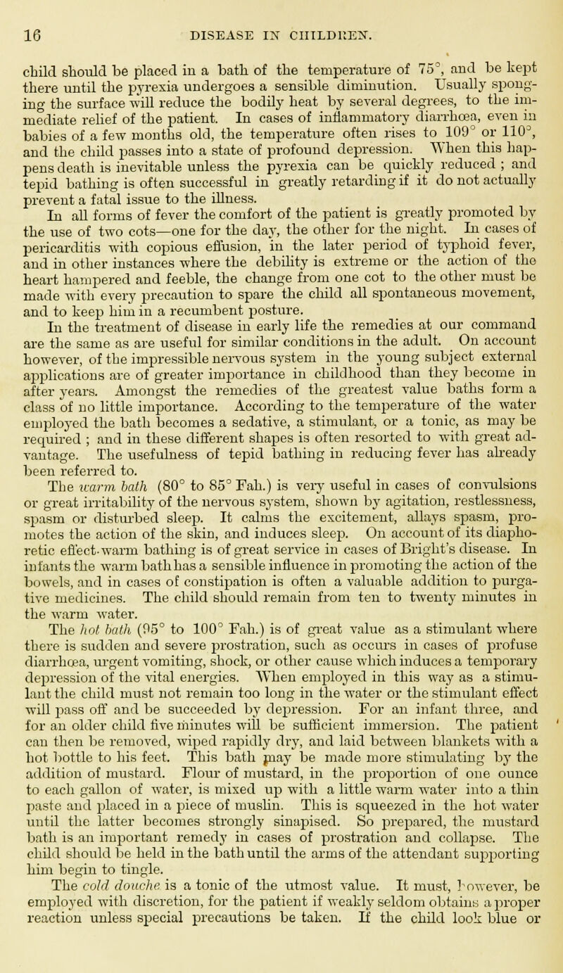 child should be placed in a bath of the temperature of 75°, and be kept there until the pyrexia undergoes a sensible diminution. Usually spong- ing the surface will reduce the bodily heat by several degrees, to the im- mediate relief of the patient. In cases of inflammatory diarrhoea, even in babies of a few months old, the temperature often rises to 109° or 110J, and the child passes into a state of profound depression. When this hap- pens death is inevitable unless the pyrexia can be quickly reduced ; and tepid bathing is often successful in greatly retarding if it do not actually prevent a fatal issue to the illness. In all forms of fever the comfort of the patient is greatly promoted by the use of two cots—one for the day, the other for the night. In cases of pericarditis with copious effusion, in the later period of typhoid fever, and in other instances where the debility is extreme or the action of the heart hampered and feeble, the change from one cot to the other must be made with every precaution to spare the child all spontaneous movement, and to keep him in a recumbent posture. In the treatment of disease in early life the remedies at our command are the same as are useful for similar conditions in the adult. _ On account however, of the impressible nervous system in the young subject external applications are of greater importance in childhood than they become in after years. Amongst the remedies of the greatest value baths form a class of no little importance. According to the temperature of the water employed the bath becomes a sedative, a stimulant, or a tonic, as may be required ; and in these different shapes is often resorted to with great ad- vantage. The usefulness of tepid bathing in reducing fever has akeady been referred to. The imrm bath (80° to 85° Fah.) is very useful in cases of convulsions or great irritability of the nervous system, shown by agitation, restlessness, spasm or disturbed sleep. It calms the excitement, allays spasm, pro- motes the action of the skin, and induces sleep. On account of its diapho- retic effect-warm bathing is of great service in cases of Bright's disease. In infants the warm bath has a sensible influence in promoting the action of the bowels, and in cases of constipation is often a valuable addition to purga- tive medicines. The child should remain from ten to twenty minutes in the warm water. The hot bath (95° to 100° Fah.) is of great value as a stimulant where there is sudden and severe prostration, such as occurs in cases of profuse diarrhoea, urgent vomiting, shock, or other cause which induces a temporary depression of the vital energies. When employed in this way as a stimu- lant the child must not remain too long in the water or the stimulant effect will pass off and be succeeded by depression. For an infant three, and for an older child five minutes will be sufficient immersion. The patient can then be removed, wiped rapidly dry, and laid between blankets with a hot bottle to his feet. This bath jnay be made more stimulating by the addition of mustard. Flour of mustard, in the proportion of one ounce to each gallon of water, is mixed up with a little warm water into a thin paste and placed in a piece of muslin. This is squeezed in the hot water until the latter becomes strongly sinapised. So prepared, the mustard bath is an important remedy in cases of prostration and collapse. The child should be held in the bath until the arms of the attendant supporting him begin to tingle. The cold douche is a tonic of the utmost value. It must, bowever, be employed with discretion, for the patient if weakly seldom obtains a proper reaction unless special precautions be taken. If the child look blue or