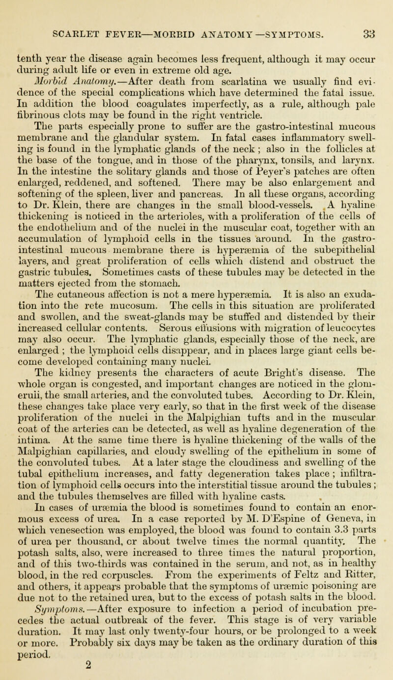 SCARLET FEVER—MORBID ANATOMY —SYMPTOMS. 38 tenth year the disease again becomes less frequent, although it may occur during adult life or even in extreme old age. Morbid Anatomy.—After death from scarlatina we usually find evi- dence of the special complications which have determined the fatal issue. In addition the blood coagulates imperfectly, as a rule, although pale fibrinous clots may be found in the right ventricle. The parts especially prone to suffer are the gastro-intestinal mucous membrane and the glandular system. In fatal cases inflammatory swell- ing is found in the lymphatic glands of the neck ; also in the follicles at the base of the tongue, and in those of the pharynx, tonsils, and larynx. In the intestine the solitary glands and those of Peyer's patches are often enlarged, reddened, and softened. There may be also enlargement and softening of the spleen, liver and pancreas. In all these organs, according to Dr. Klein, there are changes in the small blood-vessels. A hyaline thickening is noticed in the arterioles, with a proliferation of the cells of the endothelium and of the nuclei in the muscular coat, together with an accumulation of lymphoid cells in the tissues around. In the gastro- intestinal mucous membrane there is hyperemia of the subepithelial layers, and great proliferation of cells which distend and obstruct the gastric tubules. Sometimes casts of these tubules may be detected in the matters ejected from the stomach. The cutaneous affection is not a mere hyperemia. It is also an exuda- tion into the rete mucosum. The cells in this situation are proliferated and swollen, and the sweat-glands may be stuffed and distended by their increased cellular contents. Serous effusions with migration of leucocytes may also occur. The lymphatic glands, especially those of the neck, are enlarged ; the lymphoid cells disappear, and in places large giant cells be- come developed containing many nuclei. The kidney presents the characters of acute Bright's disease. The whole organ is congested, and important changes are noticed in the glom- eruli, the small arteries, and the convoluted tubes. According to Dr. Klein, these changes take place very early, so that in the first week of the disease proliferation of the nuclei in the Malpighian tufts and in the muscular coat of the arteries can be detected, as well as hyaline degeneration of the intima. At the same time there is hyaline thickening of the walls of the Malpighian capillaries, and cloudy swelling of the epithelium in some of the convoluted tubes. At a later stage the cloudiness and swelling of the tubal epithelium increases, and fatty degeneration takes place ; infiltra- tion of lymphoid cells occurs into the interstitial tissue around the tubules ; and the tubules themselves are filled with hyaline casts. In cases of uraemia the blood is sometimes found to contain an enor- mous excess of urea. In a case reported by M. D'Espine of Geneva, in which venesection was employed, the blood was found to contain 3.3 parts of urea per thousand, cr about twelve times the normal quantity. The potash salts, also, were increased to three times the natural proportion, and of this two-thirds was contained in the serum, and not, as in healthy blood, in the red corpuscles. From the experiments of Feltz and Hitter, and others, it appears probable that the symptoms of uremic poisoning are due not to the retained urea, but to the excess of potash salts in the blood. Symptoms.—After exposure to infection a period of incubation pre- cedes the actual outbreak of the fever. This stage is of very variable duration. It may last only twenty-four hours, or be prolonged to a week or more. Probably six days may be taken as the ordinary duration of this period.