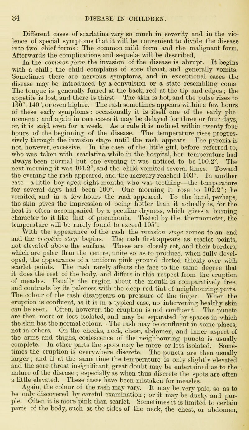 Different cases of scarlatina vary so much in severity and in the vio- lence of special symptoms that it will be convenient to divide the disease into two chief forms: The common mild form and the malignant form. Afterwards the complications and sequelae will be described. In the common form the invasion of the disease is abrupt. It begins with a chill; the child complains of sore throat, and generally vomits. Sometimes there are nervous symptoms, and in exceptional cases the disease may be introduced by a convulsion or a state resembling coma. The tongue is generally furred at the back, red at the tip and edges ; the ajtpetite is lost, and there is thirst. The skin is hot, and the pulse rises to 130°, 1 -40°, or even higher. The rash sometimes appears within a few hours of these early symptoms: occasionally it is itself one of the early phe- nomena ; and again in rare cases it may be delayed for three or four days, or, it is said, even for a week. As a rule it is noticed within twenty-four hours of the beginning of the disease. The tenrperature rises progres- sively through the invasion stage until the rash appears. The pyrexia is not, however, excessive. In the case of the little girl, before referred to, who was taken with scarlatina while in the hospital, her temperature had always been normal, but one evening it was noticed to be 100.2°. The next morning it was 101.2°, and the child vomited several times. Toward the evening the rash appeared, and the mercury reached 103°. In another case—a little boy aged eight months, who was teething—the temperature for several days had been 100°. One morning it rose to 102.2°; he vomited, and in a few hours the rash appeared. To the hand, perhaps, the skin gives the impression of being hotter than it actually is, for the heat is often accompanied by a peculiar dryness, which gives a burning character to it like that of pneumonia. Tested by the thermometer, the temperature will be rarely found to exceed 105°. With the appearance of the rash the invasion stage comes to an end and the erujitwe stage begins. The rash first appears as scarlet points, not elevated above the surface. These are closely set, and their borders, which are paler than the centre, unite so as to produce, when fully devel- oped, the apjjearance of a uniform pink ground dotted thickly over with scarlet points. The rash rarely affects the face to the same degree that it does the rest of the body, and differs in this respect from the eruption of measles. Usually the region about the mouth is comparatively free, and contrasts by its paleness with the deep red tint of neighbouring parts. The colour of the rash disappears on pressure of the finger. When the eruption is confluent, as it is in a typical case, no intervening healthy skin can be seen. Often, however, the eruption is not confluent. The puncta are then more or less isolated, and may be separated by spaces in which the skin has the normal colour. • The rash may be confluent in some places, not in others. On the cheeks, neck, chest, abdomen, and inner aspect of the arms and thighs, coalescence of the neighbouring puncta is usually complete. In other parts the spots may be more or less isolated. Some- times the eruption is everywhere discrete. The puncta are then usually larger ; and if at the same time the temperature is only slightly elevated and the sore throat insignificant, great doubt may be entertained as to the nature of the disease ; especially as when thus discrete the spots are often a little elevated. These cases have been mistaken for measles. Again, the colour of the rash may vary. It may be very pale, so as to be only discovered by careful examination ; or it may be dusky and pur- ple. Often it is more pink than scarlet. Sometimes it is limited to certain parts of the body, such as the sides of the neck, the chest, or abdomen,