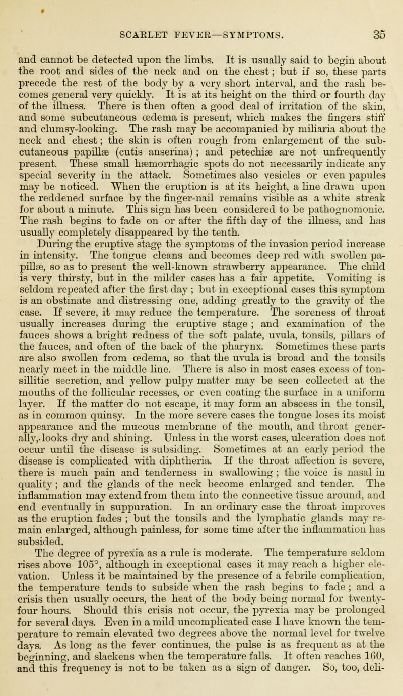 and cannot be detected upon the limbs. It is usually said to begin about the root and sides of the neck and on the chest; but if so, these parts precede the rest of the body by a very short interval, and the rash be- comes general very quickly. It is at its height on the third or fourth day of the illness. There is then often a good deal of irritation of the skin, and some subcutaneous oedema is present, which makes the lingers stiff and clumsy-looking. The rash may be accompanied by miliaria about the neck and chest; the skin is often rough from enlargement of the sub- cutaneous papillae (cutis anserina) ; and petechias are not unfrequently present. These small hemorrhagic spots do not necessarily indicate any special severity in the attack. Sometimes also vesicles or even papules may be noticed. When the eruption is at its height, a line drawn upon the reddened surface by the finger-nail remains visible as a white streak for about a minute. This sign has been considered to be pathognomonic. The rash begins to fade on or after the fifth day of the illness, and has usually completely disappeared by the tenth. During the eruptive stage the symptoms of the invasion period increase in intensity. The tongue cleans and becomes deep red with swollen pa- pillte, so as to present the well-known strawberry appearance. The child is very thirsty, but in the milder cases has a fair ajspetite. Vomiting is seldom repeated after the first day ; but in exceptional cases this symptom is an obstinate and distressing one, adding greatly to the gravity of the case. If severe, it may reduce the temperature. The soreness of throat usually increases during the eruptive stage ; and examination of the fauces shows a bright redness of the soft palate, uvula, tonsils, pillars of the fauces, and often of the back of the pharynx. Sometimes these parts are also swollen from cedema, so that the uvula is broad and the tonsils nearly meet in the middle line. There is also in most cases excess of ton- sillitic secretion, and yellow pulpy matter may be seen collected at the mouths of the follicular recesses, or even coating the surface in a uniform layer. If the matter do not escape, it may form an abscess in the tonsil, as in common quinsy. In the more severe cases the tongue loses its moist appearance and the mucous membrane of the mouth, and throat gener- ally,-looks dry and shining. Unless in the worst cases, ulceration does not occur until the disease is subsiding. Sometimes at an early period the disease is complicated with diphtheria. If the throat affection is severe, there is much pain and tenderness in swallowing ; the voice is nasal in quality ; and the glands of the neck become enlarged and tender. The inflammation may extend from them into the connective tissue around, and end eventually in suppuration. In an ordinary case the throat improves as the eruption fades ; but the tonsils and the lymphatic glands may re- main enlarged, although painless, for some time after the inflammation has subsided. The degree of pyrexia as a rule is moderate. The temperature seldom rises above 105°, although in exceptional cases it may reach a higher ele- vation. Unless it be maintained by the presence of a febrile comphcation, the temperature tends to subside when the rash begins to fade ; and a crisis then usually occurs, the heat of the body being normal for twenty- four hours. Should this crisis not occur, the pyrexia may be prolonged for several days. Even in a mild uncomplicated case I have known the tem- perature to remain elevated two degrees above the normal level for twelve days. As long as the fever continues, the pulse is as frequent as at the beginning, and slackens when the temperature falls. It often reaches 1G0, and this frequency is not to be taken as a sign of danger. So, too, deli-