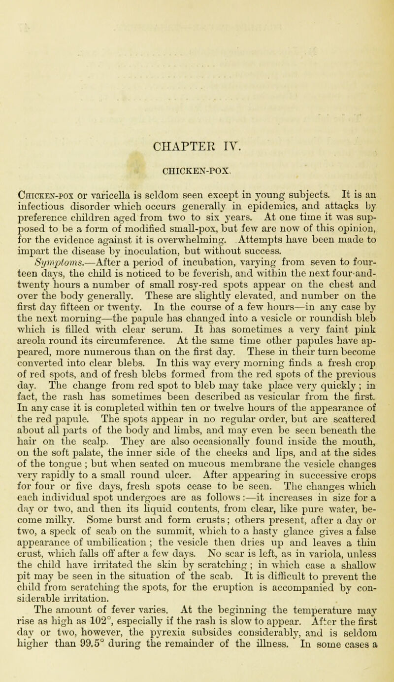 CHICKEN-POX. Chicken-pox or varicella is seldom seen except in young subjects. It is an infectious disorder which occurs generally in epidemics, and attacks by preference children aged from two to six years. At one time it was sup- posed to be a form of modified small-pox, but few are now of this opinion, for the evidence against it is overwhelming. Attempts have been made to impart the disease by inoculation, but without success. Symptoms.—After a period of incubation, varying from seven to four- teen days, the child is noticed to be feverish, and within the next four-and- twenty hours a number of small rosy-red spots appear on the chest and over the body generally. These are slightly elevated, and number on the first day fifteen or twenty. In the course of a few hours—in any case by the next morning—the papule has changed into a vesicle or roundish bleb which is filled with clear serum. It has sometimes a very faint pink areola round its circumference. At the same time other papules have ap- peared, more numerous than on the first day. These in their turn become converted into clear blebs. In this way every morning finds a fresh crop of red spots, and of fresh blebs formed from the red spots of the previous day. The change from red spot to bleb may take place very quickly ; in fact, the rash has sometimes been described as vesicular from the first. In any case it is completed within ten or twelve hours of the appearance of the red papule. The spots appear in no regular order, but are scattered about all parts of the body and limbs, and may even be seen beneath the hair on the scalp. They are also occasionally found inside the mouth, on the soft palate, the inner side of the cheeks and lips, and at the sides of the tongue ; but when seated on mucous membrane the vesicle changes very rapidly to a small round ulcer. After appearing in successive crops for four or five days, fresh spots cease to be seen. The changes which each individual spot undergoes are as follows:—it increases in size for a day or two, and then its liquid contents, from clear, like pure water, be- come milky. Some burst and form crusts; others jjresent, after a day or two, a speck of scab on the summit, which to a hasty glance gives a false appearance of umbilication ; the vesicle then dries up and leaves a thin crust, which falls off after a few days. No scar is left, as in variola, unless the child have irritated the skin by scratching ; in which case a shallow pit may be seen in the situation of the scab. It is difficult to prevent the child from scratching the spots, for the eruption is accompanied by con- siderable irritation. The amount of fever varies. At the beginning the temperature may rise as high as 102°, especially if the rash is slow to appear. After the first day or two, however, the pyrexia subsides considerably, and is seldom higher than 99.5° during the remainder of the illness. In some cases a