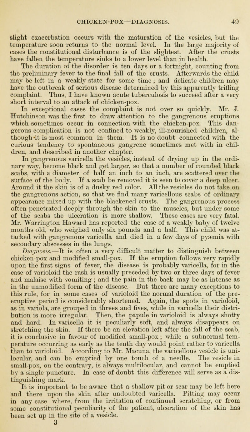 slight exacerbation occurs with the maturation of the vesicles, but the temperature soon returns to the normal level. In the large majority of cases the constitutional disturbance is of the slightest. After the crusts have fallen the temperature sinks to a lower level than in health. The duration of the disorder is ten days or a fortnight, counting from the preliminary fever to the final fall of the crusts. Afterwards the child may be left in a weakly state for some time ; and dehcate children may have the outbreak of serious disease determined by this apparently trifling complaint. Thus, I have known acute tuberculosis to succeed after a very short interval to an attack of chicken-pox. In exceptional cases the complaint is not over so quickly. Mr. J. Hutchinson was the first to draw attention to the gangrenous eruptions which sometimes occur in connection with the chicken-pox. This dan- gerous complication is not confined to weakty, ill-nourished children, al- though -it is most common in them. It is no doubt connected with the curious tendency to spontaneous gangrene sometimes met with in chil- dren, and described in another chapter. In gangrenous varicella the vesicles, instead of drying up in the ordi- nary way, become black and get larger, so that a number of rounded black scabs, with a diameter of half an inch to an inch, are scattered over the surface of the body. If a scab be removed it is seen to cover a deep ulcer. Around it the skin is of a dusky red color. All the vesicles do not take on the gangrenous action, so that we find many varicelloid scabs of ordinary appearance mixed up with the blackened crusts. The gangrenous process often penetrated deeply through the skin to the muscles, but under some of the scabs the ulceration is more shallow. These cases are very fatal. Mr. Warrington Haward has reported the case of a weakly baby of twelve months old, who weighed only six pounds and a half. This child was at- tacked with gangrenous varicella and died in a few days of pyaemia with secondary abscesses in the lungs. Diagnosis.—It is often a very difficult matter to distinguish between chicken-fiox and modified small-pox. If the eruption follows very rapidly ivpon the first signs of fever, the disease is probably varicella, for in the case of varioloid the rash is usually preceded by two or three days of fever and malaise with vomiting ; and the pain in the back may be as intense as in the unmodified form of the disease. But there are many exceptions to this rule, for in some cases of varioloid the normal duration of the pre- emptive period is considerably shortened. Again, the sj>ots in varioloid, as in variola, are grouped in threes and fives, while in varicella their distri- bution is more irregular. Then, the papule in varioloid is always shotty and hard. In varicella it is jjeculiarly soft, and always disappears on stretching the skin. If there be an elevation left after the fall of the scab, it is conclusive in favour of modified small-pox ; while a subnormal tem- perature occurring as early as the tenth day would point rather to varicella than to varioloid. According to Mr. Macuna, the varicellous vesicle is uni- locular, and can be emptied by one touch of a needle. The vesicle iu small-pox, on the contrary, is always multilocular, and cannot be emptied by a single puncture. In case of doubt this difference will serve as a dis- tinguishing mark. It is important to be aware that a shallow pit or scar may be left here and there upon the skin after undoubted varicella. Pitting may occur in any case where, from the irritation of continued scratching, or from some constitutional peculiarity of the patient, ulceration of the skin has been set up in the site of a vesicle. 3