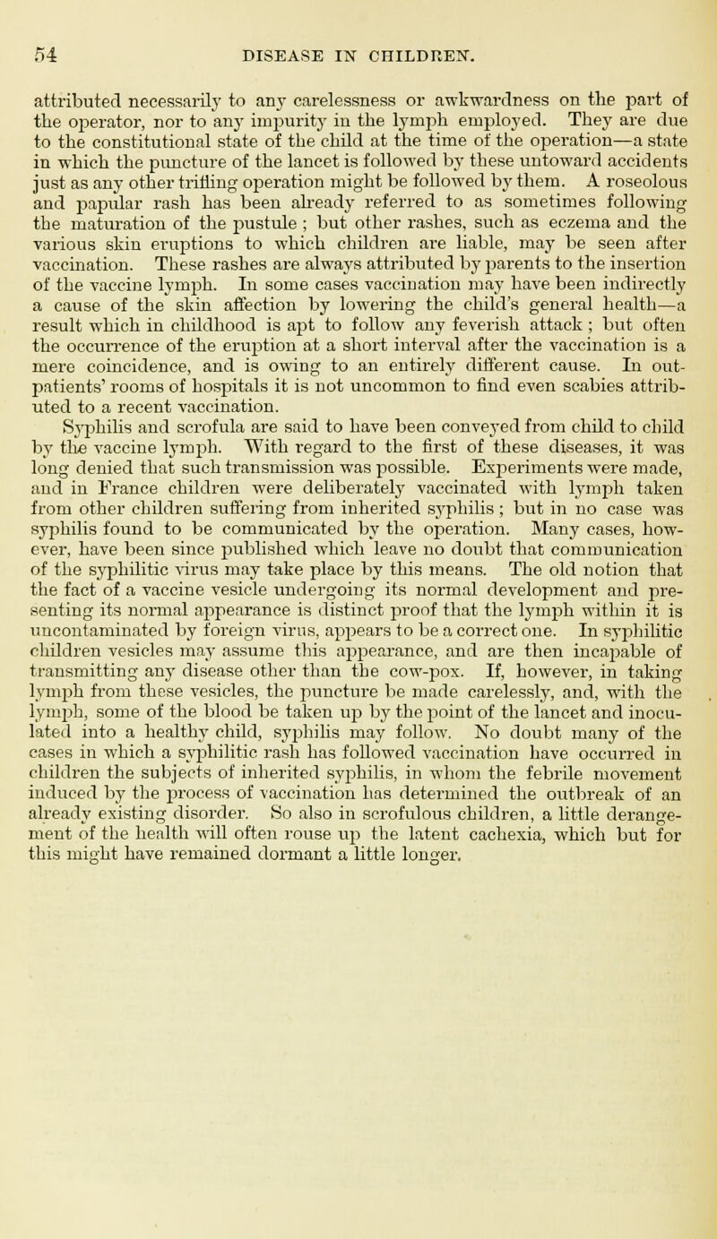 attributed necessarily to any carelessness or awkwardness on the part of the operator, nor to any impurity in the lymph employed. They are due to the constitutional state of the child at the time of the operation—a state in which the puncture of the lancet is followed by these untoward accidents just as any other trilling operation might be followed by them. A roseolous and papular rash has been already referred to as sometimes following the maturation of the pustule ; but other rashes, such as eczema and the various skin eruptions to which children are liable, may be seen after vaccination. These rashes are always attributed by parents to the insertion of the vaccine lymph. In some cases vaccination may have been indirectly a cause of the skin affection by lowering the child's general health—a result which in childhood is apt to follow any feverish attack ; but often the occurrence of the erujstion at a short interval after the vaccination is a mere coincidence, and is owing to an entirely different cause. In out- patients' rooms of hospitals it is not uncommon to find even scabies attrib- uted to a recent vaccination. Syphilis and scrofula are said to have been conveyed from child to child by the vaccine lymph. With regard to the first of these diseases, it was long denied that such transmission was possible. Experiments were made, and in France children were deliberately vaccinated with lymph taken from other children suffering from inherited syphilis ; but in no case was syphilis found to be communicated by the operation. Many cases, how- ever, have been since published which leave no doubt that communication of the syphilitic virus may take place by this means. The old notion that the fact of a vaccine vesicle undergoing its normal development and pre- senting its normal appearance is distinct proof that the lymph within it is uncontaminated by foreign virus, appears to be a correct one. In syphilitic children vesicles may assume this appearance, and are then incajmble of transmitting any disease other than the cow-pox. If, however, in taking lymph from these vesicles, the puncture be made carelessly, and, with the lymph, some of the blood be taken up by the jjoint of the lancet and inocu- lated into a healthy child, syphilis may follow. No doubt many of the cases in which a syphilitic rash has followed vaccination have occurred in children the subjects of inherited syphilis, in whom the febrile movement induced by the process of vaccination has determined the outbreak of an already existing disorder. So also in scrofulous children, a little derange- ment of the health will often rouse up the latent cachexia, which but for this might have remained dormant a little longer.