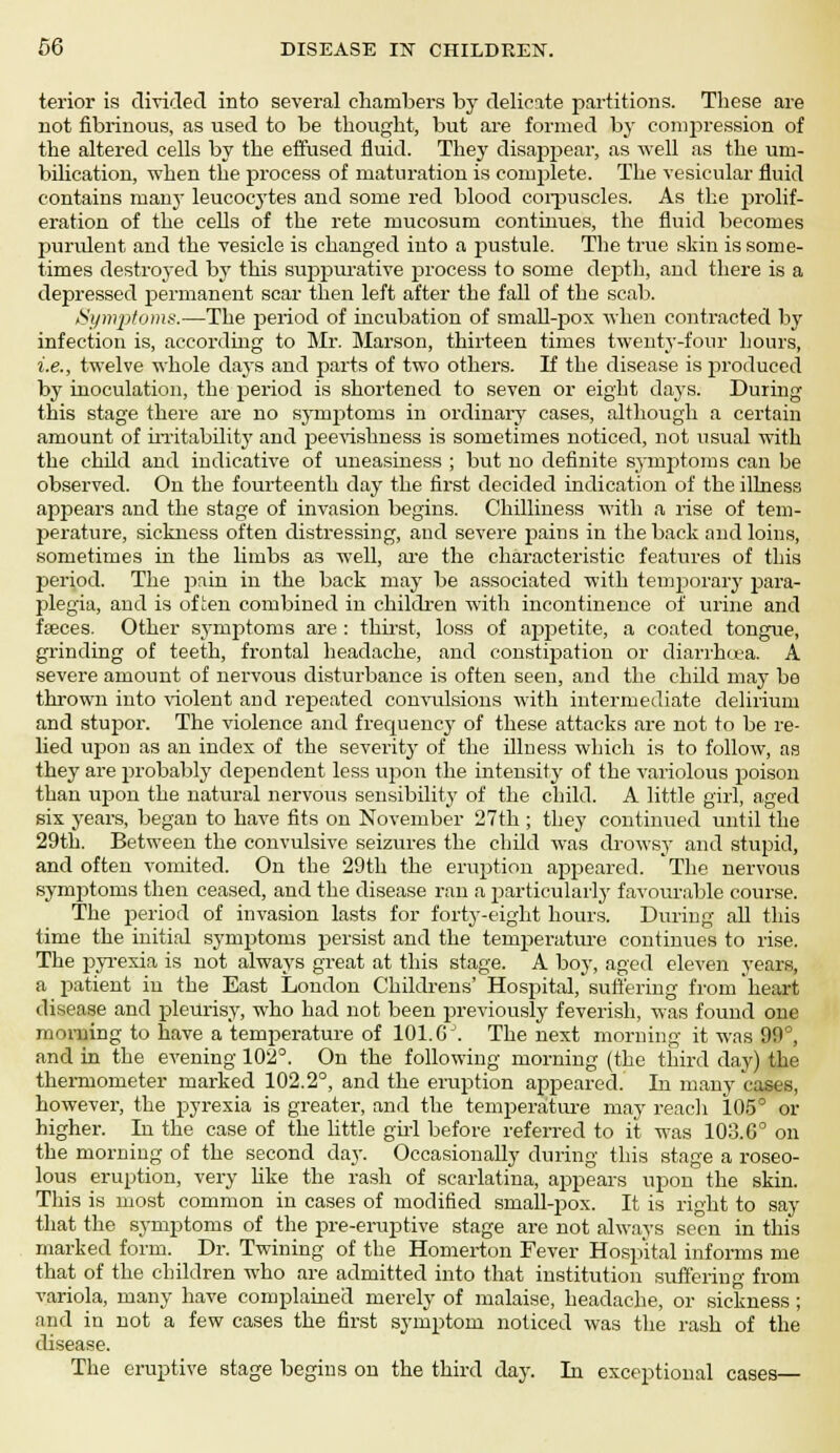 terior is divided into several chambers by delicate partitions. These are not fibrinous, as used to be thought, but are formed by compression of the altered cells by the effused fluid. They disappear, as well as the uni- bilication, when the process of maturation is conrplete. The vesicular fluid contains many leucocytes and some red blood corpuscles. As the prolif- eration of the ceUs of the rete mucosum continues, the fluid becomes purulent and the vesicle is changed into a pustule. The true skin is some- times destroyed by this suppurative process to some depth, and there is a depressed permanent scar then left after the fall of the scab. Symptoms.—The period of incubation of small-pox when contracted by infection is, according to Mr. Marson, thirteen times twenty-four hours, i.e., twelve whole days and parts of two others. If the disease is produced by inoculation, the period is shortened to seven or eight days. During this stage there are no symptoms in ordinary cases, although a certain amount of irritabilitj' and peevishness is sometimes noticed, not usual with the child and indicative of uneasiness ; but no definite symptoms can be observed. On the fourteenth day the first decided indication of the illness appears and the stage of invasion begins. Chilliness with a rise of tem- j>erature, sickness often distressing, and severe pains in the back and loins, sometimes in the limbs as well, are the characteristic features of this period. The j^iin in the back may be associated with temporary para- plegia, and is often combined in children with incontinence of urine and feces. Other symptoms are : thirst, loss of appetite, a coated tongue, grinding of teeth, frontal headache, and constipation or diarrhoea. A severe amount of nervous disturbance is often seen, and the child may be thrown into violent and repeated convulsions with intermediate delirium and stupor. The violence and frequency of these attacks are not to be re- lied upon as an index of the severity of the illness which is to follow, as they are probably dependent less upon the intensity of the variolous poison than upon the natural nervous sensibility of the child. A little girl, aged six years, began to have fits on November 27th; they continued until the 29th. Between the convulsive seizures the child was drowsy and stupid, and often vomited. On the 29th the eruption appeared. The nervous symptoms then ceased, and the disease ran a particularly favourable course. The rjeriod of invasion lasts for forty-eight hours. During all this time the initial symptoms persist and the temperature continues to rise. The pyrexia is not always great at this stage. A boy, aged eleven years, a patient in the East London Childrens' Hospital, suffering from heart disease and pleurisy, who had not been previously feverish, was found one morning to have a temperature of 101. GJ. The next morning it was 99°, and in the evening 102°. On the following morning (the third day) the thermometer marked 102.2°, and the eruption appeared. In many cases, however, the pyrexia is greater, and the temperature may reach 105° or higher. In the case of the little girl before referred to it was 103.6° on the morning of the second day. Occasionally during this stage a roseo- lous eruption, very like the rash of scarlatina, appears upon the skin. This is most common in cases of modified small-pox. It is right to say that the symptoms of the pre-eruptive stage are not always seen in this marked form. Dr. Twining of the Homerton Fever Hospital informs me that of the children who are admitted into that institution suffering from variola, many have complained merely of malaise, headache, or sickness ; and in not a few cases the first symptom noticed was the rash of the disease. The eruptive stage begins on the third day. In exceptional cases—