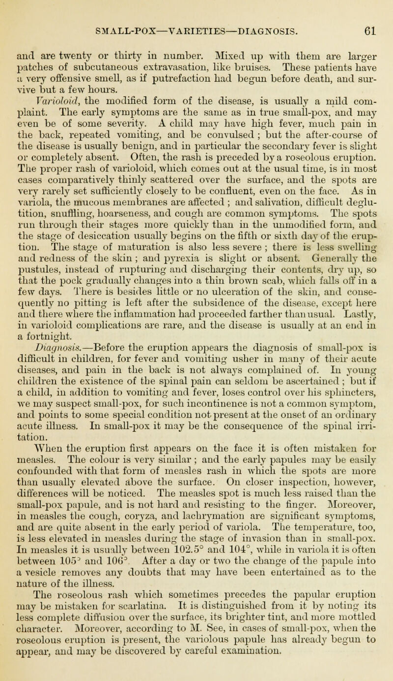 and are twenty or thirty in number. Mixed up with them are larger patches of subcutaneous extravasation, like bruises. These patients have a very offensive smell, as if putrefaction had begun before death, and sur- vive but a few hours. Varioloid, the modified form of the disease, is usually a mild com- plaint. The early symptoms are the same as in true small-pox, and may even be of some severity. A child may have high fever, much pain in the back, repeated vomiting, and be convulsed ; but the after-course of the disease is usually benign, and in particular the secondary fever is slight or completely absent. Often, the rash is preceded by a roseolous eruption. The proper rash of varioloid, which comes out at the usual time, is in most cases comparatively thinly scattered over the surface, and the spots are very rarely set sufficiently closely to be confluent, even on the face. As in variola, the mucous membranes are affected ; and salivation, difficult deglu- tition, snuffling, hoarseness, and cough are common symptoms. The spots run through their stages more quickly than in the unmodified form, and the stage of desiccation usually begins on the fifth or sixth day of the erup- tion. The stage of maturation is also less severe ; there is less swelling and redness of the skin ; and pyrexia is slight or absent. Generally the pustules, instead of rupturing and discharging their contents, dry up, so that the pock gradually changes into a thin brown scab, wliich falls off in a few days. There is besides little or no ulceration of the skin, and conse- quently no pitting is left after the subsidence of the disease, except here and there where the inflammation had proceeded farther than usual. Lastly, in varioloid complications are rare, and the disease is usually at an end in a fortnight. Diagnosis.—Before the eruption appears the diagnosis of small-pox is difficult in children, for fever and vomiting usher in many of their acute diseases, and pain in the back is not always complained of. In young children the existence of tlje spinal pain can seldom be ascertained ; but if a child, in addition to vomiting and fever, loses control over his sjshincters, we may suspect small-pox, for such incontinence is not a common symptom, and points to some special condition not present at the onset of an ordinary acute illness. In sinall-pox it may be the consequence of the spinal irri- tation. When the eruption first appears on the face it is often mistaken for measles. The colour is very similar ; and the early papules may be easily confounded with that form of measles rash in which the spots are more than usually elevated above the surface. On closer inspection, however, differences will be noticed. The measles spot is much less raised than the small-pox papule, and is not hard and resisting to the finger. Moreover, in measles the cough, coryza, and lachrymation are significant symptoms, and are quite absent in the early period of variola. The temperature, too, is less elevated in measles during the stage of invasion than in small-pox. In measles it is usually between 102.5° and 104°, while in variola it is often between lOo3 and lOG3 After a day or two the change of the pajmle into a vesicle removes any doubts that may have been entertained as to the nature of the illness. The roseolous rash which sometimes precedes the papular eruption may be mistaken for scarlatina. It is distinguished from it by noting its less complete diffusion over the surface, its brighter tint, and more mottled character. Moreover, according to M. See, in cases of small-pox, when the roseolous eruption is present, the variolous papule has already begun to appear, and may be discovered by careful examination.