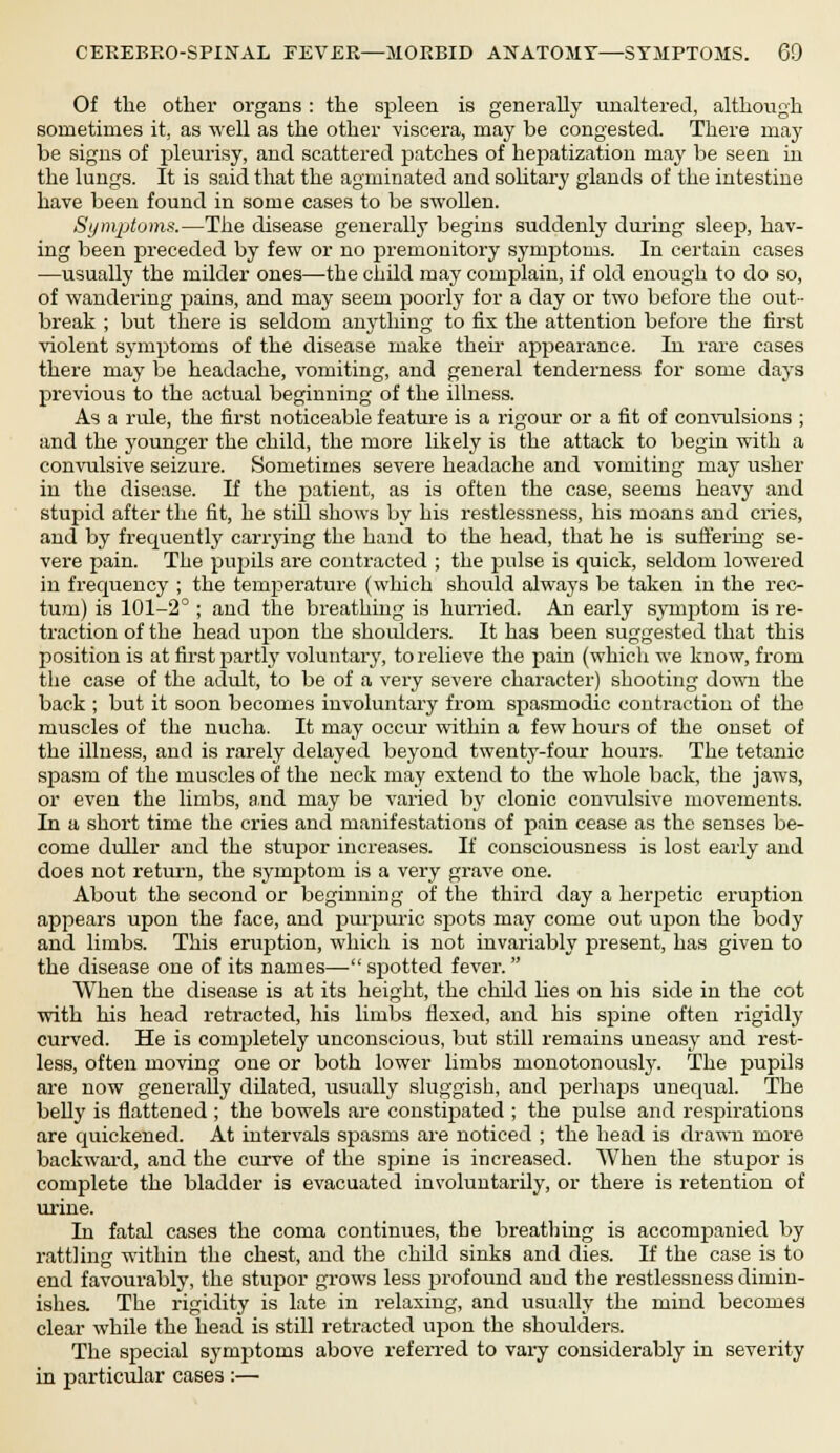 Of the other organs : the spleen is generally unaltered, although sometimes it, as well as the other viscera, may be congested. There may be signs of pleurisy, and scattered patches of hepatization may be seen in the lungs. It is said that the agminated and solitary glands of the intestine have been found in some cases to be swollen. Symptoms.—The disease generally begins suddenly during sleep, hav- ing been preceded by few or no premonitory symptoms. In certain cases —usually the milder ones—the child may complain, if old enough to do so, of wandering pains, and may seem poorly for a day or two before the out- break ; but there is seldom anything to fix the attention before the first violent symptoms of the disease make their appearance. In rare cases there may be headache, vomiting, and general tenderness for some days previous to the actual beginning of the illness. As a rule, the first noticeable feature is a rigour or a fit of convulsions ; and the younger the child, the more likely is the attack to begin with a convulsive seizure. Sometimes severe headache and vomiting may usher in the disease. If the patient, as is often the case, seems heavy and stupid after the fit, he still shows by his restlessness, his moans and cries, and by frequently carrying the hand to the head, that he is suffering se- vere pain. The piqnls are contracted ; the pulse is quick, seldom lowered in frequency ; the temperature (which should always be taken in the rec- tum) is 101-2° ; and the breathing is hurried. An early symptom is re- traction of the head upon the shoulders. It has been suggested that this position is at first partly voluntary, to relieve the pain (which we know, from the case of the adult, to be of a very severe character) shooting down the back ; but it soon becomes involuntary from spasmodic contraction of the muscles of the nucha. It may occur within a few hours of the onset of the illness, and is rarely delayed beyond twenty-four hours. The tetanic spasm of the muscles of the neck may extend to the whole back, the jaws, or even the limbs, and may be varied by clonic convulsive movements. In a short time the cries and manifestations of pain cease as the senses be- come duller and the stupor increases. If consciousness is lost early and does not return, the symptom is a very grave one. About the second or beginning of the third day a herpetic eruption appears upon the face, and purpuric spots may come out upon the body and limbs. This eruption, which is not invariably present, has given to the disease one of its names— spotted fever.  When the disease is at its height, the child lies on his side in the cot with his head retracted, his limbs flexed, and his spine often rigidly curved. He is completely unconscious, but still remains uneasy and rest- less, often moving one or both lower limbs monotonously. The pupils are now generally dilated, usually sluggish, and perhaps unequal. The belly is flattened ; the bowels are constipated ; the pulse and respirations are quickened. At intervals spasms are noticed ; the head is drawn more backward, and the curve of the spine is increased. When the stupor is complete the bladder is evacuated involuntarily, or there is retention of urine. In fatal cases the coma continues, the breathing is accompanied by rattling within the chest, and the child sinks and dies. If the case is to end favourably, the stupor grows less profound and the restlessness dimin- ishes. The rigidity is late in relaxing, and usually the mind becomes clear while the head is still retracted upon the shoulders. The special symptoms above referred to vary considerably in severity in particular cases :—