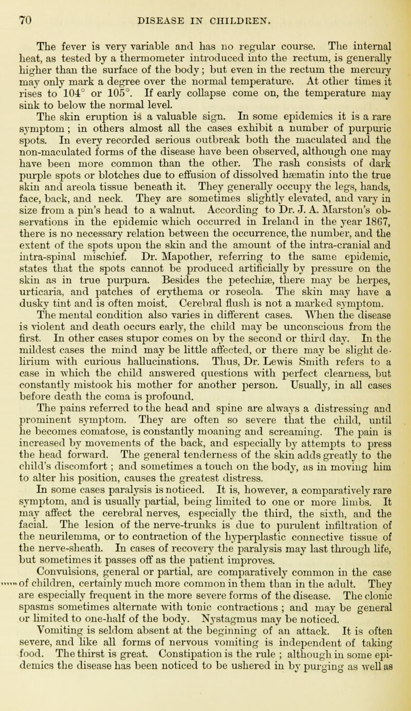 The fever is very variable and lias no regular course. The internal heat, as tested by a thermometer introduced into the rectum, is generally higher than the surface of the body; but even in the rectum the mercury may only mark a degree over the normal temperature. At other times it rises to 104° or 105°. If early collapse come on, the temperature may sink to below the normal level. The skin eruption is a valuable sign. In some epidemics it is a rare symptom ; in others almost all the cases exhibit a number of purpuric spots. In every recorded serious outbreak both the maculated and the non-maculated forms of the disease have been observed, although one may have been more common than the other. The rash consists of dark purple spots or blotches due to effusion of dissolved hsernatin into the true skin and areola tissue beneath it. They generally occupy the legs, hands, face, back, and neck. They are sometimes slightly elevated, and vary in size from a jini's head to a walnut. According to Dr. J. A. Marston's ob- servations in the epidemic which occurred in Ireland in the year 18G7, there is no necessary relation between the occurrence, the number, and the extent of the spots upou the skin and the amount of the infra-cranial and intra-spinal mischief. Dr. Mapother, referring to the same epidemic, states that the spots cannot be produced artificially by pressure on the skin as in true purpura. Besides the petechias, there may be heipes, urticaria, and patches of erythema or roseola. The skin may have a dusky tint and is often moist. Cerebral flush is not a marked synrptoru. The mental condition also varies in different cases. When the disease is violent and death occurs early, the child may be unconscious from the first. In other cases stupor comes on by the second or third day. In the mildest cases the mind may be little affected, or there may be slight de- lirium with curious hallucinations. Thus, Dr. Lewis Smith refers to a case in which the child answered questions with perfect clearness, but constantly mistook his mother for another person. Usually, in all cases before death the coma is profound. The pains referred to the head and spine are always a distressing and prominent symptom. They are often so severe that the child, until he becomes comatose, is constantly moaning and screaming. The pain is increased by movements of the back, and especially by attempts to press the head forward. The general tenderness of the skin adds greatly to the child's discomfort; and sometimes a touch on the body, as in moving him to alter his position, causes the greatest distress. In some cases paralysis is noticed. It is, however, a comparatively rare symptom, and is usually partial, being limited to one or more limbs. It may affect the cerebral nerves, especially the third, the sixth, and the facial. The lesion of the nerve-trunks is due to purulent infiltration of the neurilemma, or to contraction of the hyperplastic connective tissue of the nerve-sheath. In cases of recovery the paralysis may last through life, but sometimes it passes off as the patient inipiroves. Convulsions, general or partial, are comparatively common in the case > of children, certainty much more common in them than in the adult. They are especially frequent in the more severe forms of the disease. The clonic spasms sometimes alternate with tonic contractions ; and may be general or Umited to one-half of the body. Nystagmus may be noticed. Vomiting is seldom absent at the beginning of an attack. It is often severe, and like all forms of nervous vomiting is independent of taking food. The thirst is great. Constipation is the rule ; although in some epi- demics the disease has been noticed to be ushered in by purging as well as