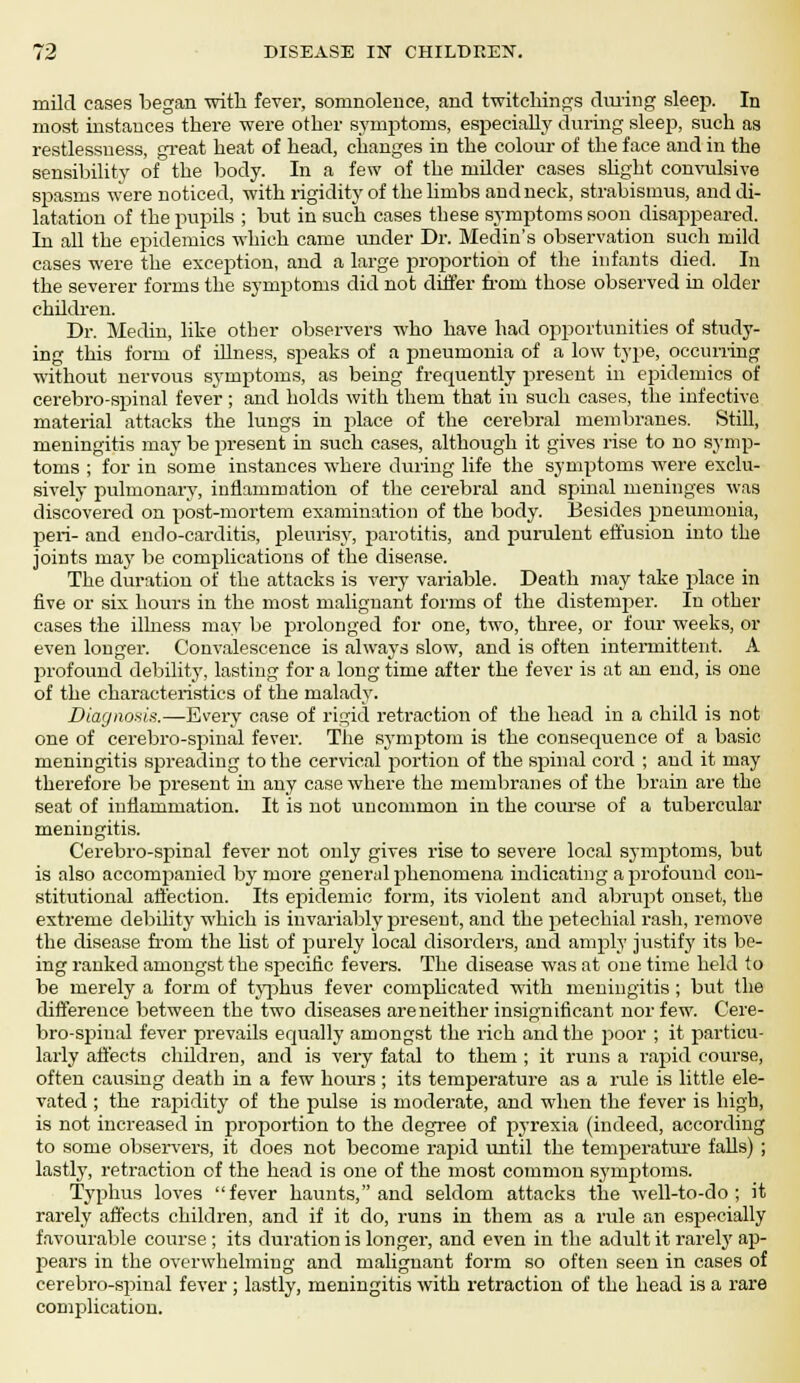 mild cases began with fever, somnolence, and twitchings during sleep. In most instances there were other symptoms, especially during sleep, such as restlessness, great heat of head, changes in the colour of the face and in the sensibility of the body. In a few of the milder cases shght convulsive spasms were noticed, with rigidity of the limbs and neck, strabismus, and di- latation of the pupils ; but in such cases these symptoms soon disappeared. In all the epidemics which came under Dr. Medin's observation such mild cases were the exception, and a large proportion of the infants died. In the severer forms the symptoms did not differ from those observed in older children. Dr. Medin, like other observers who have had opportunities of study- ing this form of illness, speaks of a pneumonia of a low type, occurring without nervous symptoms, as being frequently present in epidemics of cerebro-spinal fever ; and holds with them that in such cases, the infective material attacks the lungs in j>lace of the cerebral membranes. Still, meningitis may be present in such cases, although it gives rise to no symp- toms ; for in some instances where during life the symptoms were exclu- sively pulmonary, inflammation of the cerebral and spinal meninges was discovered on post-mortem examination of the body. Besides pneumonia, peri- and endo-carditis, pleurisy, parotitis, and purulent effusion into the joints majr be complications of the disease. The duration of the attacks is very variable. Death may take place in five or six hours in the most malignant forms of the distemper. In other cases the illness may be prolonged for one, two, three, or four weeks, or even longer. Convalescence is always slow, and is often intermittent. A profound debility, lasting for a long time after the fever is at an end, is one of the characteristics of the malady. Diagnosis.—Every case of rigid retraction of the head in a child is not one of cerebro-spinal fever. The symptom is the consequence of a basic meningitis spreading to the cervical portion of the spinal cord ; and it may therefore be present in any case where the membranes of the brain are the seat of inflammation. It is not uncommon in the course of a tubercular meningitis. Cerebro-spinal fever not only gives rise to severe local symptoms, but is also accompanied by more general phenomena indicating a profound con- stitutional affection. Its epidemic form, its violent and abrupt onset, the extreme debility which is invariably present, and the petechial rash, remove the disease from the list of purely local disorders, and amply justify its be- ing ranked amongst the specific fevers. The disease was at one time held to be merely a form of typhus fever complicated with meningitis ; but the difference between the two diseases areneither insignificant nor few. Cere- bro-spinal fever prevails equally amongst the rich and the poor ; it particu- larly affects children, and is very fatal to them ; it runs a rapid course, often causing death in a few hours ; its temperature as a rule is little ele- vated ; the rapidity of the pulse is moderate, and when the fever is high, is not increased in proportion to the degree of pyrexia (indeed, according to some observers, it does not become rapid until the temperature falls) ; lastly, retraction of the head is one of the most common symptoms. Typhus loves fever haunts, and seldom attacks the well-to-do ; it rarely affects children, and if it do, runs in them as a rule an especially favourable course; its duration is longer, and even in the adult it rarely ap- pears in the overwhelming and malignant form so often seen in cases of cerebro-spinal fever ; lastly, meningitis with retraction of the head is a rare complication.