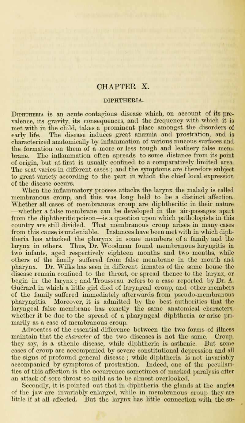 CHAPTEE X. DIPHTHERIA. Diphtheria is an acute contagious disease which, on account of its pre- valence, its gravity, its consequences, and the frequency with which it is met with in the child, takes a prominent place amongst the disorders of early life. The disease induces great anaemia and pirostration, and is characterized anatomically by inflammation of various mucous surfaces and the formation on them of a more or less tough and leathery false mem- brane. The inflammation often spreads to some distance from its point of origin, but at first is usually confined to a comparatively limited area. The seat varies in different cases ; and the symptoms are therefore subject to great variety according to the part in which the chief local expression of the disease occurs. When the inflammatory process attacks the larynx the malady is called membranous croup, and this was long held to be a distinct affection. Whether all cases of membranous croup are diphtheritic in their nature —whether a false membrane can be developed in the air-passages apart from the diphtheritic poison—is a question upon which pathologists in this country are still divided. That membranous croup arises in many cases from this cause is undeniable. Instances have been met with in which clijah- theria has attacked the pharynx in some members of a family and the larynx in others. Thus, Dr. Woodman found membranous laryngitis in two infants, aged respectively eighteen months and two months, while others of the family suffered from false membrane in the mouth and pharynx. Dr. Wilks has seen in different inmates of the same house the disease remain confined to the throat, or spread thence to the larynx, or begin in the larynx ; and Trousseau refers to a case reported by Dr. A. Guerard in which a little girl died of laryngeal croup, and other members of the family suffered immediately afterwards from pseudo-membranous pharyngitis. Moreover, it is admitted by the best authorities that the laryngeal false membrane has exactly the same anatomical characters, whether it be due to the spread of a pharyngeal diphtheria or arise pri- marily as a case of membranous croup. Advocates of the essential difference between the two forms of illness maintain that the character of the two diseases is not the same. Croup, they say, is a sthenic disease, while diphtheria is asthenic. But some cases of croup are accompanied by severe constitutional depression and all the signs of profound general disease ; while diphtheria is not invariably accompanied by symptoms of prostration. Indeed, one of the peculiari- ties of this affection is the occurrence sometimes of marked paralysis after an attack of sore throat so mild as to be almost overlooked. Secondly, it is pointed out that in diphtheria the glands at the angles of the jaw are invariably enlarged, while in membranous croup they are little if at all affected. But the larynx has little connection with the su-