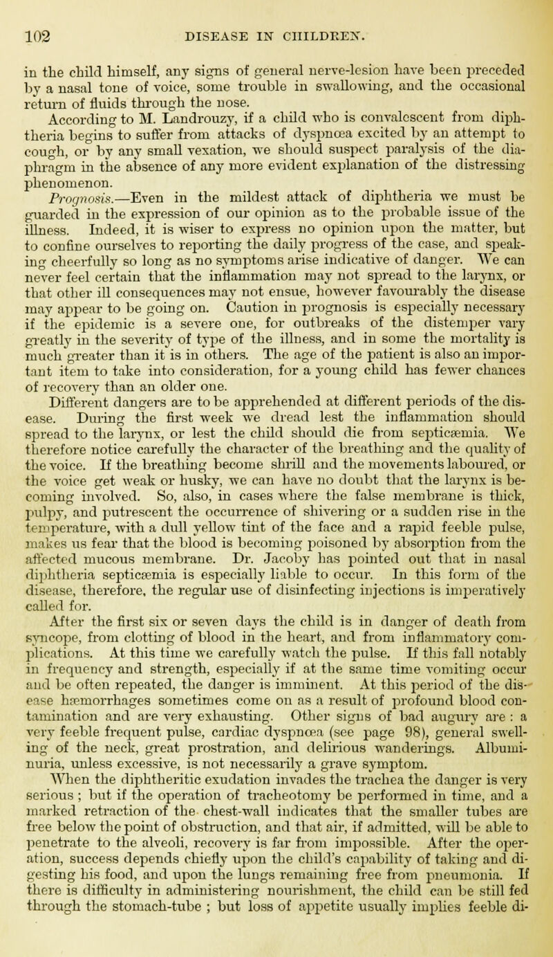 in the child himself, any signs of general nerve-lesion have been preceded by a nasal tone of voice, some trouble in swallowing, and the occasional return of fluids through the nose. According to M. Landrouzy, if a child who is convalescent from diph- theria begins to suffer from attacks of dyspnoea excited by an attempt to cough, or by any small vexation, we should suspect paralysis of the dia- phragm in the absence of any more evident explanation of the distressing phenomenon. Prognosis.—Even in the mildest attack of diphtheria we must be guarded in the expression of our opinion as to the probable issue of the iUness. Indeed, it is wiser to express no opinion upon the matter, but to confine ourselves to reporting the daily progress of the case, and speak- in' cheerfully so long as no symptoms arise indicative of danger. We can never feel certain that the inflammation may not spread to the larynx, or that other ill consequences may not ensue, however favourably the disease may appear to be going on. Caution in prognosis is especially necessary if the epidemic is a severe one, for outbreaks of the distemper vary greatly in the severity of type of the illness, and in some the mortality is much greater than it is in others. The age of the patient is also an impor- tant item to take into consideration, for a young child has fewer chances of recovery than an older one. Different dangers are to be apprehended at different periods of the dis- ease. During the first week we dread lest the inflammation should spread to the larynx, or lest the child should die froni septicaemia. We therefore notice carefully the character of the breathing and the quality of the voice. If the breathing become shrill and the movements laboured, or the voice get weak or husky, we can have no doubt that the larynx is be- coming involved. So, also, in cases where the false membrane is thick, pulpy, and putrescent the occurrence of shivering or a sudden rise in the temperature, with a dull yellow tint of the face and a rapid feeble pulse, makes us fear that the blood is becoming poisoned by absorption from the affected mucous membrane. Dr. Jacoby has pointed out that in nasal diphtheria septicaemia is especially liable to occur. In this form of the disease, therefore, the regular use of disinfecting injections is imperatively called for. After the first six or seven days the child is in danger of death from syncope, from clotting of blood in the heart, and from inflammatory com- plications. At this time we carefully watch the pulse. If this fall notably in frequency and strength, especially if at the same time vomiting oeciu and be often repeated, the danger is imminent. At this period of the dis- ease hemorrhages sometimes come on as a result of profound blood con- tamination and are very exhausting. Other signs of bad augury are : a very feeble frequent pulse, cardiac dyspnoea (see page 98), general swell- ing of the neck, great prostration, and delirious wanderings. Albumi- nuria, unless excessive, is not necessarily a grave symptom. When the diphtheritic exudation invades the trachea the danger is very serious ; but if the operation of tracheotomy be performed in time, and a marked retraction of the chest-wall indicates that the smaller tubes are free below the point of obstruction, and that air, if admitted, will be able to penetrate to the alveoli, recovery is far from impossible. After the oper- ation, success depends chiefly upon the child's capability of taking and di- gesting his food, and upon the lungs remaining free from pneumonia. If there is difficulty in administering nourishment, the child can be still fed through the stomach-tube ; but loss of appetite usually implies feeble di-