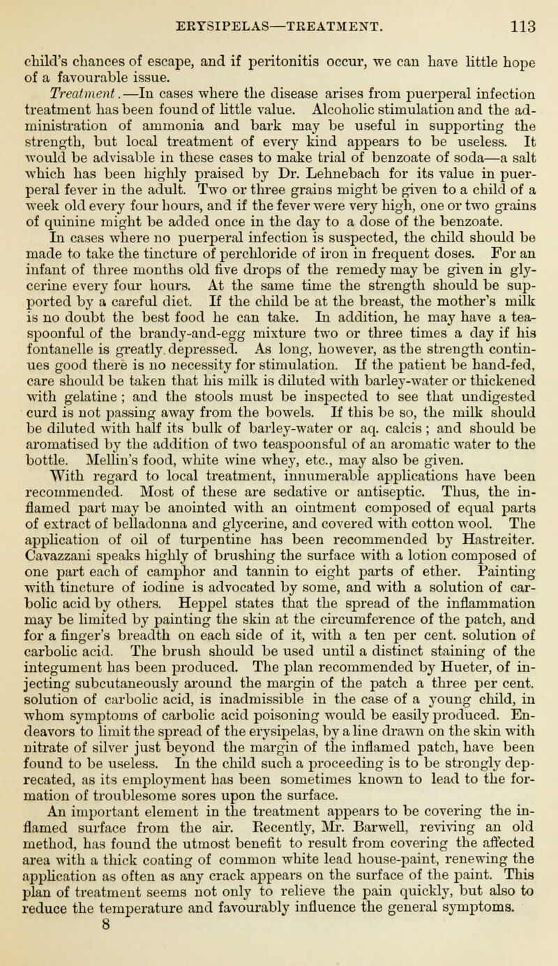 child's chances of escape, and if peritonitis occur, we can have little hope of a favourable issue. Treatment.—In cases where the disease arises from puerperal infection treatment has been found of little value. Alcoholic stimulation and the ad- ministration of ammonia and bark may be useful in supporting the strength, but local treatment of every kind appears to be useless. It would be advisable in these cases to make trial of benzoate of soda—a salt which has been highly praised by Dr. Lehnebach for its value in puer- peral fever in the adult. Two or three grains might be given to a child of a week old every four hours, and if the fever were very high, one or two grains of quinine might be added once in the day to a dose of the benzoate. In cases where no puerperal infection is suspected, the child should be made to take the tincture of perchloride of iron in frequent doses. For an infant of three months old five drops of the remedy may be given in gly- cerine every four hours. At the same time the strength should be sup- ported by a careful diet. If the child be at the breast, the mother's milk is no doubt the best food he can take. In addition, he may have a tea- spoonful of the brandy-and-egg mixture two or three times a day if his fontanelle is greatly depressed. As long, however, as the strength contin- ues good there is no necessity for stimulation. If the patient be hand-fed, care should be taken that his milk is diluted with barley-water or thickened with gelatine ; and the stools must be insjjected to see that undigested curd is not passing away from the bowels. If this be so, the milk should be diluted with half its bulk of barley-water or aq. calcis; and should be aromatised by the addition of two teaspoonsful of an aromatic water to the bottle. Mellin's food, white wine whey, etc., may also be given. With regard to local treatment, innumerable applications have been recommended. Most of these are sedative or antiseptic. Thus, the in- flamed part may be anointed with an ointment composed of equal parts of extract of belladonna and glycerine, and covered with cotton wool. The application of oil of turpentine has been recommended by Hastreiter. Cavazzani speaks highly of brushing the surface with a lotion composed of one part each of camphor and tannin to eight parts of ether. Painting with tincture of iodine is advocated by some, and with a solution of car- bolic acid by others. Heppel states that the spread of the inflammation may be limited by painting the skin at the circumference of the patch, and for a finger's breadth on each side of it, with a ten per cent, solution of carbolic acid. The brush should be used until a distinct staining of the integument has been produced. The plan recommended by Hueter, of in- jecting subcutaneously around the margin of the patch a three per cent, solution of carbolic acid, is inadmissible in the case of a young child, in whom symptoms of carbolic acid poisoning would be easily produced. En- deavors to limit the spread of the erysipelas, by a line drawn on the skin with nitrate of silver just beyond the margin of the inflamed patch, have been found to be useless. In the child such a proceeding is to be strongly dep- recated, as its employment has been sometimes known to lead to the for- mation of troublesome sores upon the surface. An important element in the treatment appears to be covering the in- flamed surface from the air. Recently, Mr. Barwell, reviving an old method, has found the utmost benefit to result from covering the affected area with a thick coating of common white lead house-paint, renewing the application as often as any crack appears on the surface of the paint. This plan of treatment seems not only to relieve the pain quickly, but also to reduce the temperature and favourably influence the general symptoms. 8