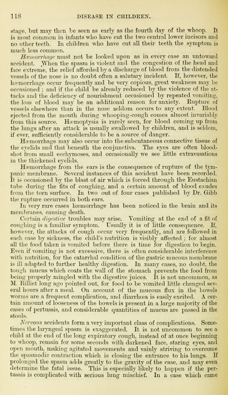 stage, but may then be seen as early as the fourth day of the whoop. It is most common in infants who have cut the two central lower incisors and no other teeth. In children who have cut all their teeth the symptom is much less common. Haemorrhage must not be looked upon as in every case an untoward accident. When the spasm is violent and the congestion of the head and face extreme, the relief afforded by a discharge of blood from the distended vessels of the nose is no doubt often a salutary incident. If, however, the haemorrhage occur frequently and be very copious, great weakness may be occasioned ; and if the child be already reduced by the violence of the at- tacks and the deficiency of nourishment occasioned by repeated vomiting, the loss of blood may be an additional reason for anxiety. Rupture of vessels elsewhere than in the nose seldom occurs to any extent. Blood ejected from the mouth during whooping-cough comes almost invariably from this source. Haemoptysis is rarely seen, for blood coming up from the lungs after an attack is usually swallowed by children, and is seldom, if ever, sufficiently considerable to be a source of danger. Haemorrhage may also occur into the subcutaneous connective tissue of the eyelids and that beneath the conjunctiva. The eyes are often blood- shot from small ecehymoses, and occasionally we see little extravasations in the thickened e3-elids. Hemorrhage from the ears is the consequence of rupture of the tym- panic membrane. Several instances of this accident have been recorded. It is occasioned by the blast of air which is forced through the Eustachian tube during the fits of coughing, and a certain amount of blood exudes from the torn surface. In two out of four cases published by Dr. Gibb the rapture occurred in both ears. In very rare cases hfemorrhage has been noticed in the brain and its membranes, causing death. Certain digestive troubles may arise. Vomiting at the end of a fit of coughing is a familiar symptom. Usually it is of little consequence. If, however, the attacks of cough occur very frequently, and are followed in each case by sickness, the child's nutrition is visibly affected ; for almost all the food taken is vomited before there is time for digestion to begin. Even if vomiting is not excessive, there is often considerable interference with nutrition, for the catarrhal condition of the gastric mucous membrane is ill adapted to further healthy digestion. In many cases, no doubt, the tou^h mucus which coats the wall of the stomach prevents the food from being properly mingled with the digestive juices. It is not uncommon, as M. Billiet long ago pointed out, for food to be vomited little changed sev- eral hours after a meal. On account of the mucous flux in the bowels worms are a frequent complication, and diarrhoea is easily excited. A cer- tain amount of looseness of the bowels is present in a large majority of the cases of pertussis, and considerable quantities of mucus are passed in the stools. Nervous accidents form a very important class of complications. Some- times the laryngeal spasm is exaggerated. It is not uncommon to see a child at the end of the long expiratory cough, instead of at once beginning to whoop, remain for some seconds with darkened face, staring eyes, and open mouth, making agitated movements and vainly striving to overcome the spasmodic contraction which is closing the entrance to his lungs. If prolonged the spasm adds greatly to the gravity of the case, and may even determine the fatal issue. This is especially likely to happen if the per- tussis is complicated with serious lung mischief. In a case which came