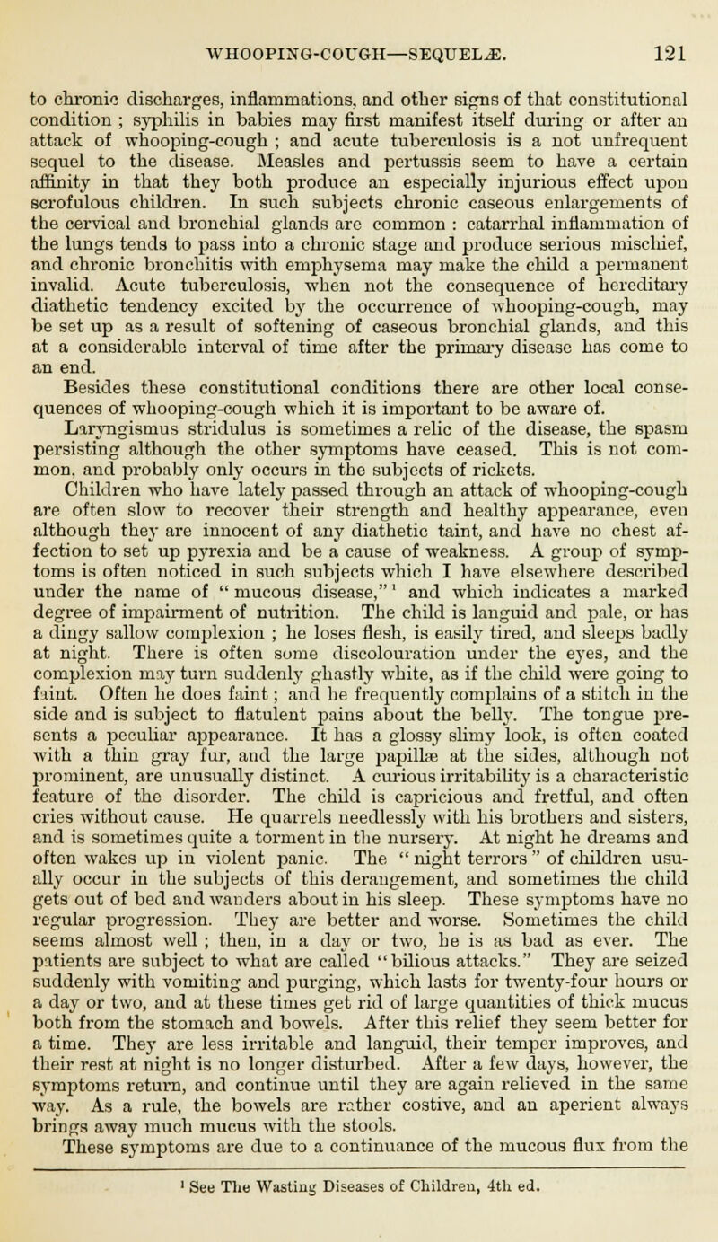 to chronic discharges, inflammations, and other signs of that constitutional condition ; syphilis in babies may first manifest itself during or after an attack of whooping-cough ; and acute tuberculosis is a not unfrequent sequel to the disease. Measles and pertussis seem to have a certain affinity in that they both produce an especially injurious effect upon scrofulous children. In such subjects chronic caseous enlargements of the cervical and bronchial glands are common : catarrhal inflammation of the lungs tends to pass into a chronic stage and produce serious mischief, and chronic bronchitis with emphysema may make the child a permanent invalid. Acute tuberculosis, when not the consequence of hereditary diathetic tendency excited by the occurrence of whooping-cough, may be set up as a result of softening of caseous bronchial glands, and this at a considerable interval of time after the primary disease has come to an end. Besides these constitutional conditions there are other local conse- quences of whooping-cough which it is important to be aware of. Laryngismus stridulus is sometimes a relic of the disease, the spasm persisting although the other symptoms have ceased. This is not com- mon, and probably only occurs in the subjects of rickets. Children who have lately passed through an attack of whooping-cough are often slow to recover their strength and healthy appearance, even although they are innocent of any diathetic taint, and have no chest af- fection to set up pyrexia and be a cause of weakness. A group of symp- toms is often noticed in such subjects which I have elsewhere described under the name of  mucous disease,' and which indicates a marked degree of impairment of nutrition. The child is languid and pale, or has a dingy sallow complexion ; he loses flesh, is easily tired, and sleeps badly at night. There is often some discolouration under the eyes, and the complexion may turn suddenly ghastly white, as if the child were going to faint. Often he does faint; and he frequently complains of a stitch in the side and is subject to flatulent pains about the belly. The tongue pre- sents a peculiar appearance. It has a glossy slimy look, is often coated with a thin gray fur, and the large papillfe at the sides, although not prominent, are unusually distinct. A curious irritability is a characteristic feature of the disorder. The child is capricious and fretful, and often cries without cause. He quarrels needlessly with his brothers and sisters, and is sometimes quite a torment in the nursery. At night he dreams and often wakes up iu violent panic. The  night terrors  of children usu- ally occur in the subjects of this derangement, and sometimes the child gets out of bed and wanders about in his sleep. These symptoms have no regular progression. They are better and worse. Sometimes the child seems almost well ; then, in a day or two, he is as bad as ever. The patients are subject to what are called bilious attacks. They are seized suddenly with vomiting and purging, which lasts for twenty-four hours or a day or two, and at these times get rid of large quantities of thick mucus both from the stomach and bowels. After this relief they seem better for a time. They are less irritable and languid, their temper improves, and their rest at night is no longer disturbed. After a few days, however, the symptoms return, and continue until they are again relieved in the same way. As a rule, the bowels are rather costive, and an aperient always brings away much mucus with the stools. These symptoms are due to a continuance of the mucous flux from the 1 See The Wasting Diseases of Children, 4th ed.