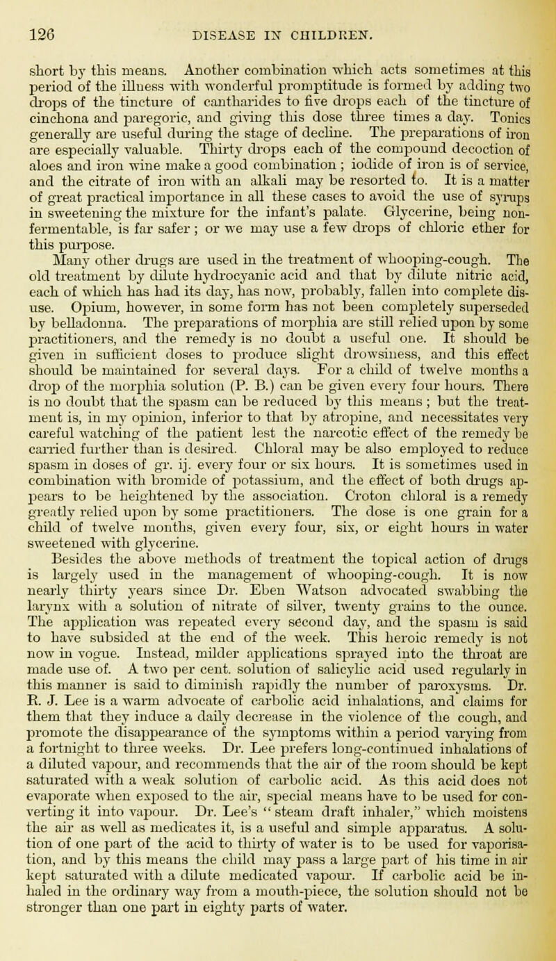 short by this means. Another combination which acts sometimes at this period of the illuess with wonderful promptitude is formed by adding two drops of the tincture of cantharides to five drops each of the tincture of cinchona and paregoric, and giving this dose three times a day. Tonics generally are useful during the stage of decline. The preparations of iron are especially valuable. Thirty drops each of the compound decoction of aloes and iron wine make a good combination; iodide of iron is of service, and the citrate of iron with an alkali may be resorted to. It is a matter of great practical importance in all these cases to avoid the use of syrups in sweetening the mixture for the infant's palate. Glycerine, being non- fermentable, is far safer ; or we may use a few drops of chloric ether for this purpose. Many other drugs are used in the treatment of whooping-cough. The old treatment by dilute hydrocyanic acid and that by dilute nitric acid, each of which has had its day, has now, probably, fallen into complete dis- use. Opium, however, in some form has not been completely superseded by belladonna. The preparations of morphia are still relied upon by some practitioners, and the remedy is no doubt a useful one. It should be given in sufficient doses to produce slight drowsiness, and this effect should be maintained for several days. For a child of twelve months a drop of the morphia solution (P. B.) can be given every four hours. There is no doubt that the spasm can be reduced by this means ; but the treat- ment is, in my opinion, inferior to that by atropine, and necessitates very careful watching of the patient lest the narcotic effect of the remedy be earned further than is desired. Chloral may be also employed to reduce spasm in doses of gr. ij. every four or six hours. It is sometimes used in combination with bromide of potassium, and the effect of both drugs ap- pears to be heightened by the association. Croton chloral is a remedy greatly relied upon by some practitioners. The dose is one grain for a child of twelve months, given every four, six, or eight hours in water sweetened with glycerine. Besides the above methods of treatment the topical action of drugs is largely used in the management of whooping-cough. It is now nearly thirty years since Dr. Eben Watson advocated swabbing the larynx with a solution of nitrate of silver, twenty grains to the ounce. The application was repeated every second day, and the spasm is said to have subsided at the end of the week. This heroic remedy is not now in vogue. Instead, milder applications sprayed into the throat are made use of. A two per cent, solution of salicylic acid used regularly iu this manner is said to diminish rapidly the number of paroxysms. Dr. B. J. Lee is a warm advocate of carbolic acid inhalations, and claims for them that they induce a daily decrease in the violence of the cough, and promote the disappearance of the symptoms within a period varying from a fortnight to three weeks. Dr. Lee prefers long-continued inhalations of a diluted vapour, and recommends that the air of the room should be kept saturated with a weak solution of carbolic acid. As this acid does not evaporate when exposed to the air, special means have to be used for con- verting it into vapour. Dr. Lee's steam draft inhaler, which moistens the air as well as medicates it, is a useful and simple apparatus. A solu- tion of one part of the acid to thirty of water is to be used for vaporisa- tion, and by this means the child may pass a large part of his time in air kept saturated with a dilute medicated vapour. If carbolic acid be in- haled in the ordinary way from a mouth-piece, the solution should not be stronger than one part in eighty parts of water.