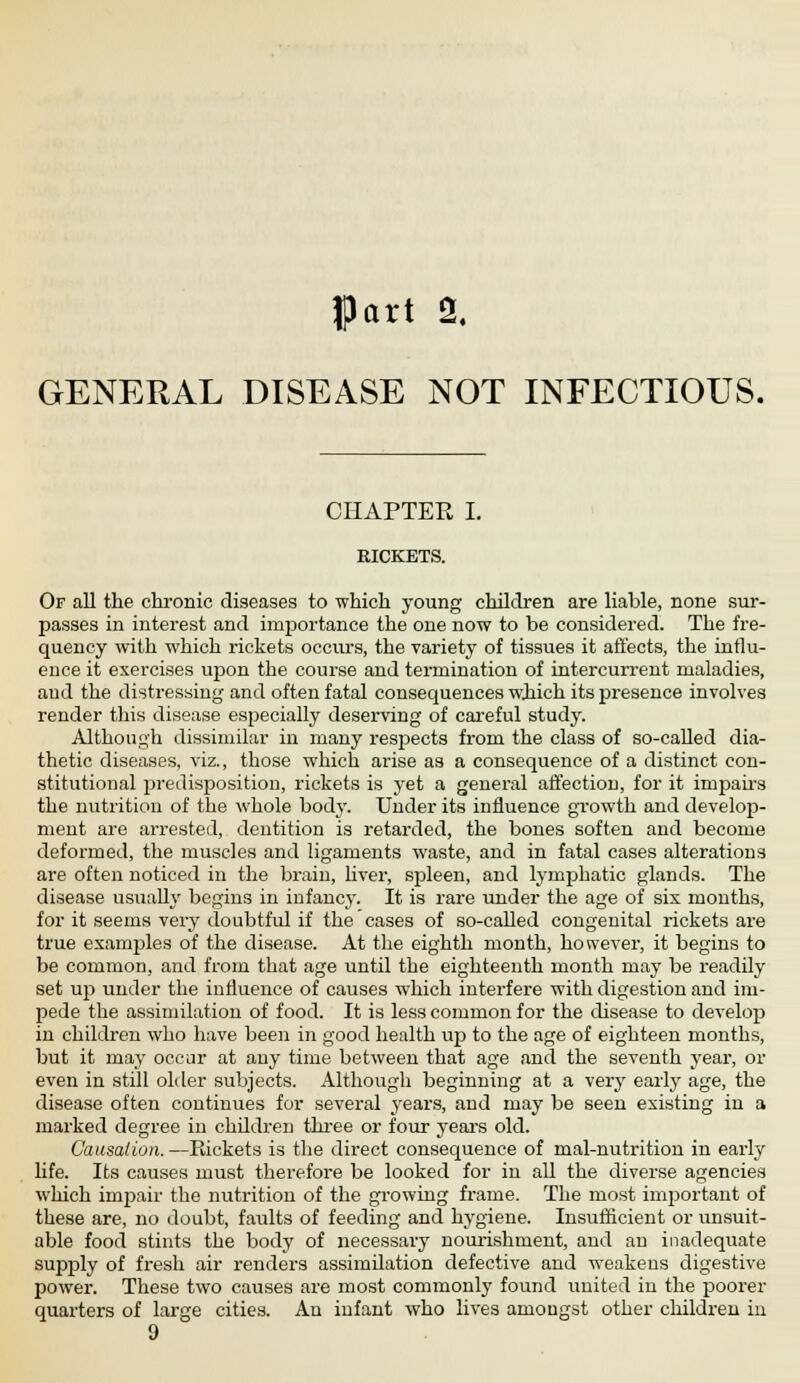 GENERAL DISEASE NOT INFECTIOUS. CHAPTER I. RICKETS. Of all the chronic diseases to which young children are liable, none sur- passes in interest and importance the one now to be considered. The fre- quency with which rickets occurs, the variety of tissues it affects, the influ- ence it exercises upon the course and termination of intercurrent maladies, aud the distressing and often fatal consequences which its presence involves render this disease especially deserving of careful study. Although dissimilar in many respects from the class of so-called dia- thetic diseases, viz., those which arise as a consequence of a distinct con- stitutional predisposition, rickets is yet a general affection, for it impairs the nutrition of the whole body. Under its influence growth and develop- ment are arrested, dentition is retarded, the bones soften and become deformed, the muscles and ligaments waste, and in fatal cases alterations are often noticed in the brain, liver, spleen, and lymphatic glands. The disease usually begins in infancy. It is rare under the age of six months, for it seems very doubtful if the cases of so-called congenital rickets are true examples of the disease. At the eighth month, however, it begins to be common, and from that age until the eighteenth month may be readily set up under the influence of causes which interfere with digestion and im- pede the assimilation of food. It is less common for the disease to develop in children who have been in good health up to the age of eighteen months, but it may occur at any time between that age and the seventh year, or even in still older subjects. Although beginning at a very early age, the disease often continues for several years, and may be seen existing in a marked degree in children three or four years old. Causation. —Rickets is the direct consequence of mal-nutrition in early life. Its causes must therefore be looked for iu all the diverse agencies which impair the nutrition of the growing frame. The most important of these are, no doubt, faults of feeding and hygiene. Insufficient or unsuit- able food stints the body of necessary nourishment, and an inadequate supply of fresh air renders assimilation defective and weakens digestive power. These two causes are most commonly found united in the poorer quarters of large cities. An infant who lives amongst other children in 9