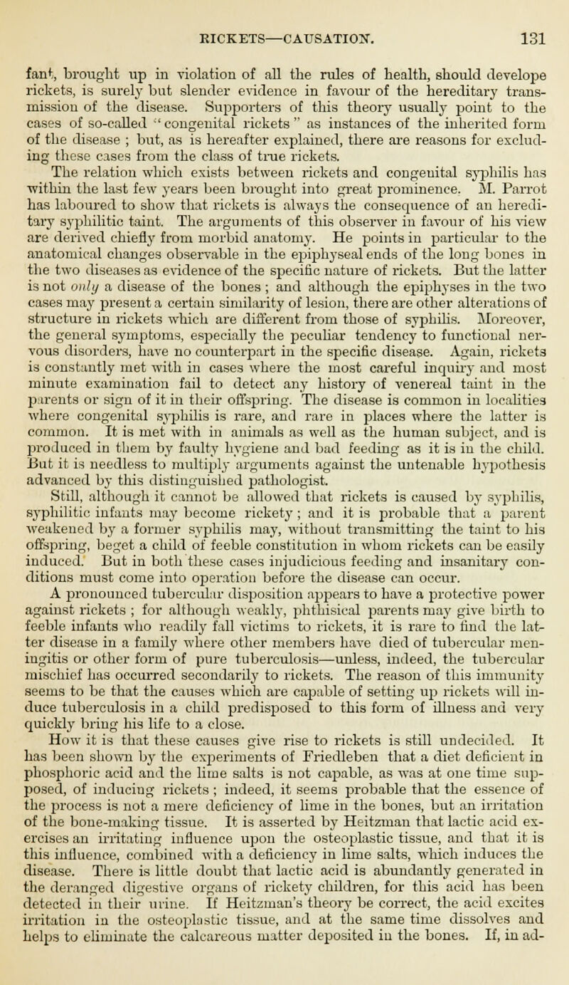 fan*;, brought up in violation of all the rules of health, should develope rickets, is surely but slender evidence in favour of the hereditary trans- mission of the disease. Supporters of this theory usually point to the cases of so-called ''congenital rickets as instances of the inherited form of the disease ; but, as is hereafter explained, there are reasons for exclud- ing these cases from the class of true rickets. The relation which exists between rickets and congenital syphilis has ■within the last few years been brought into great prominence. Si. Parrot has laboured to show that rickets is always the consequence of an heredi- tary syphilitic taint. The arguments of this observer in favour of his view are derived chiefly from morbid anatomy. He points in particular to the anatomical changes observable in the epiphyseal ends of the long bones in the two diseases as evidence of the specific nature of rickets. But the latter is not only a disease of the bones ; and although the epiphyses in the two cases may present a certain similarity of lesion, there are other alterations of structure in rickets which are different from those of syphilis. Moreover, the general symptoms, especially the peculiar tendency to functional ner- vous disorders, have no counterpart in the specific disease. Again, rickets is constantly met with in cases where the most careful inquiry and most minute examination fail to detect any history of venereal taint in the parents or sign of it in their offspring. The disease is common in localities where congenital syphilis is rare, and rare in places where the latter is common. It is met with in animals as well as the human subject, and is produced in them by faulty hygiene and bad feeding as it is in the child. But it is needless to multiply arguments against the untenable hypothesis advanced by this distinguished pathologist. Still, although it cannot be allowed that rickets is caused by syphilis, syphilitic infants may become rickety ; and it is probable that a parent weakened by a former syphilis may, without transmitting the taint to his offspring, beget a child of feeble constitution in whom rickets can be easily induced. But in both these cases injudicious feeding and insanitary con- ditions must come into operation before the disease can occur. A fironouneed tubercular disposition appears to have a protective power against rickets ; for although weakly, phthisical parents may give birth to feeble infants who readily fall victims to rickets, it is rare to find the lat- ter disease in a family where other members have died of tubercular men- ingitis or other form of pure tuberculosis—unless, indeed, the tubercular mischief has occurred secondarily to rickets. The reason of this immunity seems to be that the causes which are capable of setting up rickets will in- duce tuberculosis in a child predisposed to this form of illness and very quickly bring his life to a close. How it is that these causes give rise to rickets is still undecided. It has been shown by the experiments of Friedleben that a diet deficient in phosphoric acid and the lime salts is not capable, as was at one time sup- posed, of inducing rickets ; indeed, it seems probable that the essence of the process is not a mere deficiency of lime in the bones, but an irritation of the bone-making tissue. It is asserted by Heitzman that lactic acid ex- ercises an irritating influence upon the osteoplastic tissue, and that it is this influence, combined with a deficiency in lime salts, which induces the disease. There is little doubt that lactic acid is abundantly generated in the deranged digestive organs of rickety children, for this acid has been detected in their urine. If Heitzman's theory be correct, the acid excites irritation in the osteoplastic tissue, and at the same time dissolves and helps to eliminate the calcareous matter deposited in the bones. If, in ad-