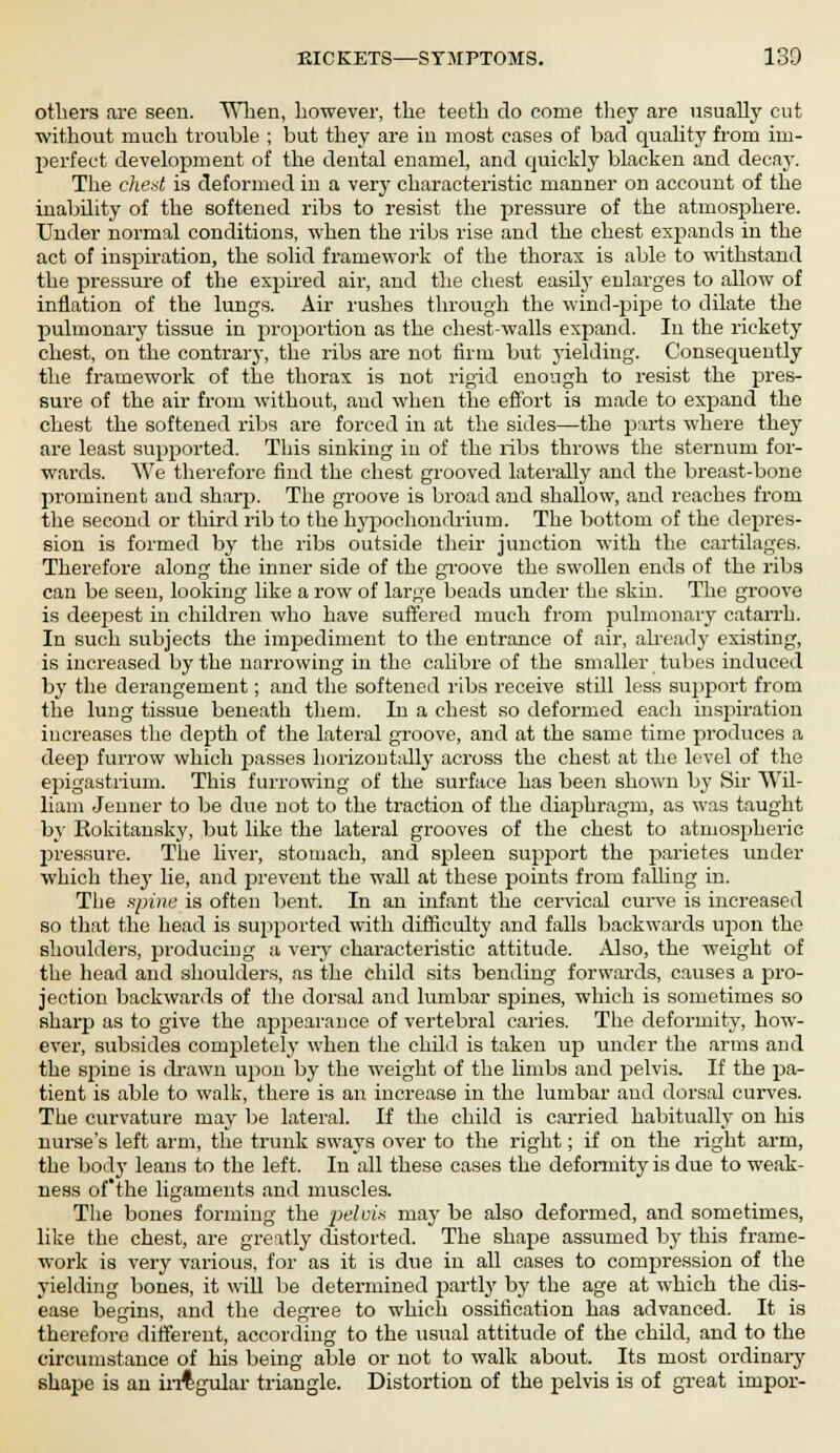 others are seen. When, however, the teeth do come they are usually cut without much trouble ; but they are in most cases of bad quality from im- perfect development of the dental enamel, and quickly blacken and decay. The cheat is deformed in a very characteristic manner on account of the inability of the softened ribs to resist the pressure of the atmosphere. Under normal conditions, when the ribs rise and the chest expands in the act of inspiration, the solid framework of the thorax is able to withstand the pressure of the expired air, and the chest easily enlarges to allow of inflation of the lungs. Air rushes through the wind-pipe to dilate the pulmonary tissue in proportion as the chest-walls expand. In the rickety chest, on the contrary, the ribs are not firm but yielding. Consequently the framework of the thorax is not rigid enough to resist the pres- sure of the air from without, and when the effort is made to expand the chest the softened ribs are forced in at the sides—the parts where they are least supported. This sinking in of the ribs throws the sternum for- wai-ds. We therefore find the chest grooved laterally and the breast-bone prominent and sharp. The groove is broad and shallow, and reaches from the second or third rib to the hypochondrium. The bottom of the depres- sion is formed by the ribs outside their junction with the cartilages. Therefore along the inner side of the groove the swollen ends of the ribs can be seen, looking like a row of large beads under the skin. The groove is deepest in children who have suffered much from pulmonary catarrh. In such subjects the impediment to the entrance of air, already existing, is increased by the narrowing in the calibre of the smaller tubes induced by the derangement; and the softened ribs receive still less support from the lung tissue beneath them. In a chest so deformed each inspiration increases the depth of the lateral groove, and at the same time produces a deep furrow which passes horizontally across the chest at the level of the epigastrium. This furrowing of the surface has been shown by Sir Wil- liam Jenner to be due not to the traction of the diaphragm, as was taught by Rokitansky, but like the lateral grooves of the chest to atmospheric pressure. The liver, stomach, and spleen support the parietes under which thej' lie, and prevent the wall at these points from falling in. The spine is often bent. In an infant the cervical cm-ve is increased so that the head is supported with difficulty and falls backwards upon the shoulders, producing a very characteristic attitude. Also, the weight of the head and shoulders, as the child sits bending forwards, causes a pro- jection backwards of the dorsal and lumbar spines, which is sometimes so sharp as to give the appearance of vertebral caries. The deformity, how- ever, subsides completely when the child is taken up under the arms and the spine is drawn upon by the weight of the limbs and pelvis. If the pa- tient is able to walk, there is an increase in the lumbar and dorsal curves. The curvature may be lateral. If the child is carried habitually on his nurse's left arm, the trunk sways over to the right; if on the right arm, the body leans to the left. In all these cases the deformity is due to weak- ness of'the ligaments and muscles. The bones forming the pelvis may be also deformed, and sometimes, like the chest, are greatly distorted. The shape assumed by this frame- work is very various, for as it is due in all cases to compression of the yielding bones, it will be determined partly by the age at which the dis- ease begins, and the degree to which ossification has advanced. It is therefore different, according to the usual attitude of the child, and to the circumstance of his being able or not to walk about. Its most ordinary shape is an irrtgular triangle. Distortion of the pelvis is of great impor-