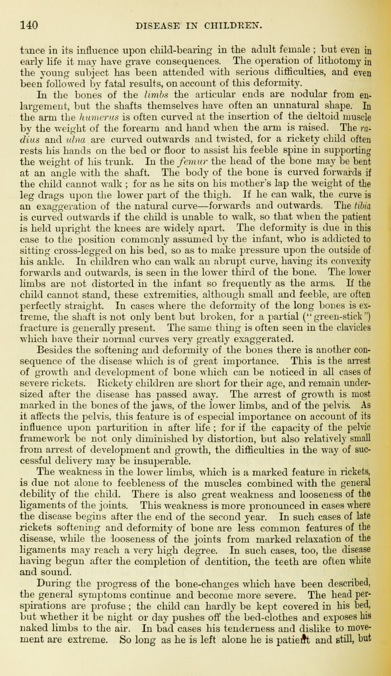 tmce in its influence upon child-bearing in the adult female ; but even in early life it may have grave consequences. The operation of lithotomy in the young subject has been attended with serious difficulties, and even been followed by fatal results, on account of this deformity. In the bones of the limbs the articular ends are nodular from en- largement, but the shafts themselves have often an unnatural shape. In the arm the humerus is often curved at the insertion of the deltoid muscle by the weight of the forearm and hand when the arm is raised. The ra- dius and ulna are curved outwards and twisted, for a rickety child often rests his hands on the bed or floor to assist his feeble spine in supporting the weight of his trunk. In the femur the head of the bone may be bent at an angle with the shaft. The body of the bone is curved forwards if the child cannot walk ; for as he sits on his mother's lap the weight of the leg drags up>on the lower part of the thigh. If he can walk, the curve is an exaggeration of the natural curve—forwards and outwards. The tibia is curved outwards if the child is unable to walk, so that when the patient is held upright the knees are widely apart. The deformity is due in this case to the position commonly assumed by the infant, who is addicted to sitting cross-legged on his bed, so as to make pressure upon the outside of his ankle. In children who can walk an abrupt curve, having its convexity forwards and outwards, is seen in the lower third of the bone. The lower limbs are not distorted in the infant so frequently as the arms. If the child cannot stand, these extremities, although small and feeble, are often perfectly straight. In cases where the deformity of the long bones is ex- treme, the shaft is not only bent but broken, for a partial (green-stick) fracture is generally present. The same thing is often seen in the clavicles which have their normal curves very greatly exaggerated. Besides the softening and deformity of the bones there is another con- sequence of the disease which is of great importance. This is the arrest of growth and development of bone which can be noticed in all cases of severe rickets. Rickety children are short for their age, and remain under- sized after the disease has passed away. The arrest of growth is most marked in the bones of the jaws, of the lower limbs, and of the pelvis. As it affects the pelvis, this feature is of especial importance on account of its influence upon parturition in after life ; for if the capacity of the pelvic framework be not only diminished by distortion, but also relatively small from arrest of development and growth, the difficulties in the way of suc- cessful delivery may be insuperable. The weakness in the lower limbs, which is a marked feature in rickets, is due not alone to feebleness of the muscles combined with the general debility of the child. There is also great weakness and looseness of the ligaments of the joints. This weakness is more pronounced in cases where the disease begins after the end of the second year. In such cases of late rickets softening and deformity of bone are less common features of the disease, while the looseness of the joints from marked relaxation of the ligaments may reach a very high degree. In such cases, too, the disease having begun after the completion of dentition, the teeth are often white and sound. During the progress of the bone-changes which have been described, the general symptoms continue and become more severe. The head per- spirations are profuse ; the child can hardly be kept covered in his bed, but whether it be night or day pushes off the bed-clothes and exposes his naked limbs to the air. In bad cases his tenderness and dislike to move- ment are extreme. So long as he is left alone he is patient and still, but