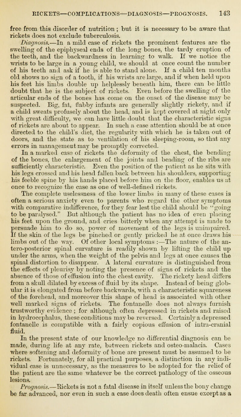 free from this disorder of nutrition ; but it is necessary to be aware that rickets does not exclude tuberculosis. Diagnosis.—In a mild case of rickets the prominent features are the swelling of the epiphyseal ends of the long bones, the tardy eruption of the teeth, and the backwardness in learning to walk. If we notice the wrists to be large in a young child, we should at once count the number of his teeth and ask if he is able to stand alone. If a child ten mouths old shows no sign of a tooth, if his wrists are large, and if when held upon his feet his lirnbs double up helplessly beneath him, there can be little doubt that he is the subject of rickets. Even before the swelling of the articular ends of the bones has come on the onset of the disease may be suspected. Big, fat, flabby infants are generally slightly rickety, and if a child sweats profusely about the head, and is kept covered at night only with great difficulty, we can have little doubt that the characteristic signs of rickets are about to appear. In such a case attention should be at once directed to the child's diet, the regularity with which he is taken out of doors, and the state as to ventilation of his sleeping-room, so that any errors in management may be promptly corrected. In a marked case of rickets the deformity of the chest, the bending of the bones, the enlargement of the joints and beading of the ribs are sufficiently characteristic. Even the position of the patient as he sits with his legs crossed and bis head fallen back between his shoulders, supporting his feeble spine by his hands placed before him on the floor, enables us at once to recognize the case as one of well-defined rickets. The complete uselessness of the lower limbs in many of these cases is often a serious anxiety even to parents who regard the other symptoms with comparative indifference, for they fear lest the child should be going to be paralysed. But although the patient has no idea of even placing his feet upon the ground, and cries bitterly when any attempt is made to persuade him to do so, power of movement of the legs is unimpaired. If the skin of the legs be pinched or gently pricked he at once draws his limbs out of the way. Of other local symptoms :—The nature of the an- tero-posterior spinal curvature is readily shown by lifting the child up under the arms, when the weight of the pelvis and legs at once causes the spinal distortion to disappear. A lateral curvature is distinguished from the effects of pleurisy by noting the presence of signs of rickets and the absence of those of effusion into the chest cavity. The rickety head differs from a skull dilated by excess of fluid by its shape. Instead of being glob- ular it is elongated from before backwards, with a characteristic squareness of the forehead, and moreover this shape of head is associated with other well mai'kcd signs of rickets. The fontanelle does not always furnish trustworthy evidence ; for although often depressed in rickets and raised in hydrocephalus, these conditions may be reversed. Certainly a depressed fontanelle is compatible with a fairly copious effusion of intra-cranial fluid. In the present state of our knowledge no differential diagnosis can be made, during life at any rate, bstween rickets and osteo-malacia. Cases where softening and deformity of bone are present must be assumed to be rickets. Fortunately, for all practical purposes, a distinction in any indi- vidual case is unnecessary, as the measures to be adopted for the relief of the patient are the same whatever be the correct pathology of the osseous lesions. Prognosis.—Rickets is not a fatal disease in itself unless the bony change be far advanced, nor even in such a case does death often ensue except as a