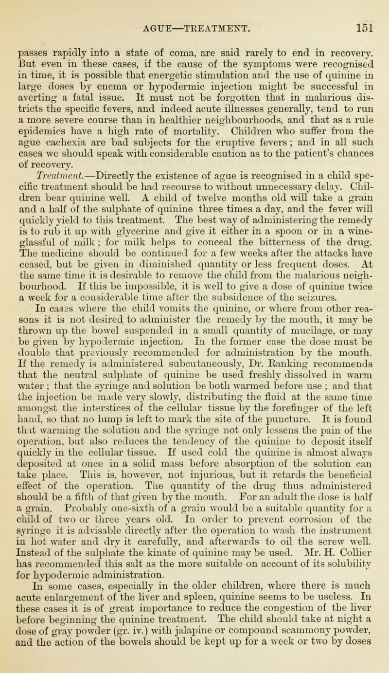 passes rapidly into a state of coma, are said rarely to end in recovery. But even in these cases, if the cause of the symptoms were recognised in time, it is possible that energetic stimulation and the use of quinine in large doses by enema or hypodermic injection might be successful in averting a fatal issue. It must not be forgotten that in malarious dis- tricts the specific fevers, and indeed acute illnesses generally, tend to run a more severe course than in healthier neighbourhoods, and that as a rule epidemics have a high rate of mortality. Children who suffer from the ague cachexia are bad subjects for the eruptive fevers ; and in all such cases we should speak with considerable caution as to the patient's chances of recovery. Treatment.—Directly the existence of ague is recognised in a child spe- cific treatment should be had recourse to without unnecessary delay. Chil- dren bear quinine well. A child of twelve months old will take a grain and a half of the suljmate of quinine three times a day, and the fever will quickly yield to this treatment. The best way of administering the remedy is to rub it up with glycerine and give it either in a spoon or in a wine- glassful of milk ; for milk helps to conceal the bitterness of the drug. The medicine should be continued for a few weeks after the attacks have ceased, but be given in diminished quantity or less frequent doses. At the same time it is desirable to remove the child from the malarious neigh- bourhood. If this be impossible, it is well to give a dose of quinine twice a week for a considerable time after the subsidence of the seizures. In casss where the child vomits the quinine, or where from other rea- sons it is not desired to administer the remedy by the mouth, it may be thrown up the bowel suspended in a small quantity of mucilage, or may be given by hypodermic injection.- In the former case the dose must be double that previously recommended for administration by the mouth. If the remedy is administered subcutaneously, Dr. Ranking recommends that the neutral sulphate of quinine be used freshly dissolved in warm water ; that the syringe and solution be both warmed before use ; and that the injection be made very slowly, distributing the fluid at the same time amongst the interstices of the cellular tissue by the forefinger of the left hand, so that no lump is left to mark the site of the puncture. It is found tbit warming the solution and the syringe not only lessens the j^ain of the operation, but also reduces the tendency of the quinine to dejjosit itself quickly in the cellular tissue. If used cold the quinine is almost always deposited at once in a solid mass before absorption of the solution can take place. This is, howevei-, not injurious, but it retards the beneficial effect of the ojjeration. The quantity of the drug thus administered should be a fifth of that given by the mouth. For an adult the dose is half a grain. Probably one-sixth of a grain would be a suitable quantity for a child of two or three years old. In order to prevent corrosion of the syringe it is advisable directly after the operation to wash the instrument in hot water and dry it carefully, and afterwards to oil the screw well. Instead of the sulphate the kinate of quinine may be used. Mr. H. Collier has recommended tins salt as the more suitable on account of its solubility for hypodermic administration. Iii some cases, especially in the older children, where there is much acute enlargement of the liver and spleen, quinine seems to be useless. In these cases it is of great importance to reduce the congestion of the liver before beginning the quinine treatment. The child should take at night a dose of gray powder (gr. iv.) with jalapine or compound scammony powder, and the action of the bowels should be kept up for a week or two by doses